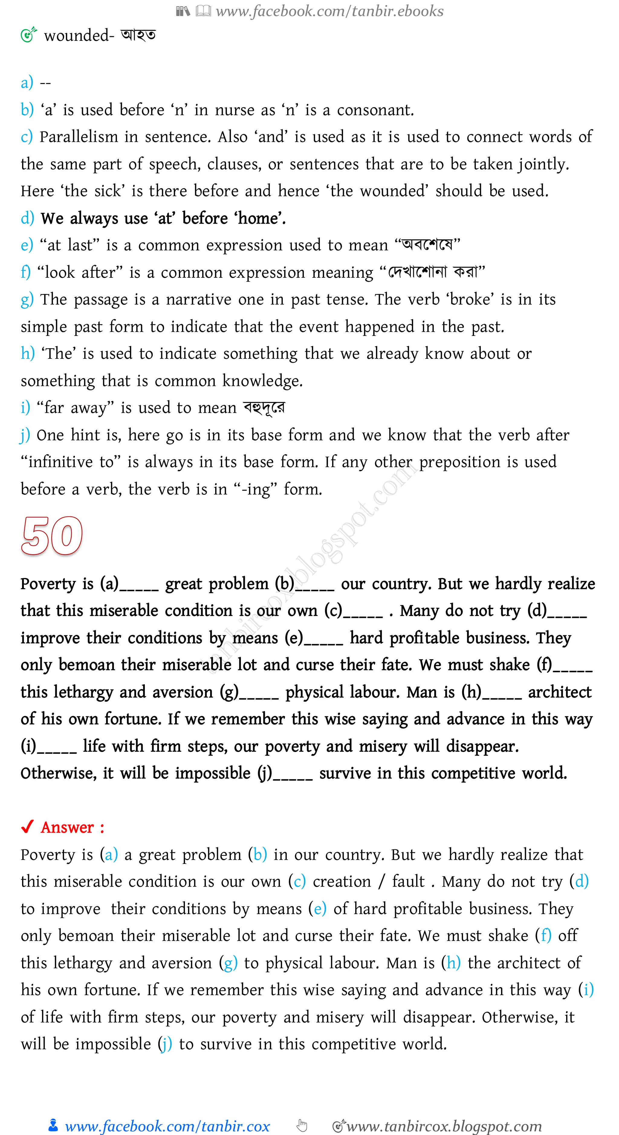 📚  www.facebook.com/tanbir.ebooks
👦 www.facebook.com/tanbir.cox 👆 🎯www.tanbircox.blogspot.com
🎯 wounded- আহে
a) --
b) ‘a’ is used before ‘n’ in nurse as ‘n’ is a consonant.
c) Parallelism in sentence. Also ‘and’ is used as it is used to connect words of
the same part of speech, clauses, or sentences that are to be taken jointly.
Here ‘the sick’ is there before and hence ‘the wounded’ should be used.
d) We always use ‘at’ before ‘home’.
e) “at last” is a common expression used to mean “অবরিরষ্”
f) “look after” is a common expression meaning “তদখারিানা কো”
g) The passage is a narrative one in past tense. The verb ‘broke’ is in its
simple past form to indicate that the event happened in the past.
h) ‘The’ is used to indicate something that we already know about or
something that is common knowledge.
i) “far away” is used to mean বহুদূরে
j) One hint is, here go is in its base form and we know that the verb after
“infinitive to” is always in its base form. If any other preposition is used
before a verb, the verb is in “-ing” form.
Poverty is (a)_____ great problem (b)_____ our country. But we hardly realize
that this miserable condition is our own (c)_____ . Many do not try (d)_____
improve their conditions by means (e)_____ hard profitable business. They
only bemoan their miserable lot and curse their fate. We must shake (f)_____
this lethargy and aversion (g)_____ physical labour. Man is (h)_____ architect
of his own fortune. If we remember this wise saying and advance in this way
(i)_____ life with firm steps, our poverty and misery will disappear.
Otherwise, it will be impossible (j)_____ survive in this competitive world.
✔ Answer :
Poverty is (a) a great problem (b) in our country. But we hardly realize that
this miserable condition is our own (c) creation / fault . Many do not try (d)
to improve their conditions by means (e) of hard profitable business. They
only bemoan their miserable lot and curse their fate. We must shake (f) off
this lethargy and aversion (g) to physical labour. Man is (h) the architect of
his own fortune. If we remember this wise saying and advance in this way (i)
of life with firm steps, our poverty and misery will disappear. Otherwise, it
will be impossible (j) to survive in this competitive world.
 