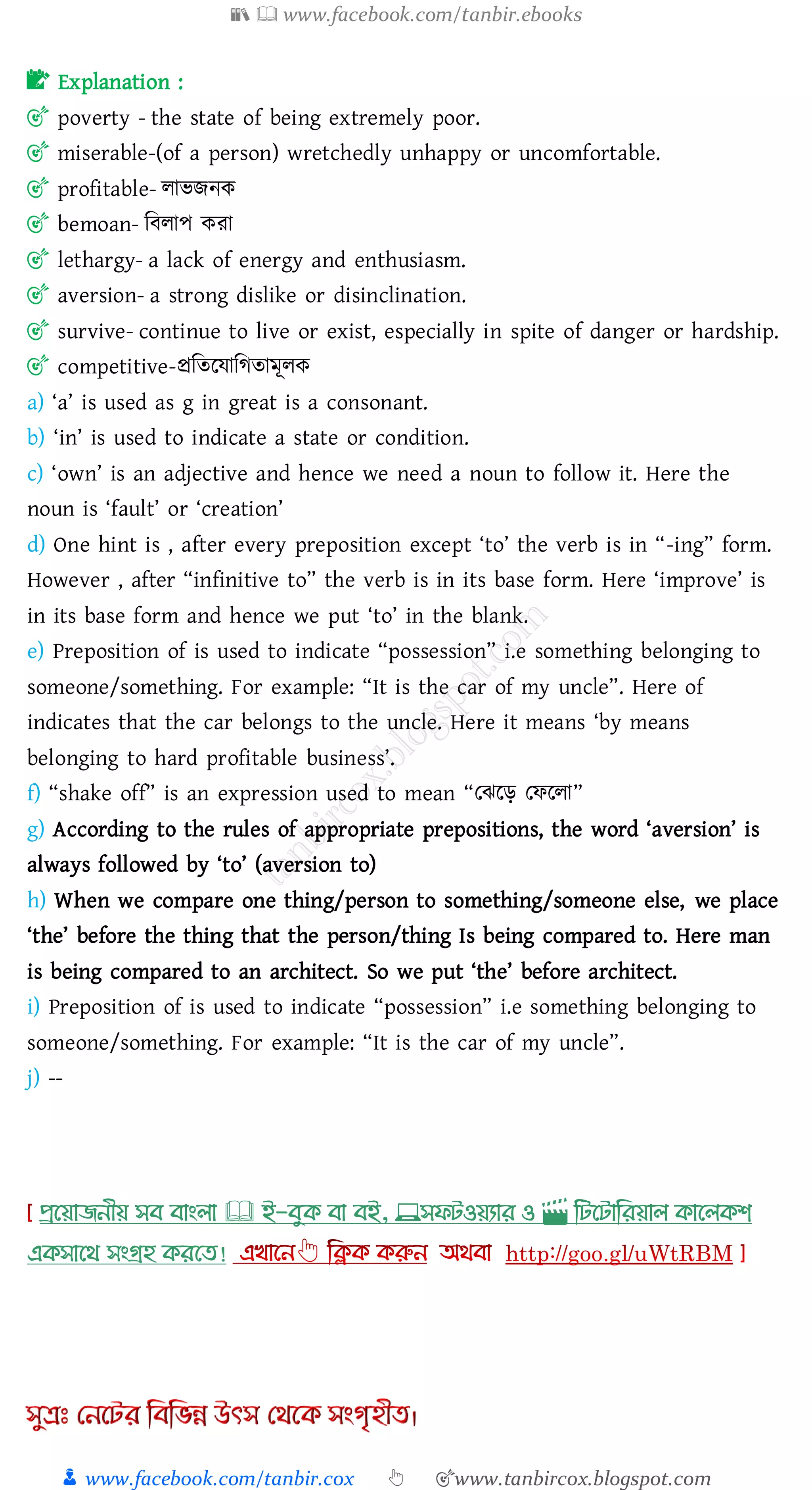 📚  www.facebook.com/tanbir.ebooks
👦 www.facebook.com/tanbir.cox 👆 🎯www.tanbircox.blogspot.com
📝 Explanation :
🎯 poverty - the state of being extremely poor.
🎯 miserable-(of a person) wretchedly unhappy or uncomfortable.
🎯 profitable- োভিনক
🎯 bemoan- জবোপ কো
🎯 lethargy- a lack of energy and enthusiasm.
🎯 aversion- a strong dislike or disinclination.
🎯 survive- continue to live or exist, especially in spite of danger or hardship.
🎯 competitive-প্রজেরযাজেোমূেক
a) ‘a’ is used as g in great is a consonant.
b) ‘in’ is used to indicate a state or condition.
c) ‘own’ is an adjective and hence we need a noun to follow it. Here the
noun is ‘fault’ or ‘creation’
d) One hint is , after every preposition except ‘to’ the verb is in “-ing” form.
However , after “infinitive to” the verb is in its base form. Here ‘improve’ is
in its base form and hence we put ‘to’ in the blank.
e) Preposition of is used to indicate “possession” i.e something belonging to
someone/something. For example: “It is the car of my uncle”. Here of
indicates that the car belongs to the uncle. Here it means ‘by means
belonging to hard profitable business’.
f) “shake off” is an expression used to mean “তঝরড় তফরো”
g) According to the rules of appropriate prepositions, the word ‘aversion’ is
always followed by ‘to’ (aversion to)
h) When we compare one thing/person to something/someone else, we place
‘the’ before the thing that the person/thing Is being compared to. Here man
is being compared to an architect. So we put ‘the’ before architect.
i) Preposition of is used to indicate “possession” i.e something belonging to
someone/something. For example: “It is the car of my uncle”.
j) --
প্রখয়াজনীয় সব বাাংলা 🕮 ই-বমক্ বা বই, 💻সফিওয়যার ও 🎬 লিখিালরয়াল ক্াখলক্শ
এক্সাখর্ সাংগ্রহ ক্রখত!
 