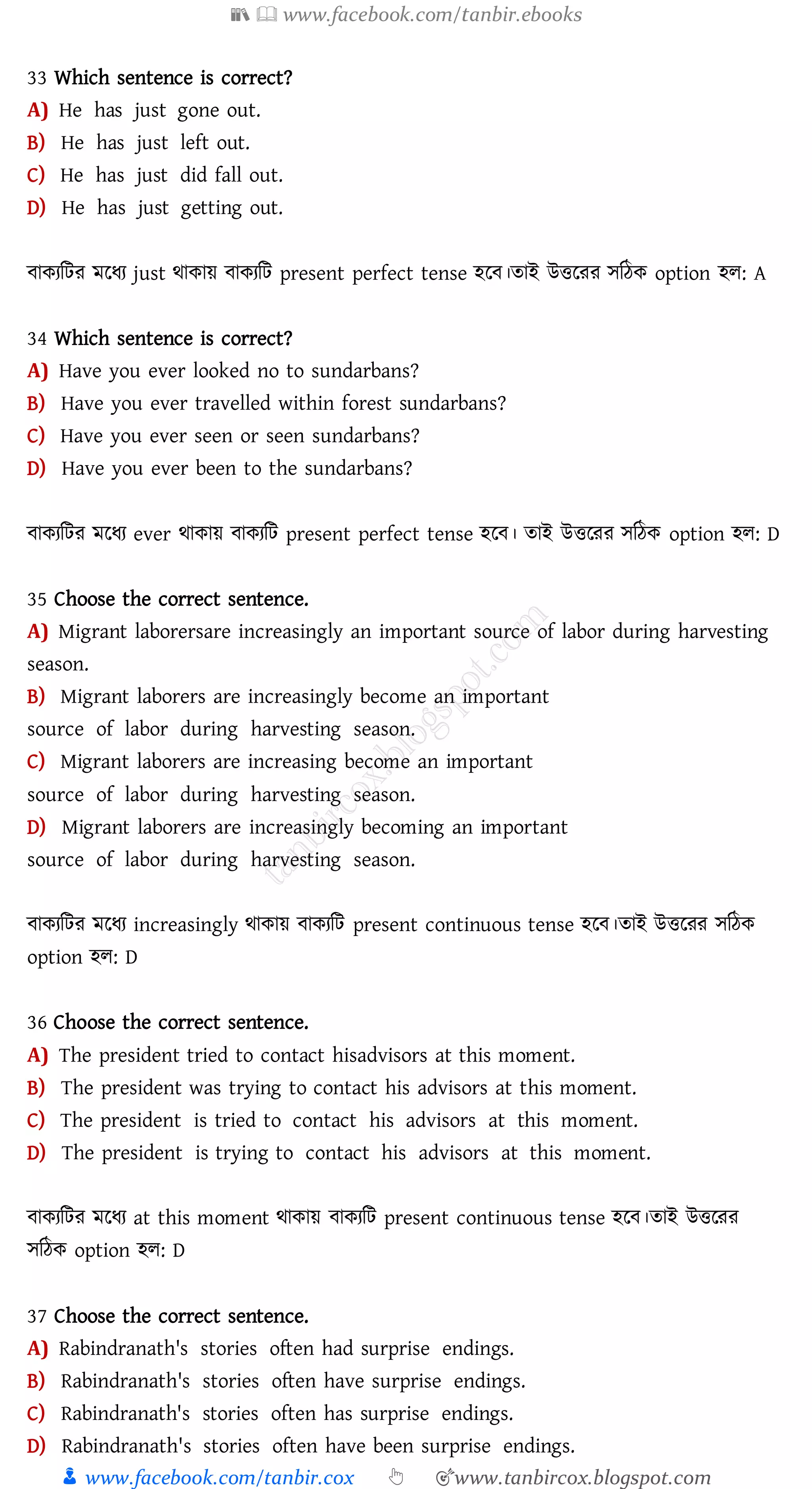 📚  www.facebook.com/tanbir.ebooks
👦 www.facebook.com/tanbir.cox 👆 🎯www.tanbircox.blogspot.com
33 Which sentence is correct?
A) He has just gone out.
B) He has just left out.
C) He has just did fall out.
D) He has just getting out.
বাকেজটে মরযে just থাকায় বাকেজট present perfect tense হরব।োই উত্তরেে সজঠক option হে: A
34 Which sentence is correct?
A) Have you ever looked no to sundarbans?
B) Have you ever travelled within forest sundarbans?
C) Have you ever seen or seen sundarbans?
D) Have you ever been to the sundarbans?
বাকেজটে মরযে ever থাকায় বাকেজট present perfect tense হরব। োই উত্তরেে সজঠক option হে: D
35 Choose the correct sentence.
A) Migrant laborersare increasingly an important source of labor during harvesting
season.
B) Migrant laborers are increasingly become an important
source of labor during harvesting season.
C) Migrant laborers are increasing become an important
source of labor during harvesting season.
D) Migrant laborers are increasingly becoming an important
source of labor during harvesting season.
বাকেজটে মরযে increasingly থাকায় বাকেজট present continuous tense হরব।োই উত্তরেে সজঠক
option হে: D
36 Choose the correct sentence.
A) The president tried to contact hisadvisors at this moment.
B) The president was trying to contact his advisors at this moment.
C) The president is tried to contact his advisors at this moment.
D) The president is trying to contact his advisors at this moment.
বাকেজটে মরযে at this moment থাকায় বাকেজট present continuous tense হরব।োই উত্তরেে
সজঠক option হে: D
37 Choose the correct sentence.
A) Rabindranath's stories often had surprise endings.
B) Rabindranath's stories often have surprise endings.
C) Rabindranath's stories often has surprise endings.
D) Rabindranath's stories often have been surprise endings.
 