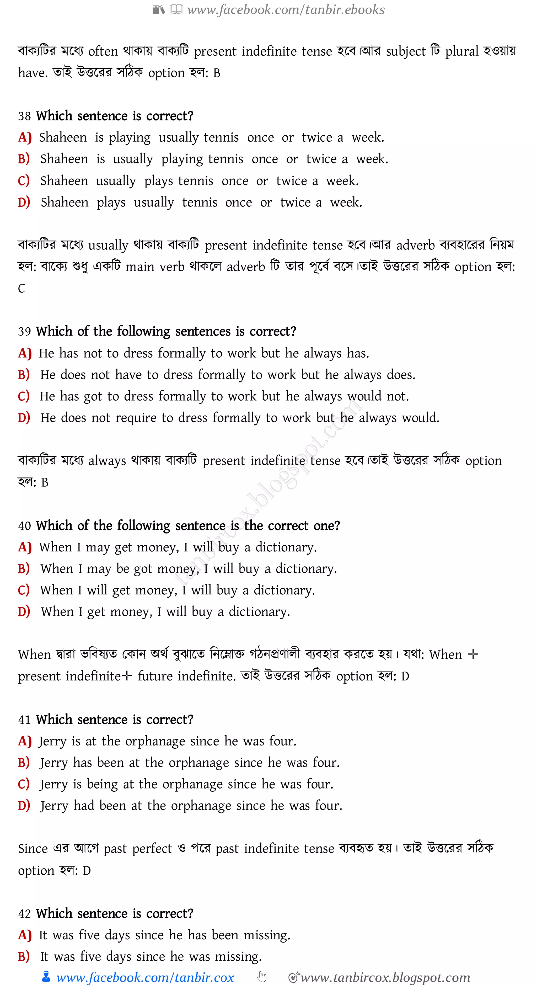 📚  www.facebook.com/tanbir.ebooks
👦 www.facebook.com/tanbir.cox 👆 🎯www.tanbircox.blogspot.com
বাকেজটে মরযে often থাকায় বাকেজট present indefinite tense হরব।আে subject জট plural হওয়ায়
have. োই উত্তরেে সজঠক option হে: B
38 Which sentence is correct?
A) Shaheen is playing usually tennis once or twice a week.
B) Shaheen is usually playing tennis once or twice a week.
C) Shaheen usually plays tennis once or twice a week.
D) Shaheen plays usually tennis once or twice a week.
বাকেজটে মরযে usually থাকায় বাকেজট present indefinite tense হতব।আে adverb বেবহারেে জনয়ম
হে: বারকে শুযু একজট main verb থাকরে adverb জট োে পূরবত বরস।োই উত্তরেে সজঠক option হে:
C
39 Which of the following sentences is correct?
A) He has not to dress formally to work but he always has.
B) He does not have to dress formally to work but he always does.
C) He has got to dress formally to work but he always would not.
D) He does not require to dress formally to work but he always would.
বাকেজটে মরযে always থাকায় বাকেজট present indefinite tense হরব।োই উত্তরেে সজঠক option
হে: B
40 Which of the following sentence is the correct one?
A) When I may get money, I will buy a dictionary.
B) When I may be got money, I will buy a dictionary.
C) When I will get money, I will buy a dictionary.
D) When I get money, I will buy a dictionary.
When দ্বাো ভজবষ্েে তকান অথত বুঝারে জনরনাি েঠনপ্রণােী বেবহাে কেরে হয়। যথা: When ✛
present indefinite✛ future indefinite. োই উত্তরেে সজঠক option হে: D
41 Which sentence is correct?
A) Jerry is at the orphanage since he was four.
B) Jerry has been at the orphanage since he was four.
C) Jerry is being at the orphanage since he was four.
D) Jerry had been at the orphanage since he was four.
Since এে আরে past perfect ও পরে past indefinite tense বেবহৃে হয়। োই উত্তরেে সজঠক
option হে: D
42 Which sentence is correct?
A) It was five days since he has been missing.
B) It was five days since he was missing.
 