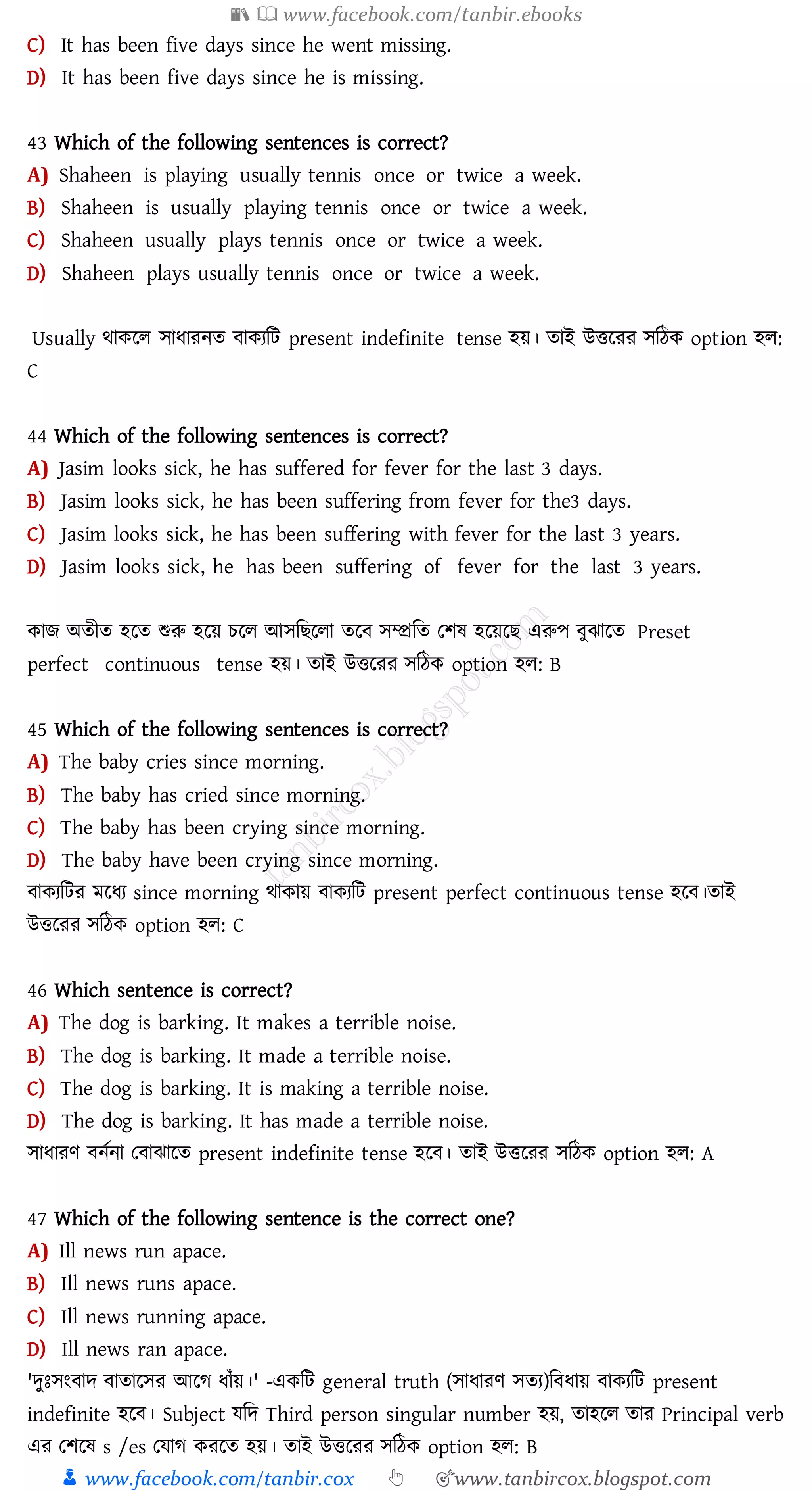 📚  www.facebook.com/tanbir.ebooks
👦 www.facebook.com/tanbir.cox 👆 🎯www.tanbircox.blogspot.com
C) It has been five days since he went missing.
D) It has been five days since he is missing.
43 Which of the following sentences is correct?
A) Shaheen is playing usually tennis once or twice a week.
B) Shaheen is usually playing tennis once or twice a week.
C) Shaheen usually plays tennis once or twice a week.
D) Shaheen plays usually tennis once or twice a week.
Usually থাকরে সাযােনে বাকেজট present indefinite tense হয়। োই উত্তরেে সজঠক option হে:
C
44 Which of the following sentences is correct?
A) Jasim looks sick, he has suffered for fever for the last 3 days.
B) Jasim looks sick, he has been suffering from fever for the3 days.
C) Jasim looks sick, he has been suffering with fever for the last 3 years.
D) Jasim looks sick, he has been suffering of fever for the last 3 years.
কাি অেীে হরে শুরু হরয় েরে আসজিরো েরব সম্প্রজে তিষ্ হরয়রি এরুপ বুঝারে Preset
perfect continuous tense হয়। োই উত্তরেে সজঠক option হে: B
45 Which of the following sentences is correct?
A) The baby cries since morning.
B) The baby has cried since morning.
C) The baby has been crying since morning.
D) The baby have been crying since morning.
বাকেজটে মরযে since morning থাকায় বাকেজট present perfect continuous tense হরব।োই
উত্তরেে সজঠক option হে: C
46 Which sentence is correct?
A) The dog is barking. It makes a terrible noise.
B) The dog is barking. It made a terrible noise.
C) The dog is barking. It is making a terrible noise.
D) The dog is barking. It has made a terrible noise.
সাযােণ বনতনা তবাঝারে present indefinite tense হরব। োই উত্তরেে সজঠক option হে: A
47 Which of the following sentence is the correct one?
A) Ill news run apace.
B) Ill news runs apace.
C) Ill news running apace.
D) Ill news ran apace.
'দুঃসংবাদ বাোরসে আরে যাাঁয়।' -একজট general truth (সাযােণ সেে)জবযায় বাকেজট present
indefinite হরব। Subject যজদ Third person singular number হয়, োহরে োে Principal verb
এে তিরষ্ s /es তযাে কেরে হয়। োই উত্তরেে সজঠক option হে: B
 