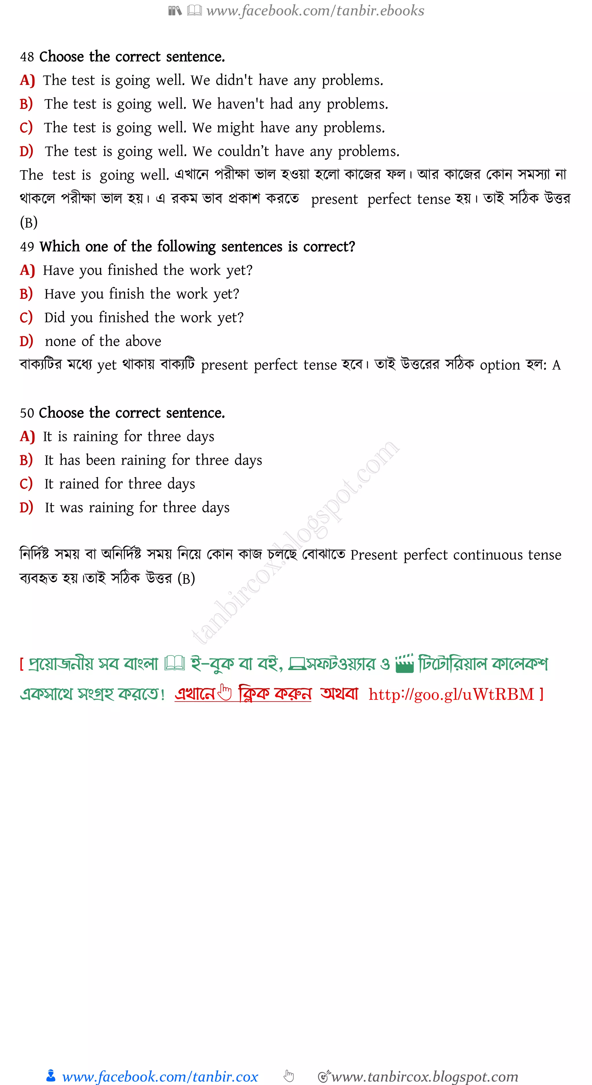📚  www.facebook.com/tanbir.ebooks
👦 www.facebook.com/tanbir.cox 👆 🎯www.tanbircox.blogspot.com
48 Choose the correct sentence.
A) The test is going well. We didn't have any problems.
B) The test is going well. We haven't had any problems.
C) The test is going well. We might have any problems.
D) The test is going well. We couldn’t have any problems.
The test is going well. এখারন পেীক্ষা ভাে হওয়া হরো কারিে ফে। আে কারিে তকান সমসো না
থাকরে পেীক্ষা ভাে হয়। এ েকম ভাব প্রকাি কেরে present perfect tense হয়। োই সজঠক উত্তে
(B)
49 Which one of the following sentences is correct?
A) Have you finished the work yet?
B) Have you finish the work yet?
C) Did you finished the work yet?
D) none of the above
বাকেজটে মরযে yet থাকায় বাকেজট present perfect tense হরব। োই উত্তরেে সজঠক option হে: A
50 Choose the correct sentence.
A) It is raining for three days
B) It has been raining for three days
C) It rained for three days
D) It was raining for three days
জনজদতি সময় বা অজনজদতি সময় জনরয় তকান কাি েেরি তবাঝারে Present perfect continuous tense
বেবহৃে হয়।োই সজঠক উত্তে (B)
প্রখয়াজনীয় সব বাাংলা 🕮 ই-বমক্ বা বই, 💻সফিওয়যার ও 🎬 লিখিালরয়াল ক্াখলক্শ
এক্সাখর্ সাংগ্রহ ক্রখত!
 