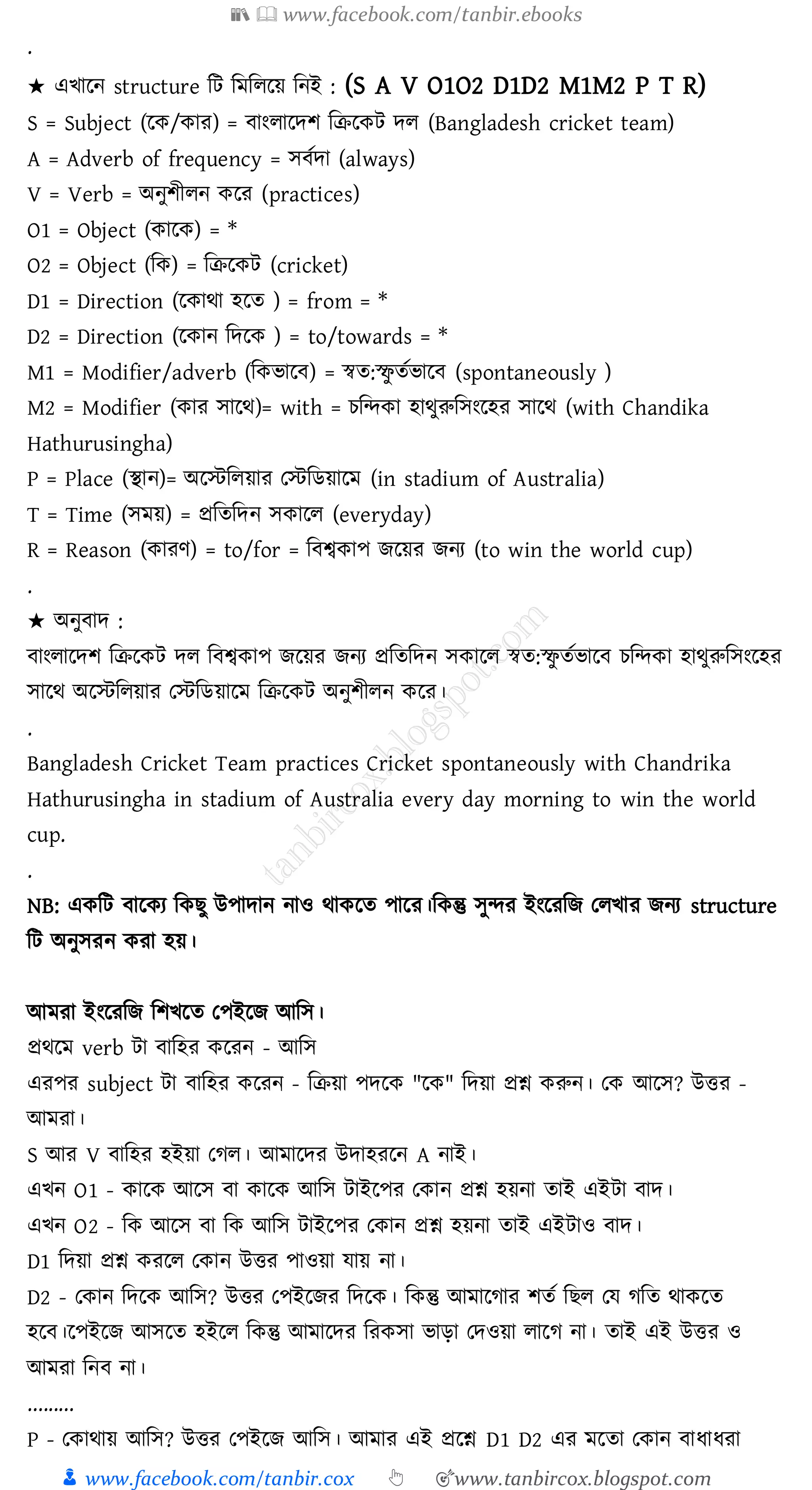 📚  www.facebook.com/tanbir.ebooks
👦 www.facebook.com/tanbir.cox 👆 🎯www.tanbircox.blogspot.com
.
★ এখারন structure জট জমজেরয় জনই : (S A V O1O2 D1D2 M1M2 P T R)
S = Subject (রক/কাে) = বাংোরদি জিরকট দে (Bangladesh cricket team)
A = Adverb of frequency = সবতদা (always)
V = Verb = অনুিীেন করে (practices)
O1 = Object (কারক) = *
O2 = Object (জক) = জিরকট (cricket)
D1 = Direction (রকাথা হরে ) = from = *
D2 = Direction (রকান জদরক ) = to/towards = *
M1 = Modifier/adverb (জকভারব) = স্বে:স্ফু েতভারব (spontaneously )
M2 = Modifier (কাে সারথ)= with = েজন্দকা হাথুরুজসংরহে সারথ (with Chandika
Hathurusingha)
P = Place (স্থান)= অরস্টজেয়াে তস্টজিয়ারম (in stadium of Australia)
T = Time (সময়) = প্রজেজদন সকারে (everyday)
R = Reason (কােণ) = to/for = জবশ্বকাপ িরয়ে িনে (to win the world cup)
.
★ অনুবাদ :
বাংোরদি জিরকট দে জবশ্বকাপ িরয়ে িনে প্রজেজদন সকারে স্বে:স্ফু েতভারব েজন্দকা হাথুরুজসংরহে
সারথ অরস্টজেয়াে তস্টজিয়ারম জিরকট অনুিীেন করে।
.
Bangladesh Cricket Team practices Cricket spontaneously with Chandrika
Hathurusingha in stadium of Australia every day morning to win the world
cup.
.
NB: একজট বারকে জকিু উপাদান নাও থাকরে পারে।জকন্তু সুন্দে ইংরেজি তেখাে িনে structure
জট অনুসেন কো হয়।
আমো ইংরেজি জিখরে তপইরি আজস।
প্রথরম verb টা বাজহে করেন - আজস
এেপে subject টা বাজহে করেন - জিয়া পদরক "রক" জদয়া প্রশ্ন করুন। তক আরস? উত্তে -
আমো।
S আে V বাজহে হইয়া তেে। আমারদে উদাহেরন A নাই।
এখন O1 - কারক আরস বা কারক আজস টাইরপে তকান প্রশ্ন হয়না োই এইটা বাদ।
এখন O2 - জক আরস বা জক আজস টাইরপে তকান প্রশ্ন হয়না োই এইটাও বাদ।
D1 জদয়া প্রশ্ন কেরে তকান উত্তে পাওয়া যায় না।
D2 - তকান জদরক আজস? উত্তে তপইরিে জদরক। জকন্তু আমারোে িেত জিে তয েজে থাকরে
হরব।রপইরি আসরে হইরে জকন্তু আমারদে জেকসা ভাড়া তদওয়া োরে না। োই এই উত্তে ও
আমো জনব না।
.........
P - তকাথায় আজস? উত্তে তপইরি আজস। আমাে এই প্ররশ্ন D1 D2 এে মরো তকান বাযাযো
 