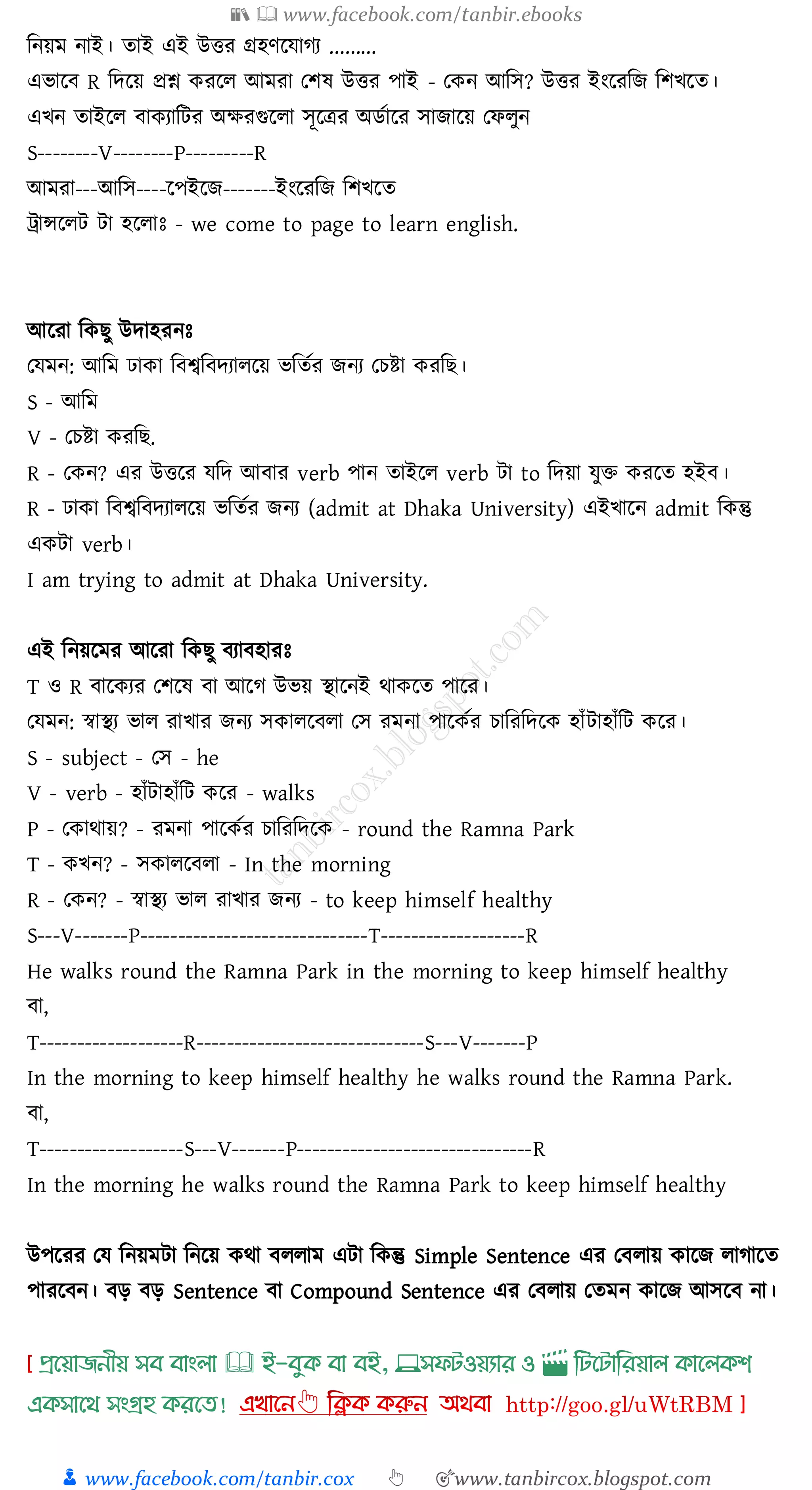 📚  www.facebook.com/tanbir.ebooks
👦 www.facebook.com/tanbir.cox 👆 🎯www.tanbircox.blogspot.com
জনয়ম নাই। োই এই উত্তে গ্রহণরযােে .........
এভারব R জদরয় প্রশ্ন কেরে আমো তিষ্ উত্তে পাই - তকন আজস? উত্তে ইংরেজি জিখরে।
এখন োইরে বাকোজটে অক্ষেগুরো সূরত্রে অিতারে সািারয় তফেুন
S--------V--------P---------R
আমো---আজস----রপইরি-------ইংরেজি জিখরে
ট্রান্সরেট টা হরোঃ - we come to page to learn english.
আরো জকিু উদাহেনঃ
তযমন: আজম ঢাকা জবশ্বজবদোেরয় ভজেতে িনে তেিা কেজি।
S - আজম
V - তেিা কেজি.
R - তকন? এে উত্তরে যজদ আবাে verb পান োইরে verb টা to জদয়া যুি কেরে হইব।
R - ঢাকা জবশ্বজবদোেরয় ভজেতে িনে (admit at Dhaka University) এইখারন admit জকন্তু
একটা verb।
I am trying to admit at Dhaka University.
এই জনয়রমে আরো জকিু বোবহােঃ
T ও R বারকেে তিরষ্ বা আরে উভয় স্থারনই থাকরে পারে।
তযমন: স্বাস্থে ভাে োখাে িনে সকােরবো তস েমনা পারকতে োজেজদরক হাাঁটাহাাঁজট করে।
S - subject - তস - he
V - verb - হাাঁটাহাাঁজট করে - walks
P - তকাথায়? - েমনা পারকতে োজেজদরক - round the Ramna Park
T - কখন? - সকােরবো - In the morning
R - তকন? - স্বাস্থে ভাে োখাে িনে - to keep himself healthy
S---V-------P------------------------------T-------------------R
He walks round the Ramna Park in the morning to keep himself healthy
বা,
T-------------------R------------------------------S---V-------P
In the morning to keep himself healthy he walks round the Ramna Park.
বা,
T-------------------S---V-------P-------------------------------R
In the morning he walks round the Ramna Park to keep himself healthy
উপরেে তয জনয়মটা জনরয় কথা বেোম এটা জকন্তু Simple Sentence এে তবোয় কারি োোরে
পােরবন। বড় বড় Sentence বা Compound Sentence এে তবোয় তেমন কারি আসরব না।
প্রখয়াজনীয় সব বাাংলা 🕮 ই-বমক্ বা বই, 💻সফিওয়যার ও 🎬 লিখিালরয়াল ক্াখলক্শ
এক্সাখর্ সাংগ্রহ ক্রখত!
 