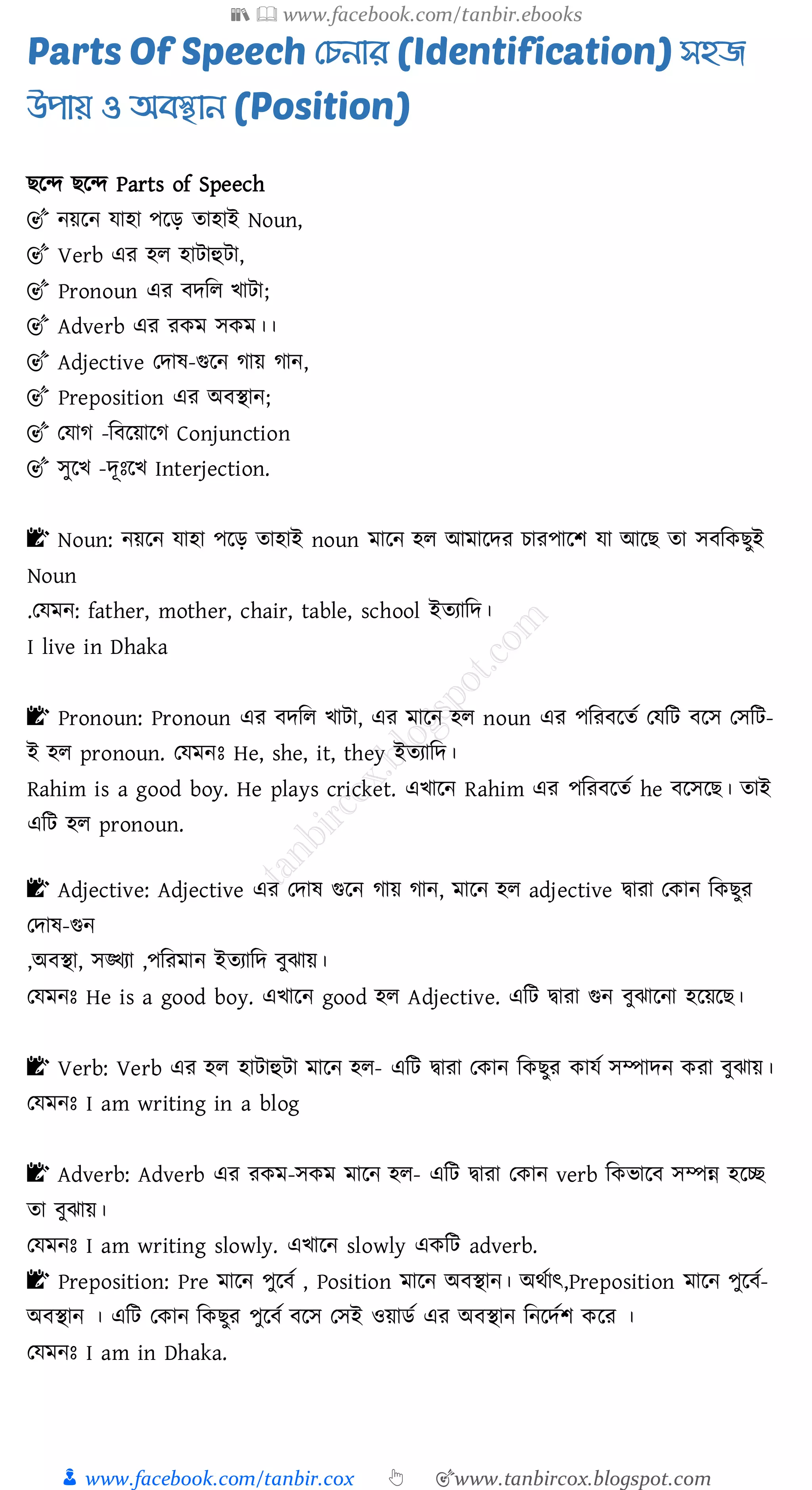 📚  www.facebook.com/tanbir.ebooks
👦 www.facebook.com/tanbir.cox 👆 🎯www.tanbircox.blogspot.com
Parts Of Speech দেনার (Identification) সহজ
উপায় ও অবস্থান (Position)
িরন্দ িরন্দ Parts of Speech
🎯 নয়রন যাহা পরড় োহাই Noun,
🎯 Verb এে হে হাটাহুটা,
🎯 Pronoun এে বদজে খাটা;
🎯 Adverb এে েকম সকম।।
🎯 Adjective তদাষ্-গুরন োয় োন,
🎯 Preposition এে অবস্থান;
🎯 তযাে -জবরয়ারে Conjunction
🎯 সুরখ -দূঃরখ Interjection.
📝 Noun: নয়রন যাহা পরড় োহাই noun মারন হে আমারদে োেপারি যা আরি ো সবজকিুই
Noun
.তযমন: father, mother, chair, table, school ইেোজদ।
I live in Dhaka
📝 Pronoun: Pronoun এে বদজে খাটা, এে মারন হে noun এে পজেবরেত তযজট বরস তসজট-
ই হে pronoun. তযমনঃ He, she, it, they ইেোজদ।
Rahim is a good boy. He plays cricket. এখারন Rahim এে পজেবরেত he বরসরি। োই
এজট হে pronoun.
📝 Adjective: Adjective এে তদাষ্ গুরন োয় োন, মারন হে adjective দ্বাো তকান জকিুে
তদাষ্-গুন
,অবস্থা, সঙ্খ্ো ,পজেমান ইেোজদ বুঝায়।
তযমনঃ He is a good boy. এখারন good হে Adjective. এজট দ্বাো গুন বুঝারনা হরয়রি।
📝 Verb: Verb এে হে হাটাহুটা মারন হে- এজট দ্বাো তকান জকিুে কাযত সম্পাদন কো বুঝায়।
তযমনঃ I am writing in a blog
📝 Adverb: Adverb এে েকম-সকম মারন হে- এজট দ্বাো তকান verb জকভারব সম্পন্ন হরচ্ছ
ো বুঝায়।
তযমনঃ I am writing slowly. এখারন slowly একজট adverb.
📝 Preposition: Pre মারন পুরবত , Position মারন অবস্থান। অথতাৎ,Preposition মারন পুরবত-
অবস্থান । এজট তকান জকিুে পুরবত বরস তসই ওয়ািত এে অবস্থান জনরদতি করে ।
তযমনঃ I am in Dhaka.
 