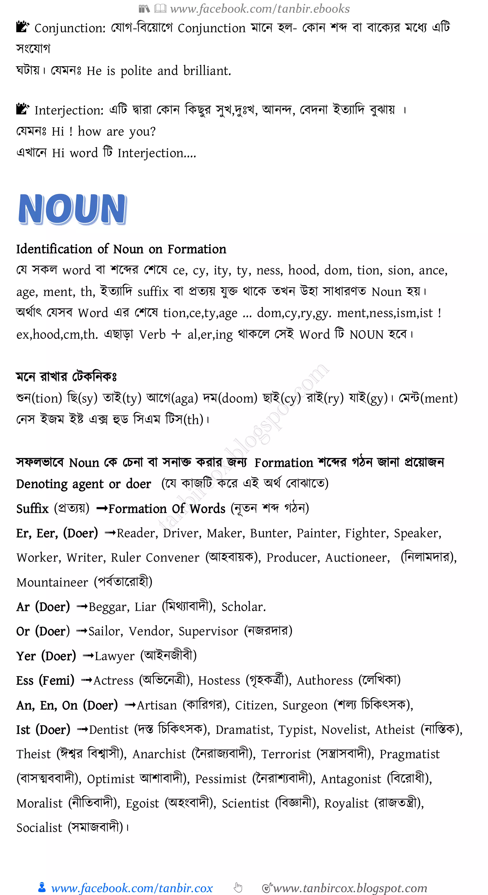 📚  www.facebook.com/tanbir.ebooks
👦 www.facebook.com/tanbir.cox 👆 🎯www.tanbircox.blogspot.com
📝 Conjunction: তযাে-জবরয়ারে Conjunction মারন হে- তকান িব্দ বা বারকেে মরযে এজট
সংরযাে
ঘটায়। তযমনঃ He is polite and brilliant.
📝 Interjection: এজট দ্বাো তকান জকিুে সুখ,দুঃখ, আনন্দ, তবদনা ইেোজদ বুঝায় ।
তযমনঃ Hi ! how are you?
এখারন Hi word জট Interjection....
Identification of Noun on Formation
তয সকে word বা িরব্দে তিরষ্ ce, cy, ity, ty, ness, hood, dom, tion, sion, ance,
age, ment, th, ইেোজদ suffix বা প্রেেয় যুি থারক েখন উহা সাযােণে Noun হয়।
অথতাৎ তযসব Word এে তিরষ্ tion,ce,ty,age ... dom,cy,ry,gy. ment,ness,ism,ist !
ex,hood,cm,th. এিাড়া Verb ✛ al,er,ing থাকরে তসই Word জট NOUN হরব।
মরন োখাে তটকজনকঃ
শুন(tion) জি(sy) োই(ty) আরে(aga) দম(doom) িাই(cy) োই(ry) যাই(gy)। তমন্ট(ment)
তনস ইিম ইি এক্স হুি জসএম জটস(th)।
সফেভারব Noun তক তেনা বা সনাি কোে িনে Formation িরব্দে েঠন িানা প্ররয়ািন
Denoting agent or doer (লে কােমি কলর এই অর্ত ত াঝালত)
Suffix (প্রতযয়) ➟Formation Of Words (নূতন শব্দ গঠন)
Er, Eer, (Doer) ➟Reader, Driver, Maker, Bunter, Painter, Fighter, Speaker,
Worker, Writer, Ruler Convener (আহ ায়ক), Producer, Auctioneer, (মনলামোর),
Mountaineer (প ততালরাহী)
Ar (Doer) ➟Beggar, Liar (মমর্যা ােী), Scholar.
Or (Doer) ➟Sailor, Vendor, Supervisor (নেরোর)
Yer (Doer) ➟Lawyer (আইনেী ী)
Ess (Femi) ➟Actress (অমিলনত্রী), Hostess (গৃহকত্রতী), Authoress (ললমিকা)
An, En, On (Doer) ➟Artisan (কামরগর), Citizen, Surgeon (শলয মচমকৎেক),
Ist (Doer) ➟Dentist (েস্ত মচমকৎেক), Dramatist, Typist, Novelist, Atheist (নামস্তক),
Theist (ঈশ্বর ম শ্বােী), Anarchist (ননরােয ােী), Terrorist (েন্ত্রাে ােী), Pragmatist
( ােত্ম ােী), Optimist আশা ােী), Pessimist (ননরাশয ােী), Antagonist (ম লরাধী),
Moralist (নীমত ােী), Egoist (অহং ােী), Scientist (ম জ্ঞানী), Royalist (রােতন্ত্রী),
Socialist (েমাে ােী)।
 