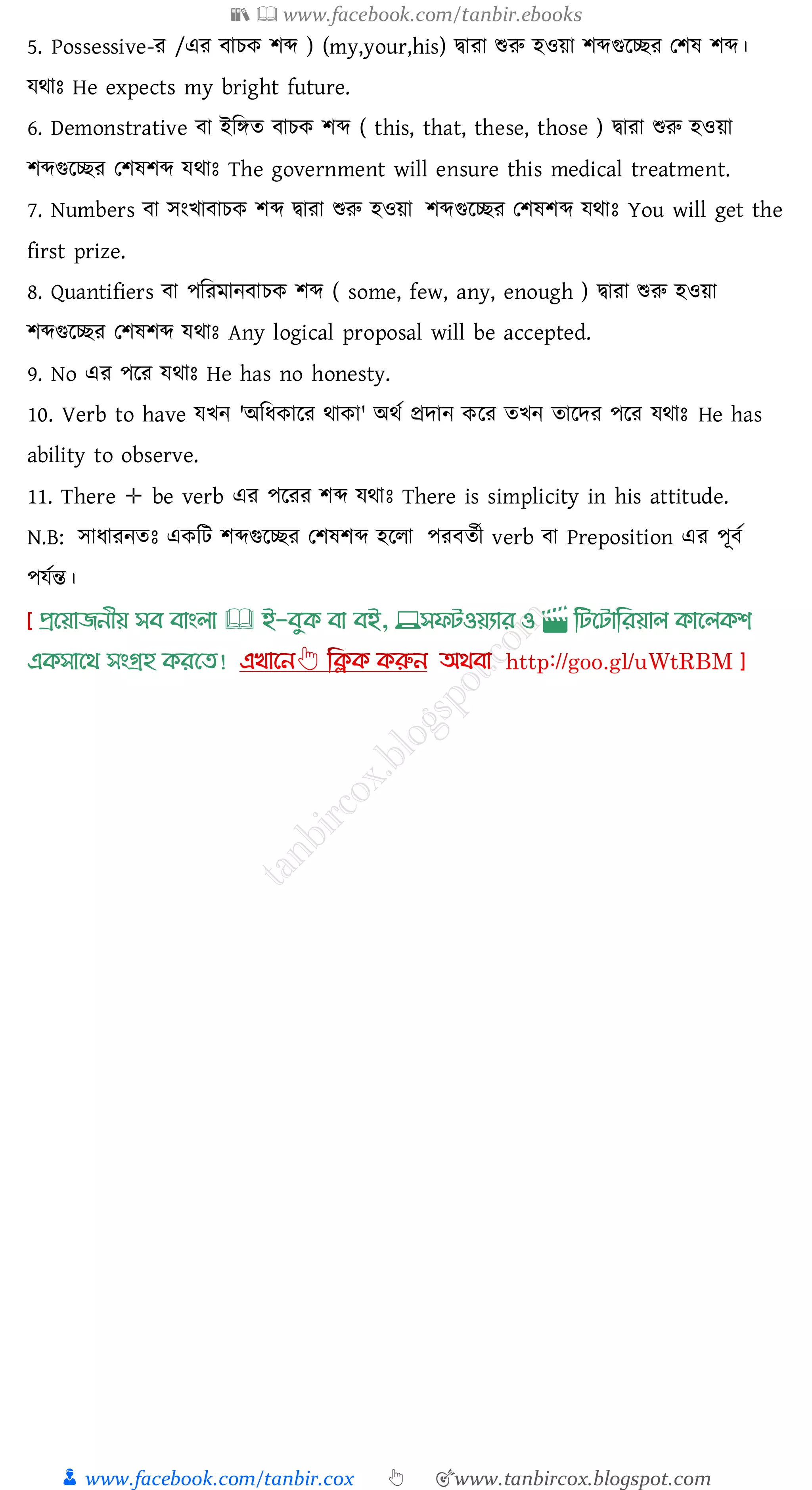 📚  www.facebook.com/tanbir.ebooks
👦 www.facebook.com/tanbir.cox 👆 🎯www.tanbircox.blogspot.com
5. Possessive-ে /এে বােক িব্দ ) (my,your,his) দ্বাো শুরু হওয়া িব্দগুরচ্ছে তিষ্ িব্দ।
যথাঃ He expects my bright future.
6. Demonstrative বা ইজিে বােক িব্দ ( this, that, these, those ) দ্বাো শুরু হওয়া
িব্দগুরচ্ছে তিষ্িব্দ যথাঃ The government will ensure this medical treatment.
7. Numbers বা সংখাবােক িব্দ দ্বাো শুরু হওয়া িব্দগুরচ্ছে তিষ্িব্দ যথাঃ You will get the
first prize.
8. Quantifiers বা পজেমানবােক িব্দ ( some, few, any, enough ) দ্বাো শুরু হওয়া
িব্দগুরচ্ছে তিষ্িব্দ যথাঃ Any logical proposal will be accepted.
9. No এে পরে যথাঃ He has no honesty.
10. Verb to have যখন 'অজযকারে থাকা' অথত প্রদান করে েখন োরদে পরে যথাঃ He has
ability to observe.
11. There ✛ be verb এে পরেে িব্দ যথাঃ There is simplicity in his attitude.
N.B: সাযােনেঃ একজট িব্দগুরচ্ছে তিষ্িব্দ হরো পেবেতী verb বা Preposition এে পূবত
পযতন্ত।
প্রখয়াজনীয় সব বাাংলা 🕮 ই-বমক্ বা বই, 💻সফিওয়যার ও 🎬 লিখিালরয়াল ক্াখলক্শ
এক্সাখর্ সাংগ্রহ ক্রখত!
 