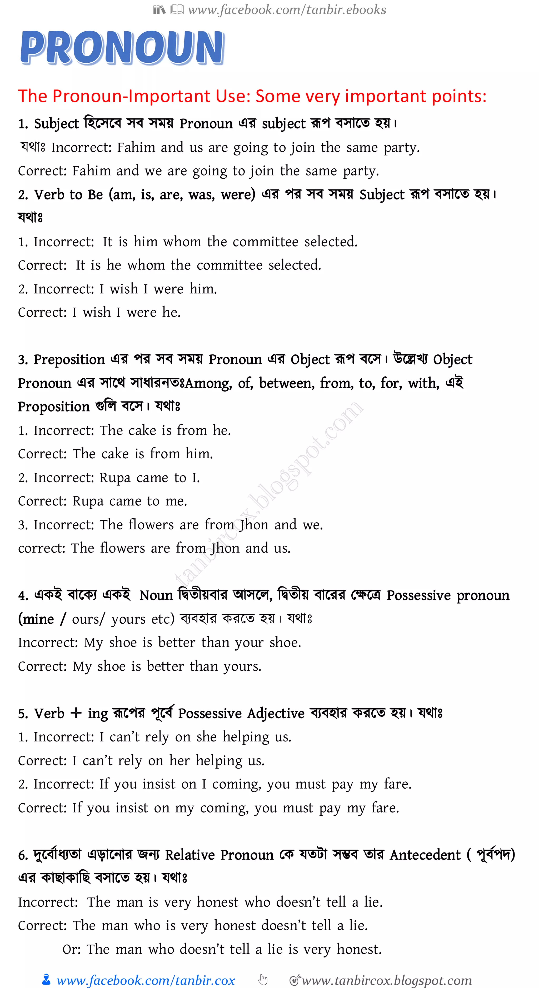 📚  www.facebook.com/tanbir.ebooks
👦 www.facebook.com/tanbir.cox 👆 🎯www.tanbircox.blogspot.com
The Pronoun-Important Use: Some very important points:
1. Subject জহরসরব সব সময় Pronoun এে subject রূপ বসারে হয়।
যথাঃ Incorrect: Fahim and us are going to join the same party.
Correct: Fahim and we are going to join the same party.
2. Verb to Be (am, is, are, was, were) এে পে সব সময় Subject রূপ বসারে হয়।
যথাঃ
1. Incorrect: It is him whom the committee selected.
Correct: It is he whom the committee selected.
2. Incorrect: I wish I were him.
Correct: I wish I were he.
3. Preposition এে পে সব সময় Pronoun এে Object রূপ বরস। উরল্লখে Object
Pronoun এে সারথ সাযােনেঃAmong, of, between, from, to, for, with, এই
Proposition গুজে বরস। যথাঃ
1. Incorrect: The cake is from he.
Correct: The cake is from him.
2. Incorrect: Rupa came to I.
Correct: Rupa came to me.
3. Incorrect: The flowers are from Jhon and we.
correct: The flowers are from Jhon and us.
4. একই বারকে একই Noun জদ্বেীয়বাে আসরে, জদ্বেীয় বারেে তক্ষরত্র Possessive pronoun
(mine / ours/ yours etc) বেবহাে কেরে হয়। যথাঃ
Incorrect: My shoe is better than your shoe.
Correct: My shoe is better than yours.
5. Verb ✛ ing রূরপে পূরবত Possessive Adjective বেবহাে কেরে হয়। যথাঃ
1. Incorrect: I can’t rely on she helping us.
Correct: I can’t rely on her helping us.
2. Incorrect: If you insist on I coming, you must pay my fare.
Correct: If you insist on my coming, you must pay my fare.
6. দুরবতাযেো এড়ারনাে িনে Relative Pronoun তক যেটা সম্ভব োে Antecedent ( পূবতপদ)
এে কািাকাজি বসারে হয়। যথাঃ
Incorrect: The man is very honest who doesn’t tell a lie.
Correct: The man who is very honest doesn’t tell a lie.
Or: The man who doesn’t tell a lie is very honest.
 