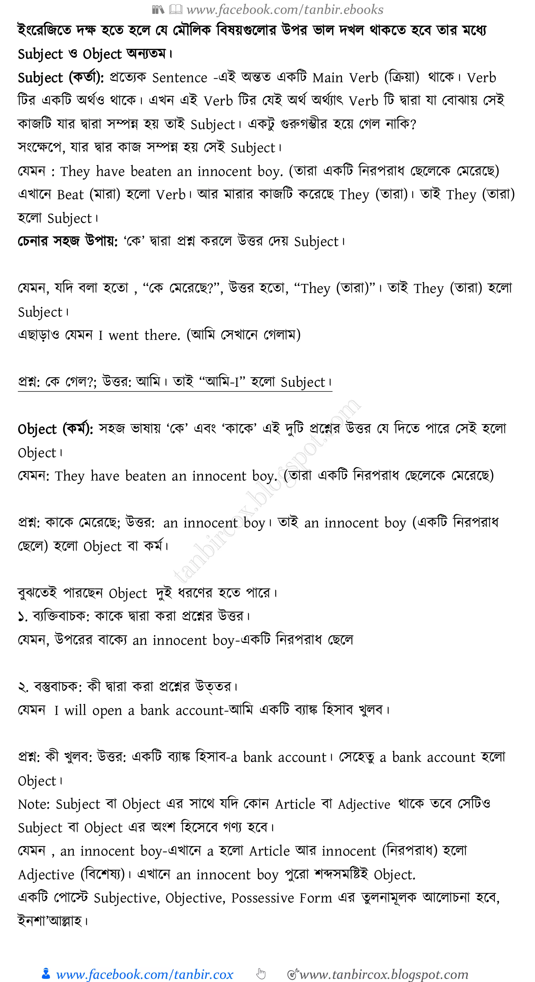 📚  www.facebook.com/tanbir.ebooks
👦 www.facebook.com/tanbir.cox 👆 🎯www.tanbircox.blogspot.com
ইংরেজিরে দক্ষ হরে হরে তয তমৌজেক জবষ্য়গুরোে উপে ভাে দখে থাকরে হরব োে মরযে
Subject ও Object অনেেম।
Subject (কেতা): প্ররেেক Sentence -এই অন্তে একজট Main Verb (জিয়া) থারক। Verb
জটে একজট অথতও থারক। এখন এই Verb জটে তযই অথত অথতোৎ Verb জট দ্বাো যা তবাঝায় তসই
কািজট যাে দ্বাো সম্পন্ন হয় োই Subject। একটু গুরুেম্ভীে হরয় তেে নাজক?
সংরক্ষরপ, যাে দ্বাে কাি সম্পন্ন হয় তসই Subject।
তযমন : They have beaten an innocent boy. (োো একজট জনেপোয তিরেরক তমরেরি)
এখারন Beat (মাো) হরো Verb। আে মাোে কািজট করেরি They (োো)। োই They (োো)
হরো Subject।
তেনাে সহি উপায়: ‘তক’ দ্বাো প্রশ্ন কেরে উত্তে তদয় Subject।
তযমন, যজদ বো হরো , “তক তমরেরি?”, উত্তে হরো, “They (োো)”। োই They (োো) হরো
Subject।
এিাড়াও তযমন I went there. (আজম তসখারন তেোম)
প্রশ্ন: তক তেে?; উত্তে: আজম। োই “আজম-I” হরো Subject।
Object (কমত): সহি ভাষ্ায় ‘তক’ এবং ‘কারক’ এই দুজট প্ররশ্নে উত্তে তয জদরে পারে তসই হরো
Object।
তযমন: They have beaten an innocent boy. (োো একজট জনেপোয তিরেরক তমরেরি)
প্রশ্ন: কারক তমরেরি; উত্তে: an innocent boy। োই an innocent boy (একজট জনেপোয
তিরে) হরো Object বা কমত।
বুঝরেই পােরিন Object দুই যেরণে হরে পারে।
১. বেজিবােক: কারক দ্বাো কো প্ররশ্নে উত্তে।
তযমন, উপরেে বারকে an innocent boy-একজট জনেপোয তিরে
২. বস্তুবােক: কী দ্বাো কো প্ররশ্নে উত্েে।
তযমন I will open a bank account-আজম একজট বোঙ্ক জহসাব খুেব।
প্রশ্ন: কী খুেব: উত্তে: একজট বোঙ্ক জহসাব-a bank account। তসরহেু a bank account হরো
Object।
Note: Subject বা Object এে সারথ যজদ তকান Article বা Adjective থারক েরব তসজটও
Subject বা Object এে অংি জহরসরব েণে হরব।
তযমন , an innocent boy-এখারন a হরো Article আে innocent (জনেপোয) হরো
Adjective (জবরিষ্ে)। এখারন an innocent boy পুরো িব্দসমজিই Object.
একজট তপারস্ট Subjective, Objective, Possessive Form এে েুেনামূেক আরোেনা হরব,
ইনিা’আল্লাহ।
 