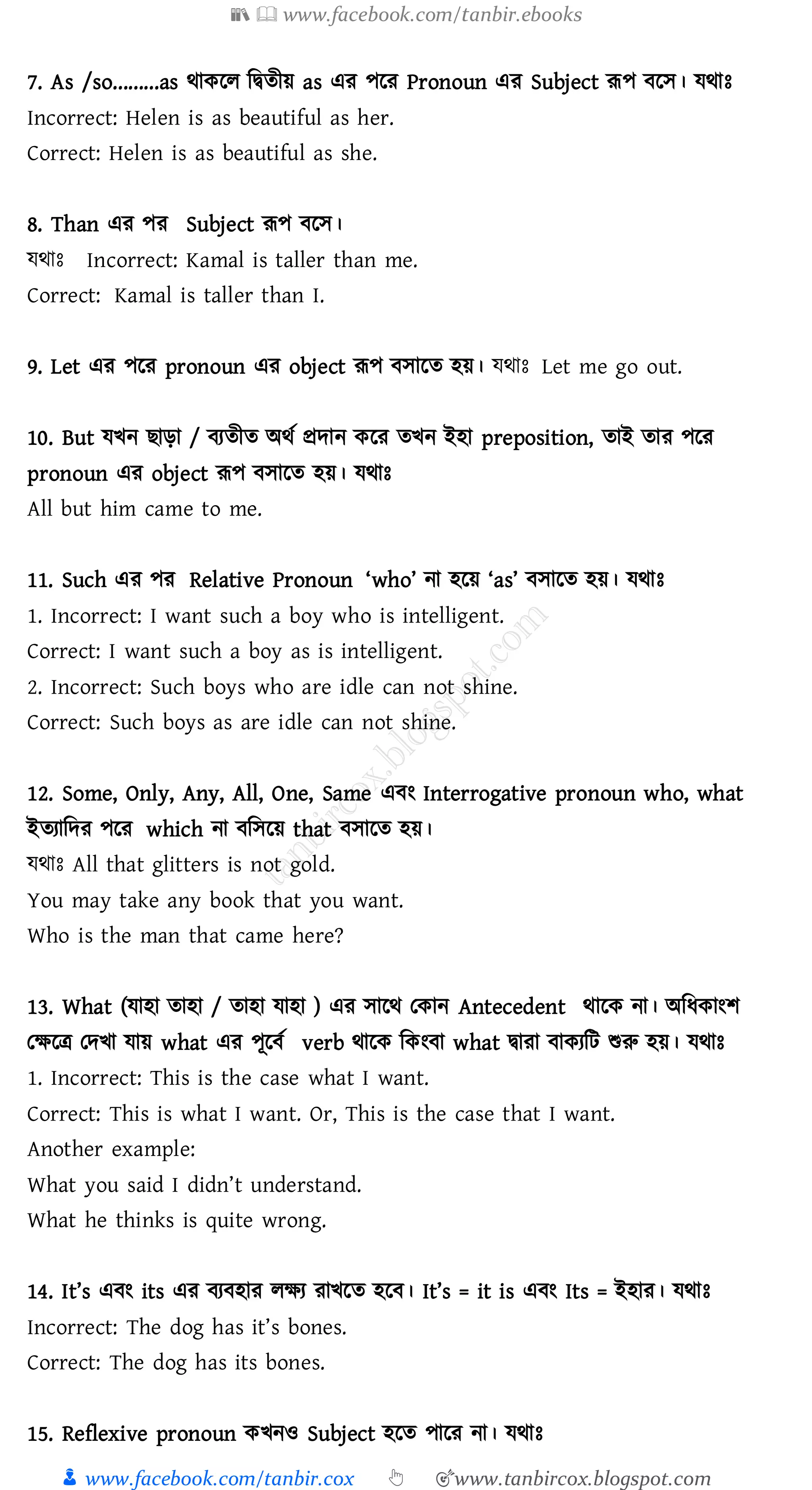 📚  www.facebook.com/tanbir.ebooks
👦 www.facebook.com/tanbir.cox 👆 🎯www.tanbircox.blogspot.com
7. As /so.........as থাকরে জদ্বেীয় as এে পরে Pronoun এে Subject রূপ বরস। যথাঃ
Incorrect: Helen is as beautiful as her.
Correct: Helen is as beautiful as she.
8. Than এে পে Subject রূপ বরস।
যথাঃ Incorrect: Kamal is taller than me.
Correct: Kamal is taller than I.
9. Let এে পরে pronoun এে object রূপ বসারে হয়। যথাঃ Let me go out.
10. But যখন িাড়া / বেেীে অথত প্রদান করে েখন ইহা preposition, োই োে পরে
pronoun এে object রূপ বসারে হয়। যথাঃ
All but him came to me.
11. Such এে পে Relative Pronoun ‘who’ না হরয় ‘as’ বসারে হয়। যথাঃ
1. Incorrect: I want such a boy who is intelligent.
Correct: I want such a boy as is intelligent.
2. Incorrect: Such boys who are idle can not shine.
Correct: Such boys as are idle can not shine.
12. Some, Only, Any, All, One, Same এবং Interrogative pronoun who, what
ইেোজদে পরে which না বজসরয় that বসারে হয়।
যথাঃ All that glitters is not gold.
You may take any book that you want.
Who is the man that came here?
13. What (যাহা োহা / োহা যাহা ) এে সারথ তকান Antecedent থারক না। অজযকাংি
তক্ষরত্র তদখা যায় what এে পূরবত verb থারক জকংবা what দ্বাো বাকেজট শুরু হয়। যথাঃ
1. Incorrect: This is the case what I want.
Correct: This is what I want. Or, This is the case that I want.
Another example:
What you said I didn’t understand.
What he thinks is quite wrong.
14. It’s এবং its এে বেবহাে েক্ষে োখরে হরব। It’s = it is এবং Its = ইহাে। যথাঃ
Incorrect: The dog has it’s bones.
Correct: The dog has its bones.
15. Reflexive pronoun কখনও Subject হরে পারে না। যথাঃ
 