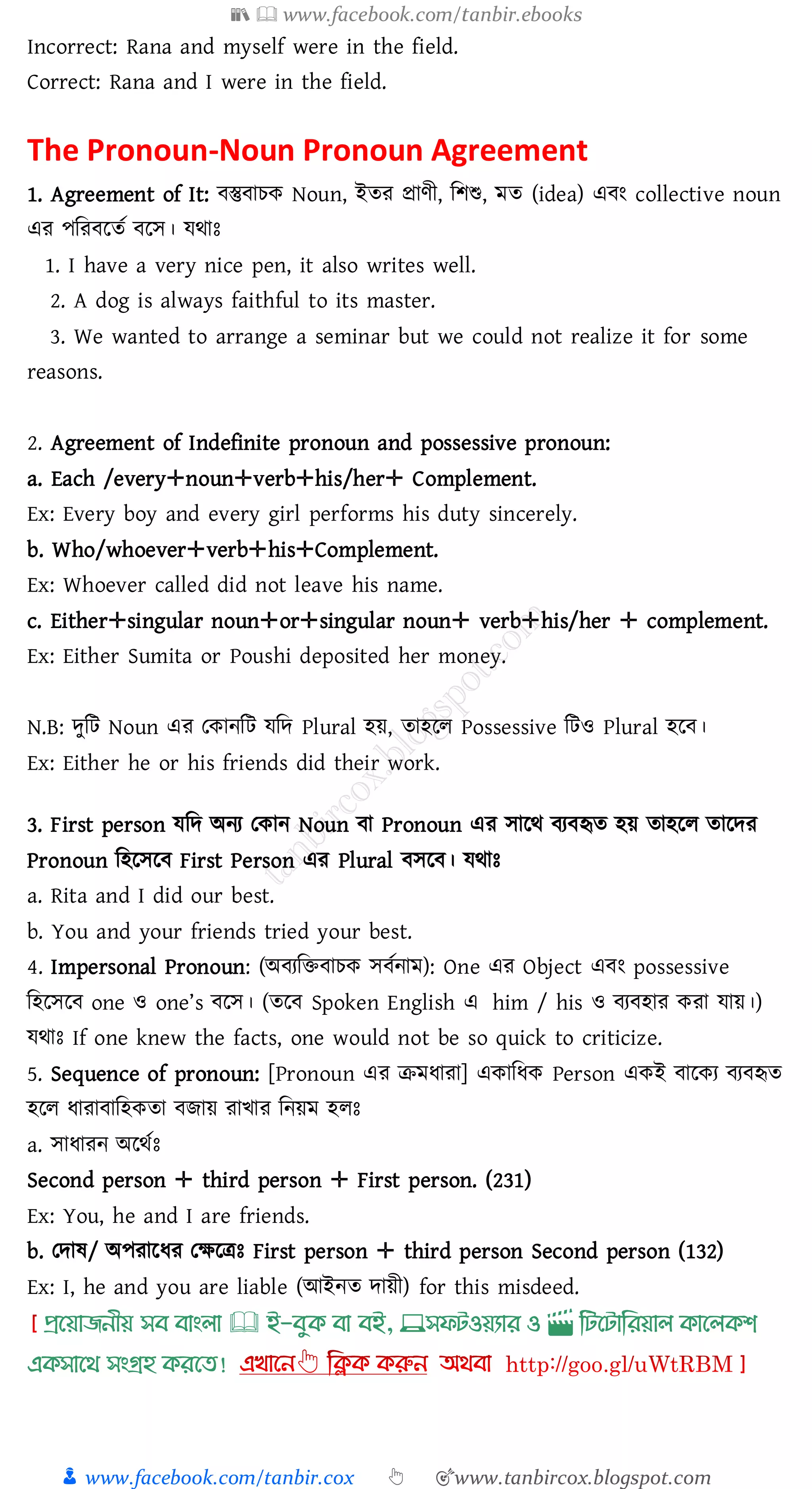 📚  www.facebook.com/tanbir.ebooks
👦 www.facebook.com/tanbir.cox 👆 🎯www.tanbircox.blogspot.com
Incorrect: Rana and myself were in the field.
Correct: Rana and I were in the field.
The Pronoun-Noun Pronoun Agreement
1. Agreement of It: বস্তুবােক Noun, ইেে প্রাণী, জিশু, মে (idea) এবং collective noun
এে পজেবরেত বরস। যথাঃ
1. I have a very nice pen, it also writes well.
2. A dog is always faithful to its master.
3. We wanted to arrange a seminar but we could not realize it for some
reasons.
2. Agreement of Indefinite pronoun and possessive pronoun:
a. Each /every✛noun✛verb✛his/her✛ Complement.
Ex: Every boy and every girl performs his duty sincerely.
b. Who/whoever✛verb✛his✛Complement.
Ex: Whoever called did not leave his name.
c. Either✛singular noun✛or✛singular noun✛ verb✛his/her ✛ complement.
Ex: Either Sumita or Poushi deposited her money.
N.B: দুজট Noun এে তকানজট যজদ Plural হয়, োহরে Possessive জটও Plural হরব।
Ex: Either he or his friends did their work.
3. First person যজদ অনে তকান Noun বা Pronoun এে সারথ বেবহৃে হয় োহরে োরদে
Pronoun জহরসরব First Person এে Plural বসরব। যথাঃ
a. Rita and I did our best.
b. You and your friends tried your best.
4. Impersonal Pronoun: (অবেজিবােক সবতনাম): One এে Object এবং possessive
জহরসরব one ও one’s বরস। (েরব Spoken English এ him / his ও বেবহাে কো যায়।)
যথাঃ If one knew the facts, one would not be so quick to criticize.
5. Sequence of pronoun: [Pronoun এে িমযাো] একাজযক Person একই বারকে বেবহৃে
হরে যাোবাজহকো বিায় োখাে জনয়ম হেঃ
a. সাযােন অরথতঃ
Second person ✛ third person ✛ First person. (231)
Ex: You, he and I are friends.
b. তদাষ্/ অপোরযে তক্ষরত্রঃ First person ✛ third person Second person (132)
Ex: I, he and you are liable (আইনে দায়ী) for this misdeed.
প্রখয়াজনীয় সব বাাংলা 🕮 ই-বমক্ বা বই, 💻সফিওয়যার ও 🎬 লিখিালরয়াল ক্াখলক্শ
এক্সাখর্ সাংগ্রহ ক্রখত!
 