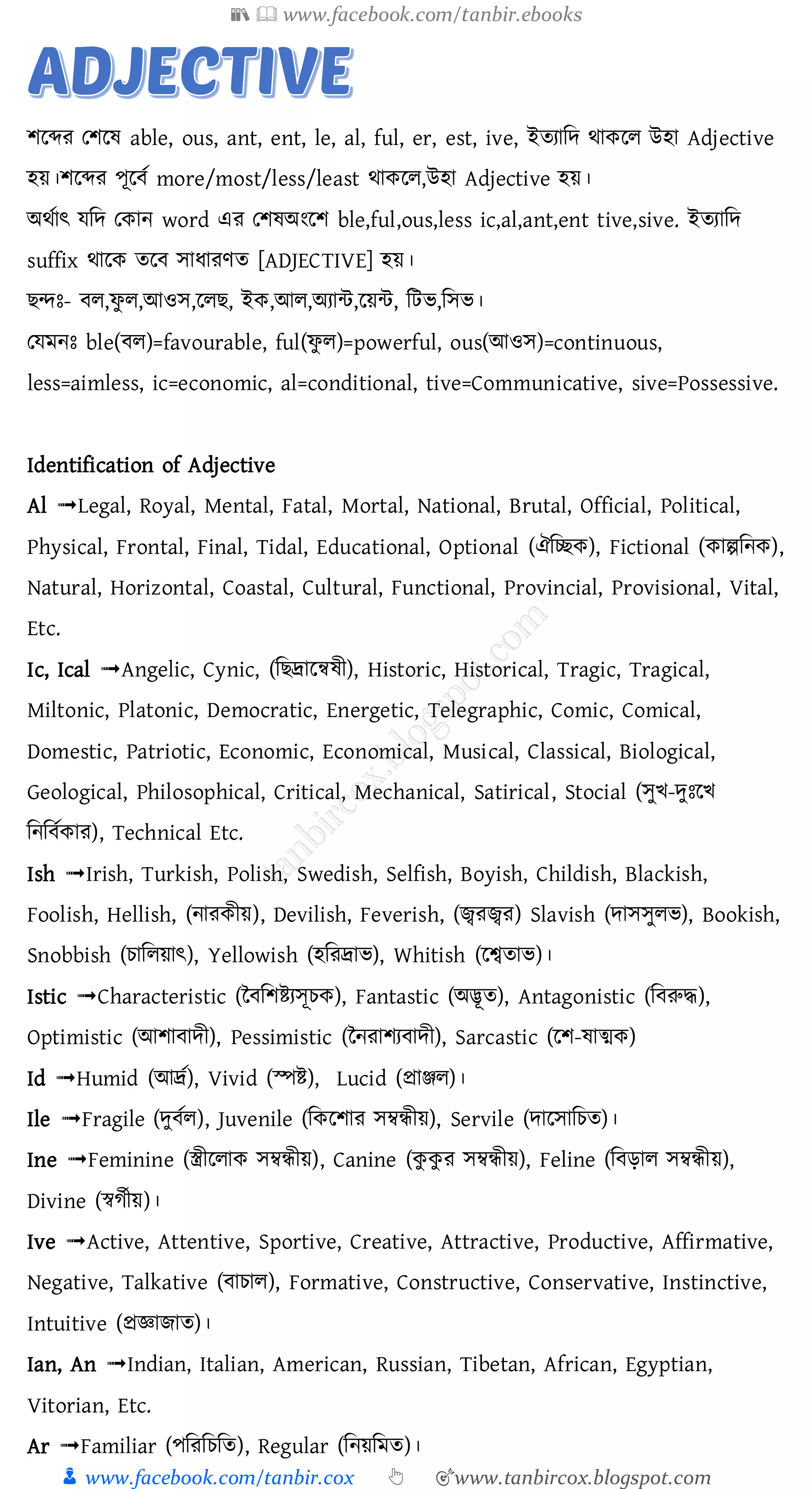 📚  www.facebook.com/tanbir.ebooks
👦 www.facebook.com/tanbir.cox 👆 🎯www.tanbircox.blogspot.com
িরব্দে তিরষ্ able, ous, ant, ent, le, al, ful, er, est, ive, ইেোজদ থাকরে উহা Adjective
হয়।িরব্দে পূরবত more/most/less/least থাকরে,উহা Adjective হয়।
অথতাৎ যজদ তকান word এে তিষ্অংরি ble,ful,ous,less ic,al,ant,ent tive,sive. ইেোজদ
suffix থারক েরব সাযােণে [ADJECTIVE] হয়।
িন্দঃ- বে,ফু ে,আওস,রেি, ইক,আে,অোন্ট,রয়ন্ট, জটভ,জসভ।
তযমনঃ ble(বে)=favourable, ful(ফু ে)=powerful, ous(আওস)=continuous,
less=aimless, ic=economic, al=conditional, tive=Communicative, sive=Possessive.
Identification of Adjective
Al ➟Legal, Royal, Mental, Fatal, Mortal, National, Brutal, Official, Political,
Physical, Frontal, Final, Tidal, Educational, Optional (ঐমিক), Fictional (কাল্পমনক),
Natural, Horizontal, Coastal, Cultural, Functional, Provincial, Provisional, Vital,
Etc.
Ic, Ical ➟Angelic, Cynic, (ম দ্রালেষী), Historic, Historical, Tragic, Tragical,
Miltonic, Platonic, Democratic, Energetic, Telegraphic, Comic, Comical,
Domestic, Patriotic, Economic, Economical, Musical, Classical, Biological,
Geological, Philosophical, Critical, Mechanical, Satirical, Stocial (েুি-েুাঃলি
মনম তকার), Technical Etc.
Ish ➟Irish, Turkish, Polish, Swedish, Selfish, Boyish, Childish, Blackish,
Foolish, Hellish, (নারকীয়), Devilish, Feverish, (জ্বরজ্বর) Slavish (োেেুলি), Bookish,
Snobbish (চামলয়াৎ), Yellowish (হমরদ্রাি), Whitish (লশ্বতাি)।
Istic ➟Characteristic (ন মশিযেূচক), Fantastic (অদ্ভূত), Antagonistic (ম রুদ্ধ),
Optimistic (আশা ােী), Pessimistic (ননরাশয ােী), Sarcastic (লশ-ষাত্মক)
Id ➟Humid (আদ্রত), Vivid (স্পি), Lucid (প্রাঞ্জল)।
Ile ➟Fragile (েু তল), Juvenile (মকলশার েম্বন্ধীয়), Servile (োলোমচত)।
Ine ➟Feminine (স্ত্রীললাক েম্বন্ধীয়), Canine (কু কু র েম্বন্ধীয়), Feline (ম ড়াল েম্বন্ধীয়),
Divine (স্বগতীয়)।
Ive ➟Active, Attentive, Sportive, Creative, Attractive, Productive, Affirmative,
Negative, Talkative ( াচাল), Formative, Constructive, Conservative, Instinctive,
Intuitive (প্রজ্ঞাোত)।
Ian, An ➟Indian, Italian, American, Russian, Tibetan, African, Egyptian,
Vitorian, Etc.
Ar ➟Familiar (পমরমচমত), Regular (মনয়মমত)।
 