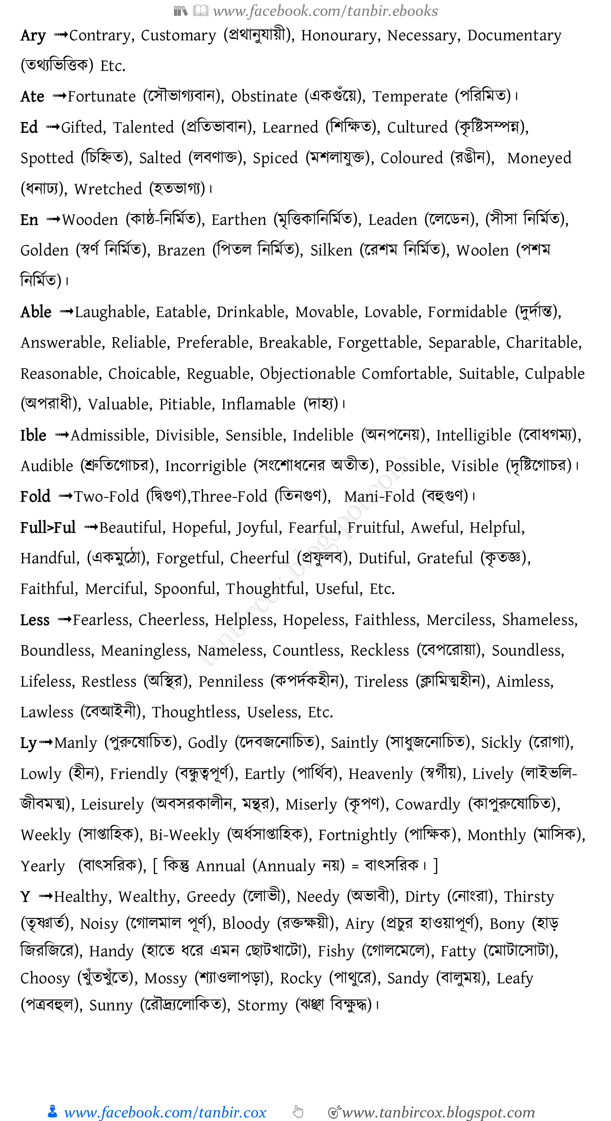 📚  www.facebook.com/tanbir.ebooks
👦 www.facebook.com/tanbir.cox 👆 🎯www.tanbircox.blogspot.com
Ary ➟Contrary, Customary (প্রর্ানুোয়ী), Honourary, Necessary, Documentary
(তর্যমিমিক) Etc.
Ate ➟Fortunate (লেৌিাগয ান), Obstinate (একগুাঁলয়), Temperate (পমরমমত)।
Ed ➟Gifted, Talented (প্রমতিা ান), Learned (মশমক্ষত), Cultured (কৃ মিেম্পন্ন),
Spotted (মচমিত), Salted (ল ণাি), Spiced (মশলােুি), Coloured (রঙীন), Moneyed
(ধনাঢ্য), Wretched (হতিাগয)।
En ➟Wooden (কাষ্ঠ-মনমমতত), Earthen (মৃমিকামনমমতত), Leaden (লললেন), (েীো মনমমতত),
Golden (স্বণত মনমমতত), Brazen (মপতল মনমমতত), Silken (লরশম মনমমতত), Woolen (পশম
মনমমতত)।
Able ➟Laughable, Eatable, Drinkable, Movable, Lovable, Formidable (েুেতান্ত),
Answerable, Reliable, Preferable, Breakable, Forgettable, Separable, Charitable,
Reasonable, Choicable, Reguable, Objectionable Comfortable, Suitable, Culpable
(অপরাধী), Valuable, Pitiable, Inflamable (োহয)।
Ible ➟Admissible, Divisible, Sensible, Indelible (অনপলনয়), Intelligible (ল াধগময),
Audible (শ্রুমতলগাচর), Incorrigible (েংলশাধলনর অতীত), Possible, Visible (েৃমিলগাচর)।
Fold ➟Two-Fold (মিগুণ),Three-Fold (মতনগুণ), Mani-Fold ( হুগুণ)।
Full>Ful ➟Beautiful, Hopeful, Joyful, Fearful, Fruitful, Aweful, Helpful,
Handful, (একমুলঠা), Forgetful, Cheerful (প্রফু ল ), Dutiful, Grateful (কৃ তজ্ঞ),
Faithful, Merciful, Spoonful, Thoughtful, Useful, Etc.
Less ➟Fearless, Cheerless, Helpless, Hopeless, Faithless, Merciless, Shameless,
Boundless, Meaningless, Nameless, Countless, Reckless (ল পলরায়া), Soundless,
Lifeless, Restless (অমির), Penniless (কপেতকহীন), Tireless (ক্লামমত্মহীন), Aimless,
Lawless (ল আইনী), Thoughtless, Useless, Etc.
Ly➟Manly (পুরুলষামচত), Godly (লে েলনামচত), Saintly (োধুেলনামচত), Sickly (লরাগা),
Lowly (হীন), Friendly ( ন্ধু ত্বপূণত), Eartly (পামর্ত ), Heavenly (স্বগতীয়), Lively (লাইিমল-
েী মত্ম), Leisurely (অ েরকালীন, মন্থর), Miserly (কৃ পণ), Cowardly (কাপুরুলষামচত),
Weekly (োিামহক), Bi-Weekly (অধতোিামহক), Fortnightly (পামক্ষক), Monthly (মামেক),
Yearly ( াৎেমরক), [ মকন্তু Annual (Annualy নয়) = াৎেমরক। ]
Y ➟Healthy, Wealthy, Greedy (ললািী), Needy (অিা ী), Dirty (তনাংরা), Thirsty
(তৃ ষ্ণাতত), Noisy (লগালমাল পূণত), Bloody (রিক্ষয়ী), Airy (প্রচুর হাওয়াপূণত), Bony (হাড়
মেরমেলর), Handy (হালত ধলর এমন ত ািিালিা), Fishy (লগাললমলল), Fatty (লমািালোিা),
Choosy (িুাঁতিুাঁলত), Mossy (শযাওলাপড়া), Rocky (পার্ুলর), Sandy ( ালুময়), Leafy
(পত্র হুল), Sunny (লরৌদ্রযললামকত), Stormy (ঝঞ্ছা ম ক্ষু দ্ধ)।
 