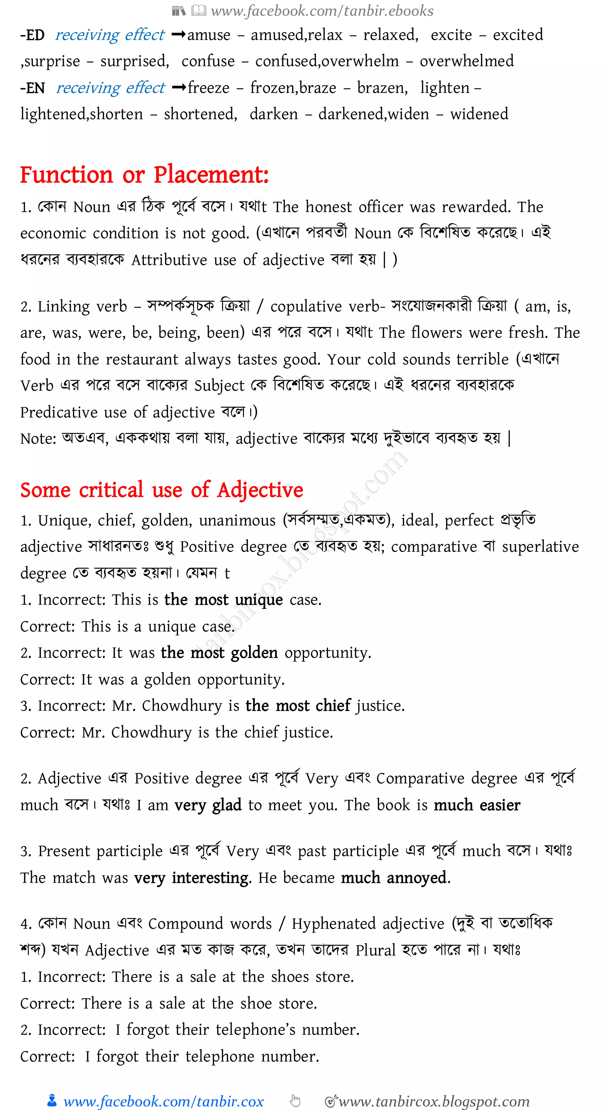 📚  www.facebook.com/tanbir.ebooks
👦 www.facebook.com/tanbir.cox 👆 🎯www.tanbircox.blogspot.com
-ED receiving effect ➟amuse – amused,relax – relaxed, excite – excited
,surprise – surprised, confuse – confused,overwhelm – overwhelmed
-EN receiving effect ➟freeze – frozen,braze – brazen, lighten –
lightened,shorten – shortened, darken – darkened,widen – widened
Function or Placement:
1. তকান Noun এে জঠক পূরবত বরস। যথাt The honest officer was rewarded. The
economic condition is not good. (এখারন পেবেতী Noun তক জবরিজষ্ে করেরি। এই
যেরনে বেবহােরক Attributive use of adjective বো হয় | )
2. Linking verb – সম্পকতসূেক জিয়া / copulative verb- সংরযািনকােী জিয়া ( am, is,
are, was, were, be, being, been) এে পরে বরস। যথাt The flowers were fresh. The
food in the restaurant always tastes good. Your cold sounds terrible (এখারন
Verb এে পরে বরস বারকেে Subject তক জবরিজষ্ে করেরি। এই যেরনে বেবহােরক
Predicative use of adjective বরে।)
Note: অেএব, এককথায় বো যায়, adjective বারকেে মরযে দুইভারব বেবহৃে হয় |
Some critical use of Adjective
1. Unique, chief, golden, unanimous (সবতসম্মে,একমে), ideal, perfect প্রভৃ জে
adjective সাযােনেঃ শুযু Positive degree তে বেবহৃে হয়; comparative বা superlative
degree তে বেবহৃে হয়না। তযমন t
1. Incorrect: This is the most unique case.
Correct: This is a unique case.
2. Incorrect: It was the most golden opportunity.
Correct: It was a golden opportunity.
3. Incorrect: Mr. Chowdhury is the most chief justice.
Correct: Mr. Chowdhury is the chief justice.
2. Adjective এে Positive degree এে পূরবত Very এবং Comparative degree এে পূরবত
much বরস। যথাঃ I am very glad to meet you. The book is much easier
3. Present participle এে পূরবত Very এবং past participle এে পূরবত much বরস। যথাঃ
The match was very interesting. He became much annoyed.
4. তকান Noun এবং Compound words / Hyphenated adjective (দুই বা েরোজযক
িব্দ) যখন Adjective এে মে কাি করে, েখন োরদে Plural হরে পারে না। যথাঃ
1. Incorrect: There is a sale at the shoes store.
Correct: There is a sale at the shoe store.
2. Incorrect: I forgot their telephone’s number.
Correct: I forgot their telephone number.
 