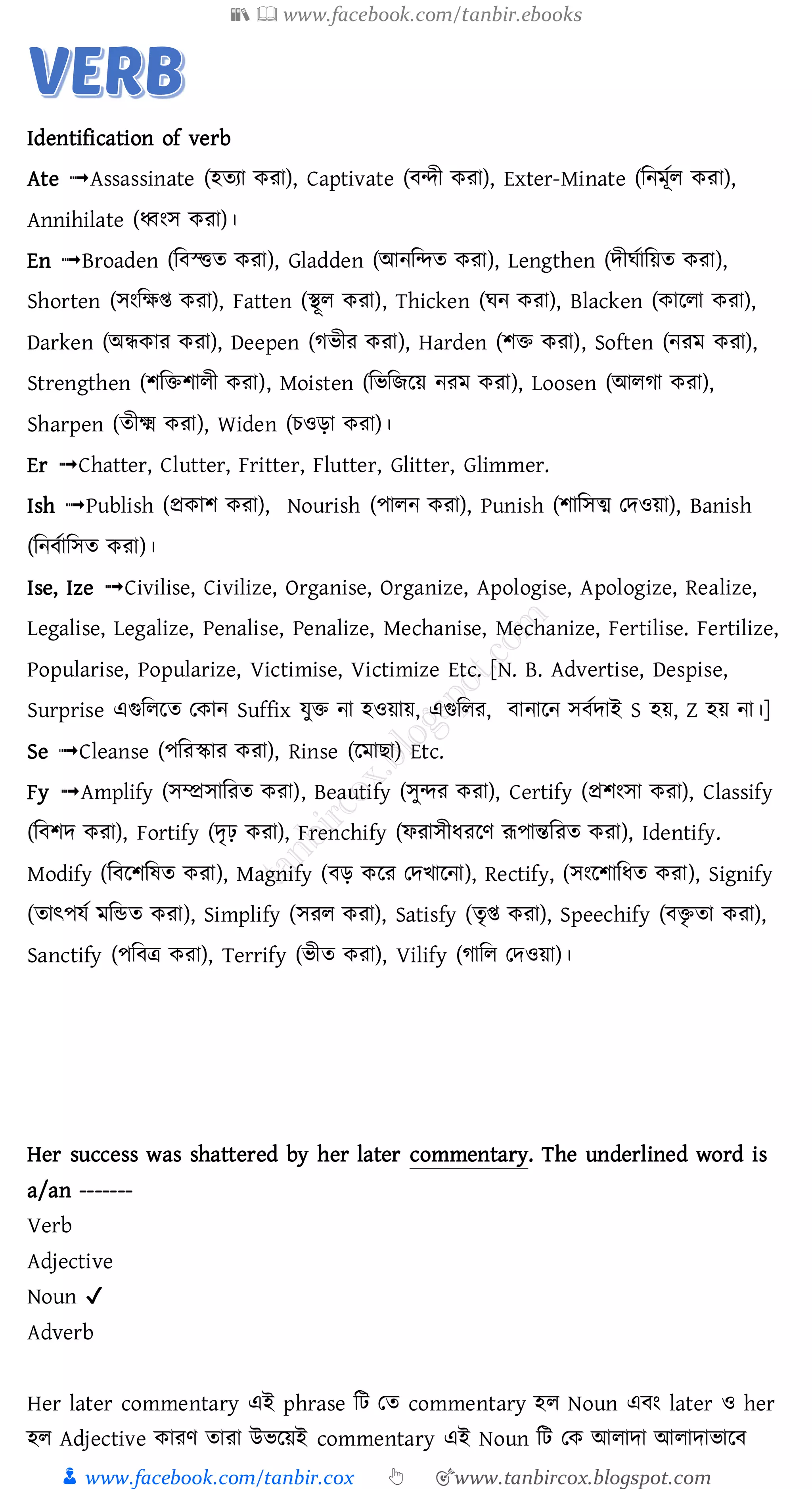 📚  www.facebook.com/tanbir.ebooks
👦 www.facebook.com/tanbir.cox 👆 🎯www.tanbircox.blogspot.com
Identification of verb
Ate ➟Assassinate (হতযা করা), Captivate ( ন্দী করা), Exter-Minate (মনমূতল করা),
Annihilate (ধ্বংে করা)।
En ➟Broaden (ম স্ত্িত করা), Gladden (আনমন্দত করা), Lengthen (েীঘতাময়ত করা),
Shorten (েংমক্ষি করা), Fatten (িূল করা), Thicken (ঘন করা), Blacken (কাললা করা),
Darken (অন্ধকার করা), Deepen (গিীর করা), Harden (শি করা), Soften (নরম করা),
Strengthen (শমিশালী করা), Moisten (মিমেলয় নরম করা), Loosen (আলগা করা),
Sharpen (তীক্ষ্ম করা), Widen (চওড়া করা)।
Er ➟Chatter, Clutter, Fritter, Flutter, Glitter, Glimmer.
Ish ➟Publish (প্রকাশ করা), Nourish (পালন করা), Punish (শামেত্ম তেওয়া), Banish
(মন তামেত করা)।
Ise, Ize ➟Civilise, Civilize, Organise, Organize, Apologise, Apologize, Realize,
Legalise, Legalize, Penalise, Penalize, Mechanise, Mechanize, Fertilise. Fertilize,
Popularise, Popularize, Victimise, Victimize Etc. [N. B. Advertise, Despise,
Surprise এগুমললত তকান Suffix েুি না হওয়ায়, এগুমলর, ানালন ে তোই S হয়, Z হয় না।]
Se ➟Cleanse (পমরস্কার করা), Rinse (লমা া) Etc.
Fy ➟Amplify (েম্প্রোমরত করা), Beautify (েুন্দর করা), Certify (প্রশংো করা), Classify
(ম শে করা), Fortify (েৃঢ় করা), Frenchify (ফরােীধরলণ রূপান্তমরত করা), Identify.
Modify (ম লশমষত করা), Magnify ( ড় কলর তেিালনা), Rectify, (েংলশামধত করা), Signify
(তাৎপেত মমন্ডত করা), Simplify (েরল করা), Satisfy (তৃি করা), Speechify ( িৃ তা করা),
Sanctify (পম ত্র করা), Terrify (িীত করা), Vilify (গামল তেওয়া)।
Her success was shattered by her later commentary. The underlined word is
a/an -------
Verb
Adjective
Noun ✔
Adverb
Her later commentary এই phrase জট তে commentary হে Noun এবং later ও her
হে Adjective কােণ োো উভরয়ই commentary এই Noun জট তক আোদা আোদাভারব
 