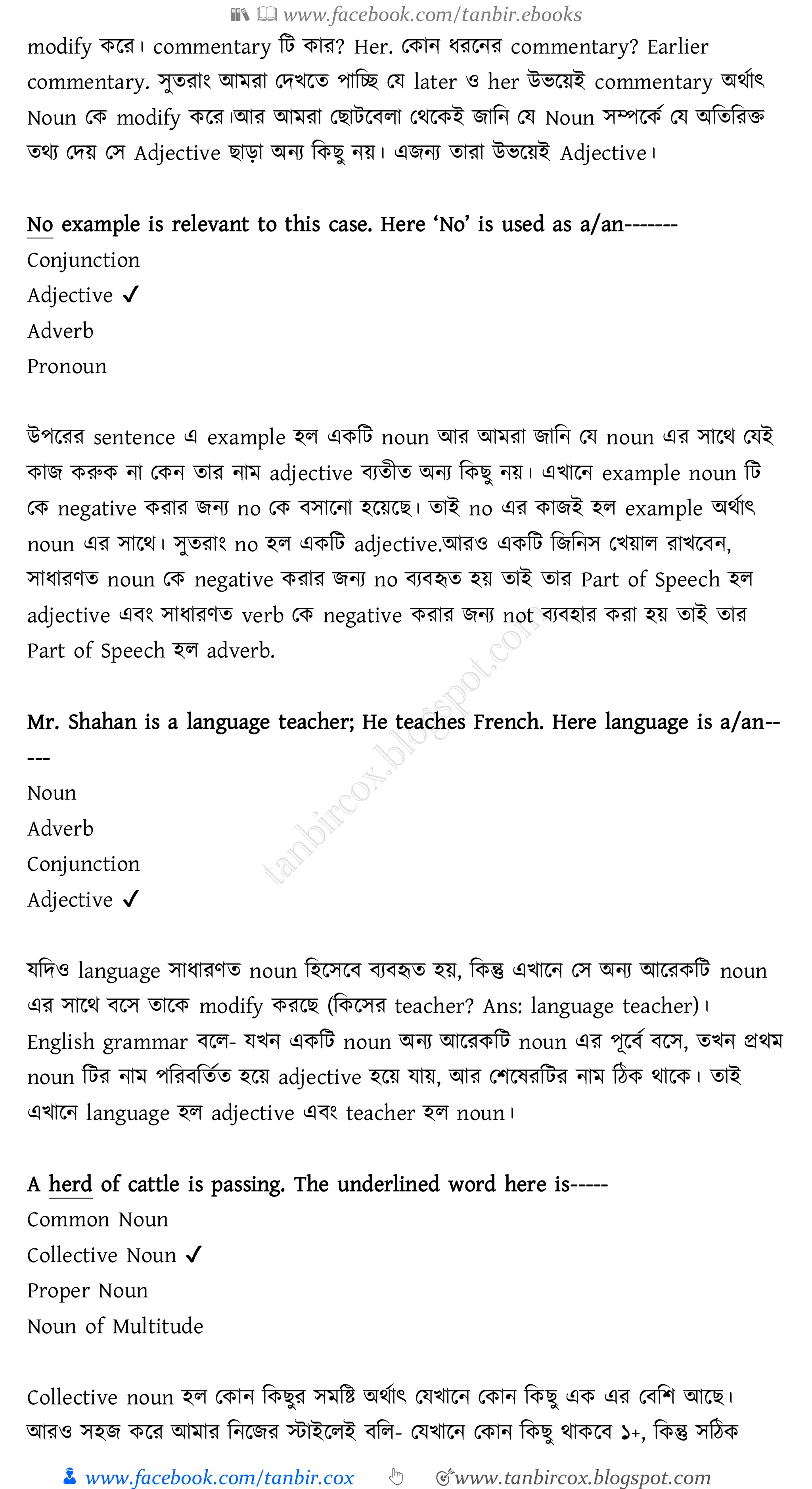 📚  www.facebook.com/tanbir.ebooks
👦 www.facebook.com/tanbir.cox 👆 🎯www.tanbircox.blogspot.com
modify করে। commentary জট কাে? Her. তকান যেরনে commentary? Earlier
commentary. সুেোং আমো তদখরে পাজচ্ছ তয later ও her উভরয়ই commentary অথতাৎ
Noun তক modify করে।আে আমো তিাটরবো তথরকই িাজন তয Noun সম্পরকত তয অজেজেি
েথে তদয় তস Adjective িাড়া অনে জকিু নয়। এিনে োো উভরয়ই Adjective।
No example is relevant to this case. Here ‘No’ is used as a/an-------
Conjunction
Adjective ✔
Adverb
Pronoun
উপরেে sentence এ example হে একজট noun আে আমো িাজন তয noun এে সারথ তযই
কাি করুক না তকন োে নাম adjective বেেীে অনে জকিু নয়। এখারন example noun জট
তক negative কোে িনে no তক বসারনা হরয়রি। োই no এে কািই হে example অথতাৎ
noun এে সারথ। সুেোং no হে একজট adjective.আেও একজট জিজনস তখয়াে োখরবন,
সাযােণে noun তক negative কোে িনে no বেবহৃে হয় োই োে Part of Speech হে
adjective এবং সাযােণে verb তক negative কোে িনে not বেবহাে কো হয় োই োে
Part of Speech হে adverb.
Mr. Shahan is a language teacher; He teaches French. Here language is a/an--
---
Noun
Adverb
Conjunction
Adjective ✔
যজদও language সাযােণে noun জহরসরব বেবহৃে হয়, জকন্তু এখারন তস অনে আরেকজট noun
এে সারথ বরস োরক modify কেরি (জকরসে teacher? Ans: language teacher)।
English grammar বরে- যখন একজট noun অনে আরেকজট noun এে পূরবত বরস, েখন প্রথম
noun জটে নাম পজেবজেতে হরয় adjective হরয় যায়, আে তিরষ্েজটে নাম জঠক থারক। োই
এখারন language হে adjective এবং teacher হে noun।
A herd of cattle is passing. The underlined word here is-----
Common Noun
Collective Noun ✔
Proper Noun
Noun of Multitude
Collective noun হে তকান জকিুে সমজি অথতাৎ তযখারন তকান জকিু এক এে তবজি আরি।
আেও সহি করে আমাে জনরিে স্টাইরেই বজে- তযখারন তকান জকিু থাকরব ১+, জকন্তু সজঠক
 