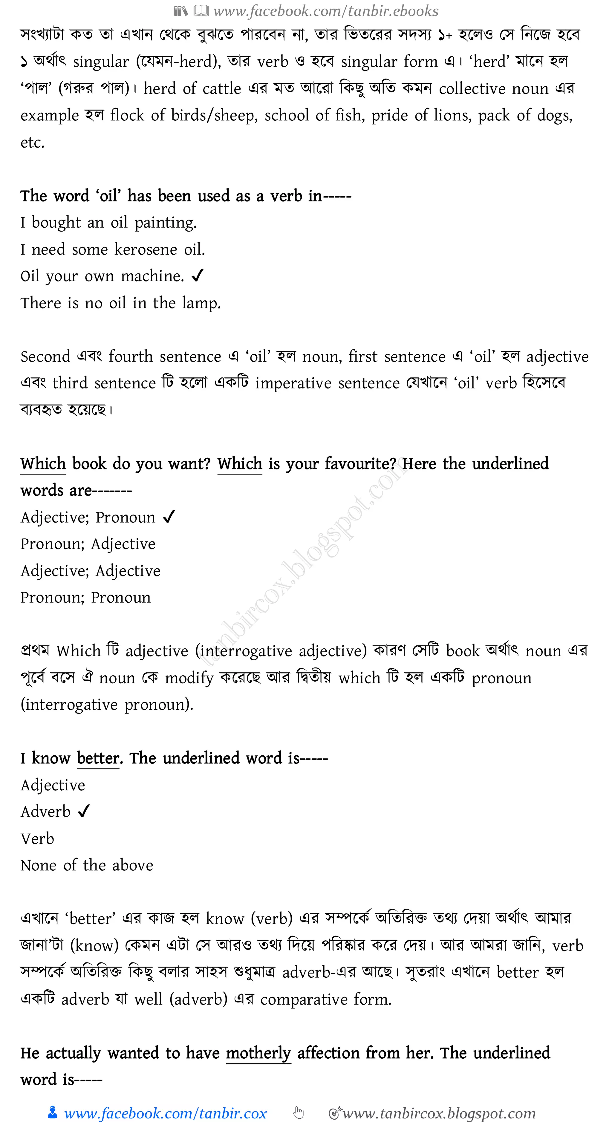 📚  www.facebook.com/tanbir.ebooks
👦 www.facebook.com/tanbir.cox 👆 🎯www.tanbircox.blogspot.com
সংখোটা কে ো এখান তথরক বুঝরে পােরবন না, োে জভেরেে সদসে ১+ হরেও তস জনরি হরব
১ অথতাৎ singular (রযমন-herd), োে verb ও হরব singular form এ। ‘herd’ মারন হে
‘পাে’ (েরুে পাে)। herd of cattle এে মে আরো জকিু অজে কমন collective noun এে
example হে flock of birds/sheep, school of fish, pride of lions, pack of dogs,
etc.
The word ‘oil’ has been used as a verb in-----
I bought an oil painting.
I need some kerosene oil.
Oil your own machine. ✔
There is no oil in the lamp.
Second এবং fourth sentence এ ‘oil’ হে noun, first sentence এ ‘oil’ হে adjective
এবং third sentence জট হরো একজট imperative sentence তযখারন ‘oil’ verb জহরসরব
বেবহৃে হরয়রি।
Which book do you want? Which is your favourite? Here the underlined
words are-------
Adjective; Pronoun ✔
Pronoun; Adjective
Adjective; Adjective
Pronoun; Pronoun
প্রথম Which জট adjective (interrogative adjective) কােণ তসজট book অথতাৎ noun এে
পূরবত বরস ঐ noun তক modify করেরি আে জদ্বেীয় which জট হে একজট pronoun
(interrogative pronoun).
I know better. The underlined word is-----
Adjective
Adverb ✔
Verb
None of the above
এখারন ‘better’ এে কাি হে know (verb) এে সম্পরকত অজেজেি েথে তদয়া অথতাৎ আমাে
িানা’টা (know) তকমন এটা তস আেও েথে জদরয় পজেষ্কাে করে তদয়। আে আমো িাজন, verb
সম্পরকত অজেজেি জকিু বোে সাহস শুযুমাত্র adverb-এে আরি। সুেোং এখারন better হে
একজট adverb যা well (adverb) এে comparative form.
He actually wanted to have motherly affection from her. The underlined
word is-----
 