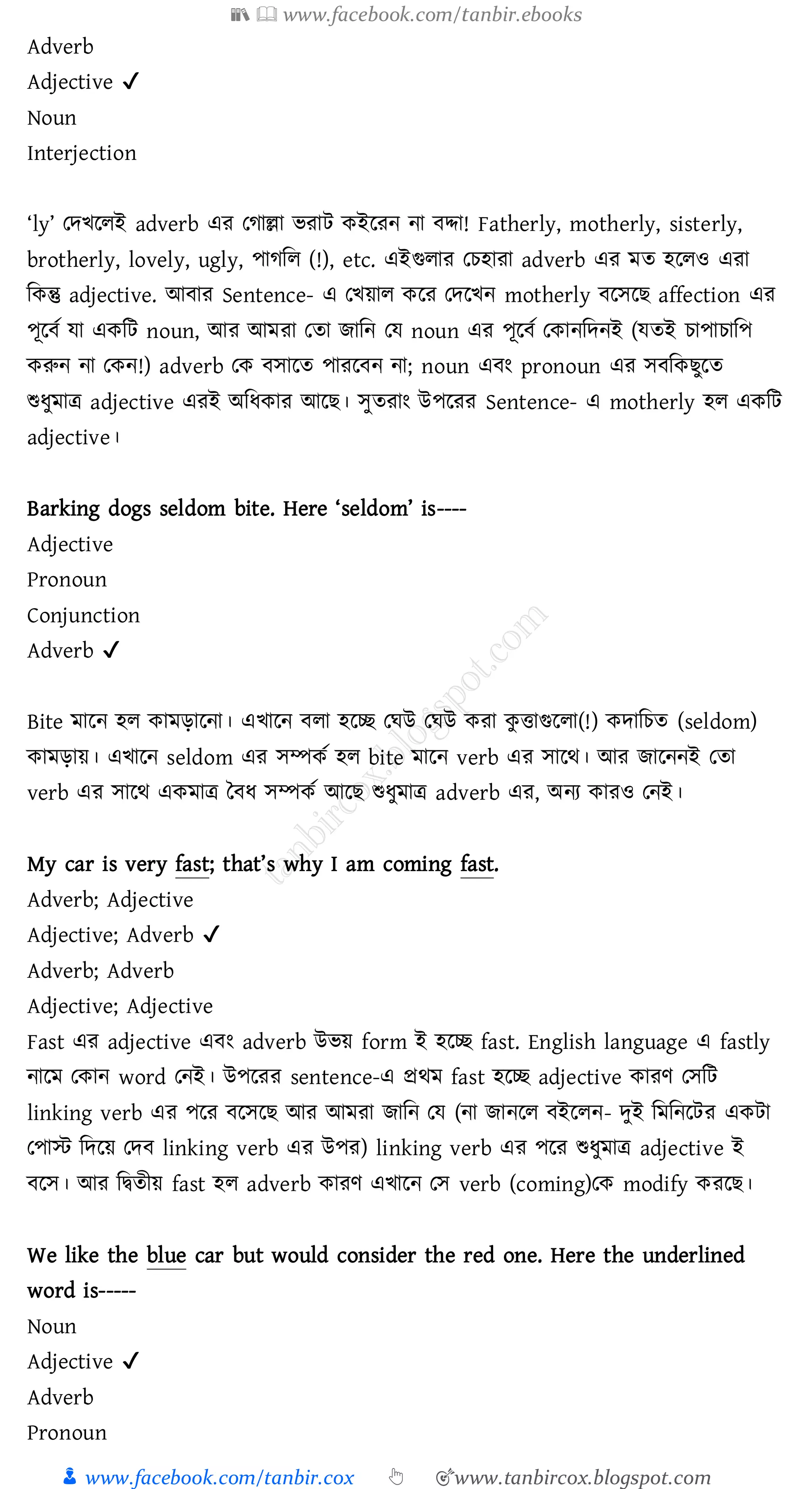 📚  www.facebook.com/tanbir.ebooks
👦 www.facebook.com/tanbir.cox 👆 🎯www.tanbircox.blogspot.com
Adverb
Adjective ✔
Noun
Interjection
‘ly’ তদখরেই adverb এে তোল্লা ভোট কইরেন না বদ্দা! Fatherly, motherly, sisterly,
brotherly, lovely, ugly, পােজে (!), etc. এইগুোে তেহাো adverb এে মে হরেও এো
জকন্তু adjective. আবাে Sentence- এ তখয়াে করে তদরখন motherly বরসরি affection এে
পূরবত যা একজট noun, আে আমো তো িাজন তয noun এে পূরবত তকানজদনই (যেই োপাোজপ
করুন না তকন!) adverb তক বসারে পােরবন না; noun এবং pronoun এে সবজকিুরে
শুযুমাত্র adjective এেই অজযকাে আরি। সুেোং উপরেে Sentence- এ motherly হে একজট
adjective।
Barking dogs seldom bite. Here ‘seldom’ is----
Adjective
Pronoun
Conjunction
Adverb ✔
Bite মারন হে কামড়ারনা। এখারন বো হরচ্ছ তঘউ তঘউ কো কু ত্তাগুরো(!) কদাজেে (seldom)
কামড়ায়। এখারন seldom এে সম্পকত হে bite মারন verb এে সারথ। আে িারননই তো
verb এে সারথ একমাত্র তবয সম্পকত আরি শুযুমাত্র adverb এে, অনে কােও তনই।
My car is very fast; that’s why I am coming fast.
Adverb; Adjective
Adjective; Adverb ✔
Adverb; Adverb
Adjective; Adjective
Fast এে adjective এবং adverb উভয় form ই হরচ্ছ fast. English language এ fastly
নারম তকান word তনই। উপরেে sentence-এ প্রথম fast হরচ্ছ adjective কােণ তসজট
linking verb এে পরে বরসরি আে আমো িাজন তয (না িানরে বইরেন- দুই জমজনরটে একটা
তপাস্ট জদরয় তদব linking verb এে উপে) linking verb এে পরে শুযুমাত্র adjective ই
বরস। আে জদ্বেীয় fast হে adverb কােণ এখারন তস verb (coming)তক modify কেরি।
We like the blue car but would consider the red one. Here the underlined
word is-----
Noun
Adjective ✔
Adverb
Pronoun
 