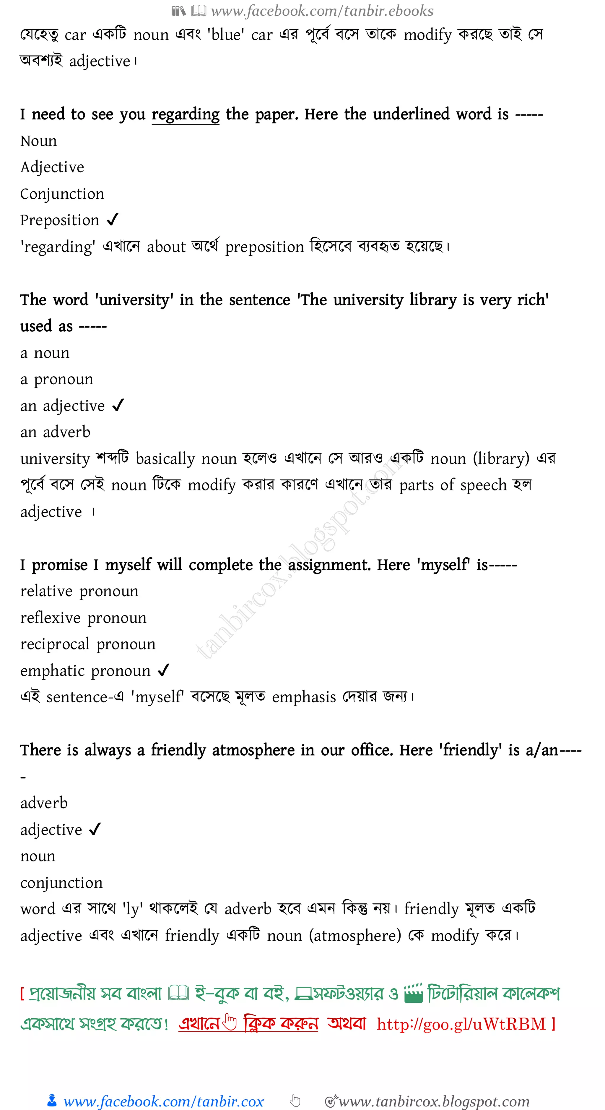 📚  www.facebook.com/tanbir.ebooks
👦 www.facebook.com/tanbir.cox 👆 🎯www.tanbircox.blogspot.com
তযরহেু car একজট noun এবং 'blue' car এে পূরবত বরস োরক modify কেরি োই তস
অবিেই adjective।
I need to see you regarding the paper. Here the underlined word is -----
Noun
Adjective
Conjunction
Preposition ✔
'regarding' এখারন about অরথত preposition জহরসরব বেবহৃে হরয়রি।
The word 'university' in the sentence 'The university library is very rich'
used as -----
a noun
a pronoun
an adjective ✔
an adverb
university িব্দজট basically noun হরেও এখারন তস আেও একজট noun (library) এে
পূরবত বরস তসই noun জটরক modify কোে কােরণ এখারন োে parts of speech হে
adjective ।
I promise I myself will complete the assignment. Here 'myself' is-----
relative pronoun
reflexive pronoun
reciprocal pronoun
emphatic pronoun ✔
এই sentence-এ 'myself' বরসরি মূেে emphasis তদয়াে িনে।
There is always a friendly atmosphere in our office. Here 'friendly' is a/an----
-
adverb
adjective ✔
noun
conjunction
word এে সারথ 'ly' থাকরেই তয adverb হরব এমন জকন্তু নয়। friendly মূেে একজট
adjective এবং এখারন friendly একজট noun (atmosphere) তক modify করে।
প্রখয়াজনীয় সব বাাংলা 🕮 ই-বমক্ বা বই, 💻সফিওয়যার ও 🎬 লিখিালরয়াল ক্াখলক্শ
এক্সাখর্ সাংগ্রহ ক্রখত!
 