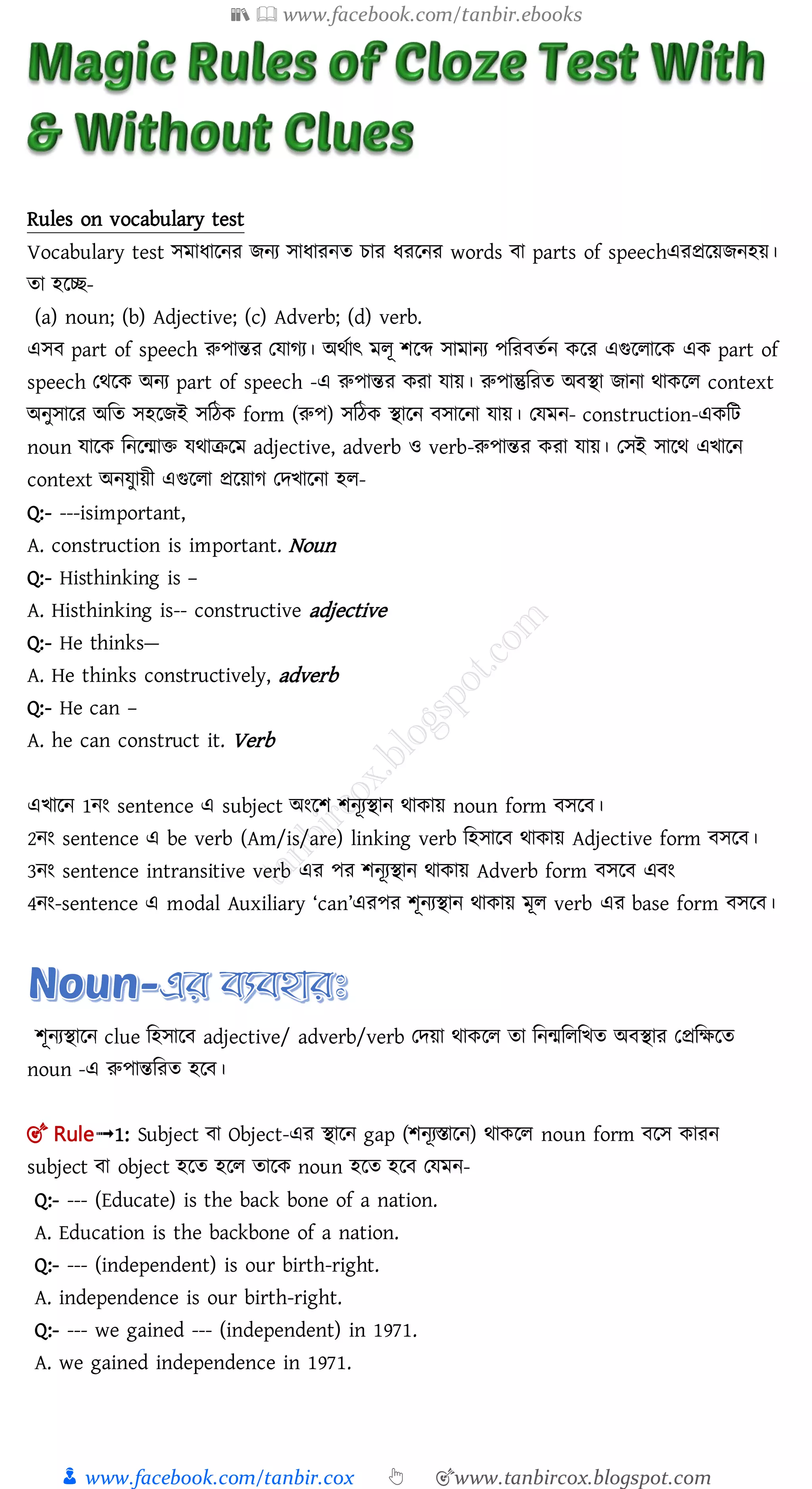 📚  www.facebook.com/tanbir.ebooks
👦 www.facebook.com/tanbir.cox 👆 🎯www.tanbircox.blogspot.com
Rules on vocabulary test
Vocabulary test েমাধালনর েনয োধারনত চার ধরলনর words া parts of speechএরপ্রলয়েনহয়।
তা হলি-
(a) noun; (b) Adjective; (c) Adverb; (d) verb.
এে part of speech রুপান্তর তোগয। অর্তাৎ মলূ শলব্দ োমানয পমর ততন কলর এগুললালক এক part of
speech তর্লক অনয part of speech -এ রুপান্তর করা োয়। রুপান্তুমরত অ িা োনা র্াকলল context
অনুোলর অমত েহলেই েমঠক form (রুপ) েমঠক িালন োলনা োয়। তেমন- construction-একমি
noun োলক মনলমাি ের্াক্রলম adjective, adverb ও verb-রুপান্তর করা োয়। তেই োলর্ এিালন
context অনেুায়ী এগুললা প্রলয়াগ তেিালনা হল-
Q:- ---isimportant,
A. construction is important. Noun
Q:- Histhinking is –
A. Histhinking is-- constructive adjective
Q:- He thinks—
A. He thinks constructively, adverb
Q:- He can –
A. he can construct it. Verb
এিালন 1নং sentence এ subject অংলশ শনূযিান র্াকায় noun form েল ।
2নং sentence এ be verb (Am/is/are) linking verb মহোল র্াকায় Adjective form েল ।
3নং sentence intransitive verb এর পর শনূযিান র্াকায় Adverb form েল এ ং
4নং-sentence এ modal Auxiliary ‘can’এরপর শূনযিান র্াকায় মূল verb এর base form েল ।
শূনযিালন clue মহোল adjective/ adverb/verb তেয়া র্াকলল তা মনমমলমিত অ িার তপ্রমক্ষলত
noun -এ রুপান্তমরত হল ।
🎯 Rule➟1: Subject া Object-এর িালন gap (শনূযস্তালন) র্াকলল noun form লে কারন
subject া object হলত হলল তালক noun হলত হল তেমন-
Q:- --- (Educate) is the back bone of a nation.
A. Education is the backbone of a nation.
Q:- --- (independent) is our birth-right.
A. independence is our birth-right.
Q:- --- we gained --- (independent) in 1971.
A. we gained independence in 1971.
 