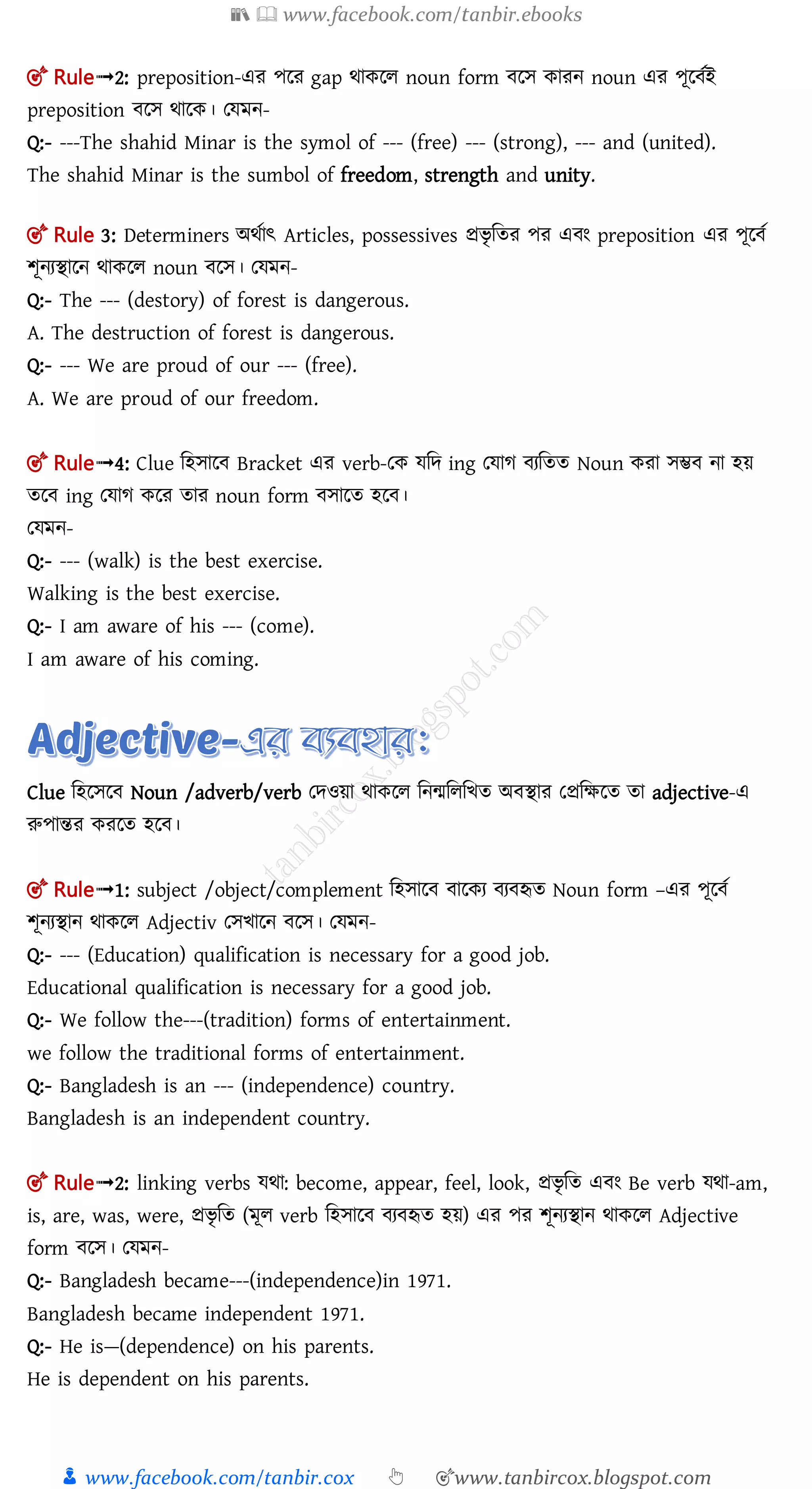 📚  www.facebook.com/tanbir.ebooks
👦 www.facebook.com/tanbir.cox 👆 🎯www.tanbircox.blogspot.com
🎯 Rule➟2: preposition-এর পলর gap র্াকলল noun form লে কারন noun এর পূল তই
preposition লে র্ালক। তেমন-
Q:- ---The shahid Minar is the symol of --- (free) --- (strong), --- and (united).
The shahid Minar is the sumbol of freedom, strength and unity.
🎯 Rule 3: Determiners অর্তাৎ Articles, possessives প্রিৃ মতর পর এ ং preposition এর পূল ত
শূনযিালন র্াকলল noun লে। তেমন-
Q:- The --- (destory) of forest is dangerous.
A. The destruction of forest is dangerous.
Q:- --- We are proud of our --- (free).
A. We are proud of our freedom.
🎯 Rule➟4: Clue মহোল Bracket এর verb-তক েমে ing তোগ যমতত Noun করা েম্ভ না হয়
তল ing তোগ কলর তার noun form োলত হল ।
তেমন-
Q:- --- (walk) is the best exercise.
Walking is the best exercise.
Q:- I am aware of his --- (come).
I am aware of his coming.
Clue মহলেল Noun /adverb/verb তেওয়া র্াকলল মনমমলমিত অ িার তপ্রমক্ষলত তা adjective-এ
রুপান্তর করলত হল ।
🎯 Rule➟1: subject /object/complement মহোল ালকয য হৃত Noun form –এর পূল ত
শূনযিান র্াকলল Adjectiv তেিালন লে। তেমন-
Q:- --- (Education) qualification is necessary for a good job.
Educational qualification is necessary for a good job.
Q:- We follow the---(tradition) forms of entertainment.
we follow the traditional forms of entertainment.
Q:- Bangladesh is an --- (independence) country.
Bangladesh is an independent country.
🎯 Rule➟2: linking verbs ের্া: become, appear, feel, look, প্রিৃ মত এ ং Be verb ের্া-am,
is, are, was, were, প্রিৃ মত (মূল verb মহোল য হৃত হয়) এর পর শূনযিান র্াকলল Adjective
form লে। তেমন-
Q:- Bangladesh became---(independence)in 1971.
Bangladesh became independent 1971.
Q:- He is—(dependence) on his parents.
He is dependent on his parents.
 