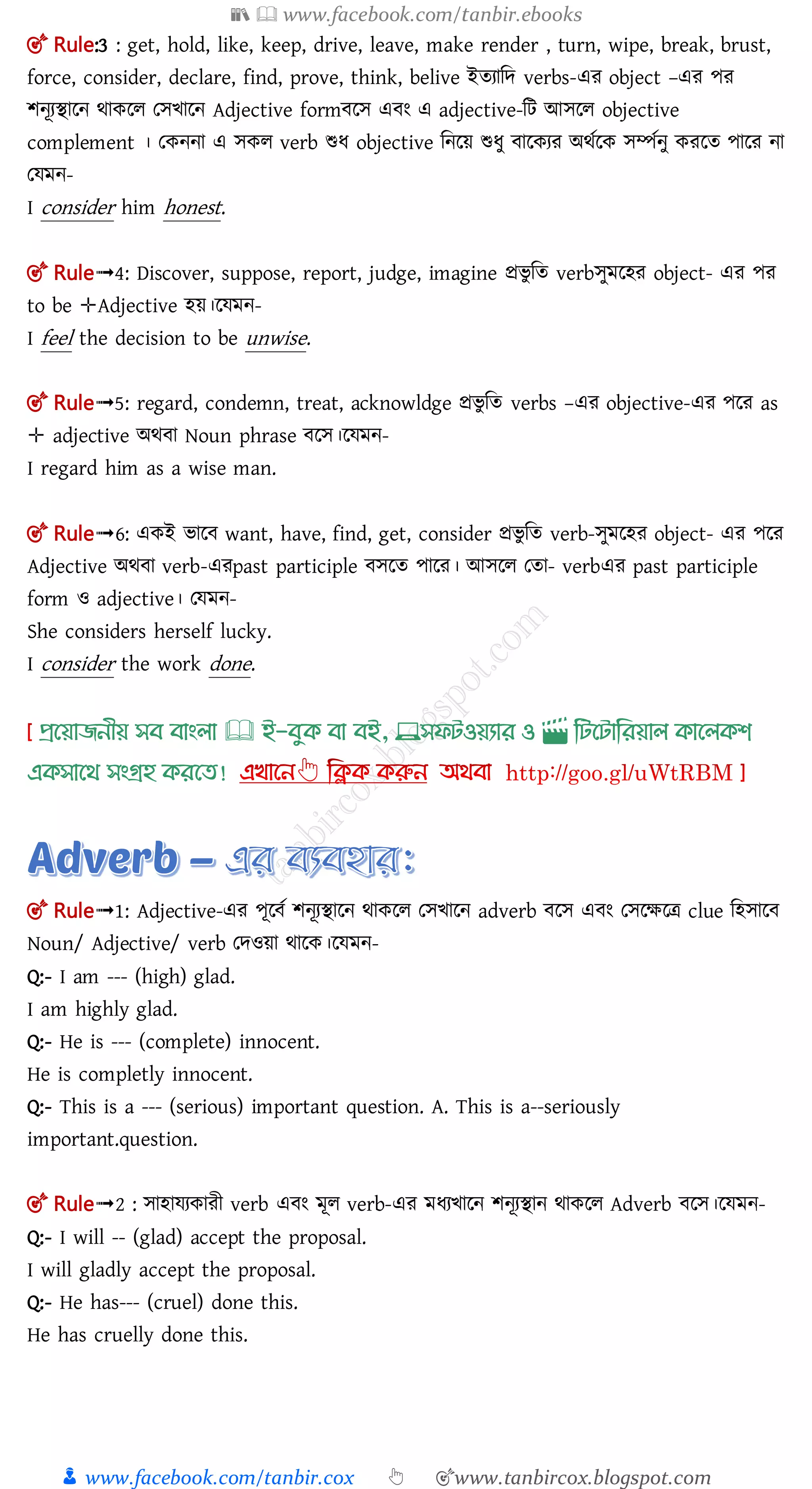 📚  www.facebook.com/tanbir.ebooks
👦 www.facebook.com/tanbir.cox 👆 🎯www.tanbircox.blogspot.com
🎯 Rule:3 : get, hold, like, keep, drive, leave, make render , turn, wipe, break, brust,
force, consider, declare, find, prove, think, belive ইতযামে verbs-এর object –এর পর
শনূযিালন র্াকলল তেিালন Adjective form লে এ ং এ adjective-মি আেলল objective
complement । তকননা এ েকল verb শুধ objective মনলয় শুধু ালকযর অর্তলক েম্পতনু করলত পালর না
তেমন-
I consider him honest.
🎯 Rule➟4: Discover, suppose, report, judge, imagine প্রিু মত verbেুমলহর object- এর পর
to be ✛Adjective হয়।লেমন-
I feel the decision to be unwise.
🎯 Rule➟5: regard, condemn, treat, acknowldge প্রিু মত verbs –এর objective-এর পলর as
✛ adjective অর্ া Noun phrase লে।লেমন-
I regard him as a wise man.
🎯 Rule➟6: একই িাল want, have, find, get, consider প্রিু মত verb-েুমলহর object- এর পলর
Adjective অর্ া verb-এরpast participle েলত পালর। আেলল ততা- verbএর past participle
form ও adjective। তেমন-
She considers herself lucky.
I consider the work done.
প্রখয়াজনীয় সব বাাংলা 🕮 ই-বমক্ বা বই, 💻সফিওয়যার ও 🎬 লিখিালরয়াল ক্াখলক্শ
এক্সাখর্ সাংগ্রহ ক্রখত!
🎯 Rule➟1: Adjective-এর পূল ত শনূযিালন র্াকলল তেিালন adverb লে এ ং তেলক্ষলত্র clue মহোল
Noun/ Adjective/ verb তেওয়া র্ালক।লেমন-
Q:- I am --- (high) glad.
I am highly glad.
Q:- He is --- (complete) innocent.
He is completly innocent.
Q:- This is a --- (serious) important question. A. This is a--seriously
important.question.
🎯 Rule➟2 : োহােযকারী verb এ ং মূল verb-এর মধযিালন শনূযিান র্াকলল Adverb লে।লেমন-
Q:- I will -- (glad) accept the proposal.
I will gladly accept the proposal.
Q:- He has--- (cruel) done this.
He has cruelly done this.
 