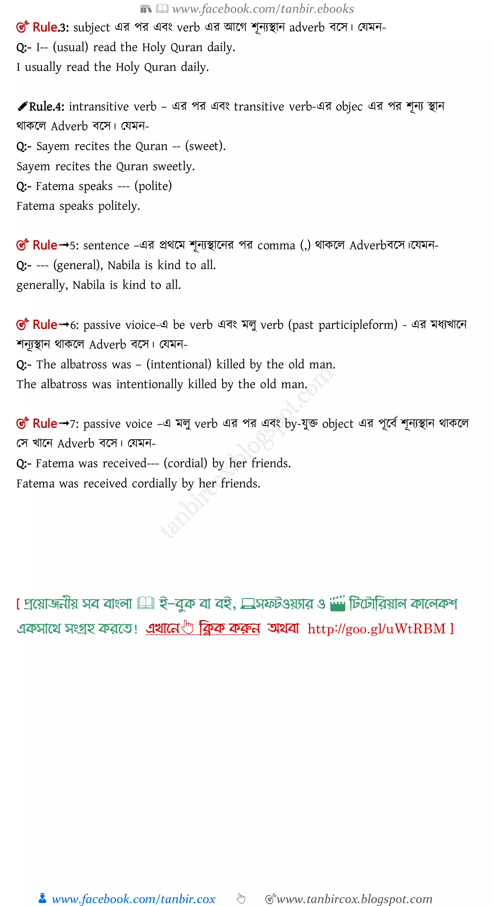 📚  www.facebook.com/tanbir.ebooks
👦 www.facebook.com/tanbir.cox 👆 🎯www.tanbircox.blogspot.com
🎯 Rule.3: subject এর পর এ ং verb এর আলগ শূনযিান adverb লে। তেমন-
Q:- I-- (usual) read the Holy Quran daily.
I usually read the Holy Quran daily.
✐Rule.4: intransitive verb – এর পর এ ং transitive verb-এর objec এর পর শূনয িান
র্াকলল Adverb লে। তেমন-
Q:- Sayem recites the Quran -- (sweet).
Sayem recites the Quran sweetly.
Q:- Fatema speaks --- (polite)
Fatema speaks politely.
🎯 Rule➟5: sentence –এর প্রর্লম শূনযিালনর পর comma (,) র্াকলল Adverb লে।লেমন-
Q:- --- (general), Nabila is kind to all.
generally, Nabila is kind to all.
🎯 Rule➟6: passive vioice-এ be verb এ ং মলু verb (past participleform) - এর মধযিালন
শনূযিান র্াকলল Adverb লে। তেমন-
Q:- The albatross was – (intentional) killed by the old man.
The albatross was intentionally killed by the old man.
🎯 Rule➟7: passive voice –এ মলু verb এর পর এ ং by-েুি object এর পূল ত শূনযিান র্াকলল
তে িালন Adverb লে। তেমন-
Q:- Fatema was received--- (cordial) by her friends.
Fatema was received cordially by her friends.
প্রখয়াজনীয় সব বাাংলা 🕮 ই-বমক্ বা বই, 💻সফিওয়যার ও 🎬 লিখিালরয়াল ক্াখলক্শ
এক্সাখর্ সাংগ্রহ ক্রখত!
 