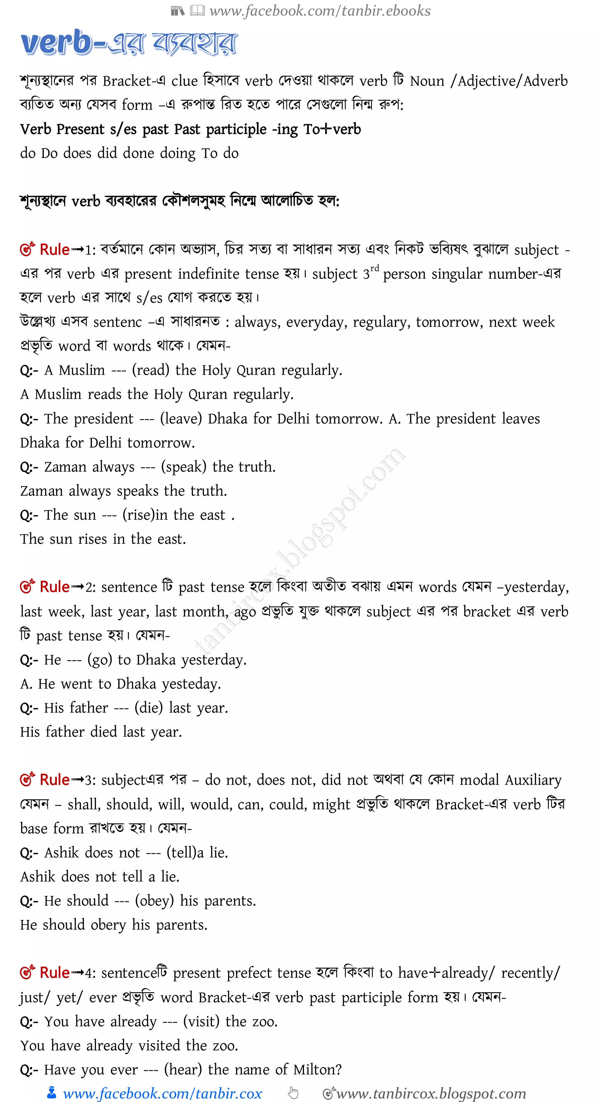 📚  www.facebook.com/tanbir.ebooks
👦 www.facebook.com/tanbir.cox 👆 🎯www.tanbircox.blogspot.com
শূনযিালনর পর Bracket-এ clue মহোল verb তেওয়া র্াকলল verb মি Noun /Adjective/Adverb
যমতত অনয তেে form –এ রুপান্ত মরত হলত পালর তেগুললা মনম রুপ:
Verb Present s/es past Past participle -ing To✛verb
do Do does did done doing To do
শূনযিালন verb য হালরর তকৌশলেুমহ মনলম আললামচত হল:
🎯 Rule➟1: ততমালন তকান অিযাে, মচর েতয া োধারন েতয এ ং মনকি িম যষৎ ুঝালল subject -
এর পর verb এর present indefinite tense হয়। subject 3rd
person singular number-এর
হলল verb এর োলর্ s/es তোগ করলত হয়।
উলেিয এে sentenc –এ োধারনত : always, everyday, regulary, tomorrow, next week
প্রিৃ মত word া words র্ালক। তেমন-
Q:- A Muslim --- (read) the Holy Quran regularly.
A Muslim reads the Holy Quran regularly.
Q:- The president --- (leave) Dhaka for Delhi tomorrow. A. The president leaves
Dhaka for Delhi tomorrow.
Q:- Zaman always --- (speak) the truth.
Zaman always speaks the truth.
Q:- The sun --- (rise)in the east .
The sun rises in the east.
🎯 Rule➟2: sentence মি past tense হলল মকং া অতীত ঝায় এমন words তেমন –yesterday,
last week, last year, last month, ago প্রিু মত েুি র্াকলল subject এর পর bracket এর verb
মি past tense হয়। তেমন-
Q:- He --- (go) to Dhaka yesterday.
A. He went to Dhaka yesteday.
Q:- His father --- (die) last year.
His father died last year.
🎯 Rule➟3: subjectএর পর – do not, does not, did not অর্ া তে তকান modal Auxiliary
তেমন – shall, should, will, would, can, could, might প্রিু মত র্াকলল Bracket-এর verb মির
base form রািলত হয়। তেমন-
Q:- Ashik does not --- (tell)a lie.
Ashik does not tell a lie.
Q:- He should --- (obey) his parents.
He should obery his parents.
🎯 Rule➟4: sentenceমি present prefect tense হলল মকং া to have✛already/ recently/
just/ yet/ ever প্রিৃ মত word Bracket-এর verb past participle form হয়। তেমন-
Q:- You have already --- (visit) the zoo.
You have already visited the zoo.
Q:- Have you ever --- (hear) the name of Milton?
 