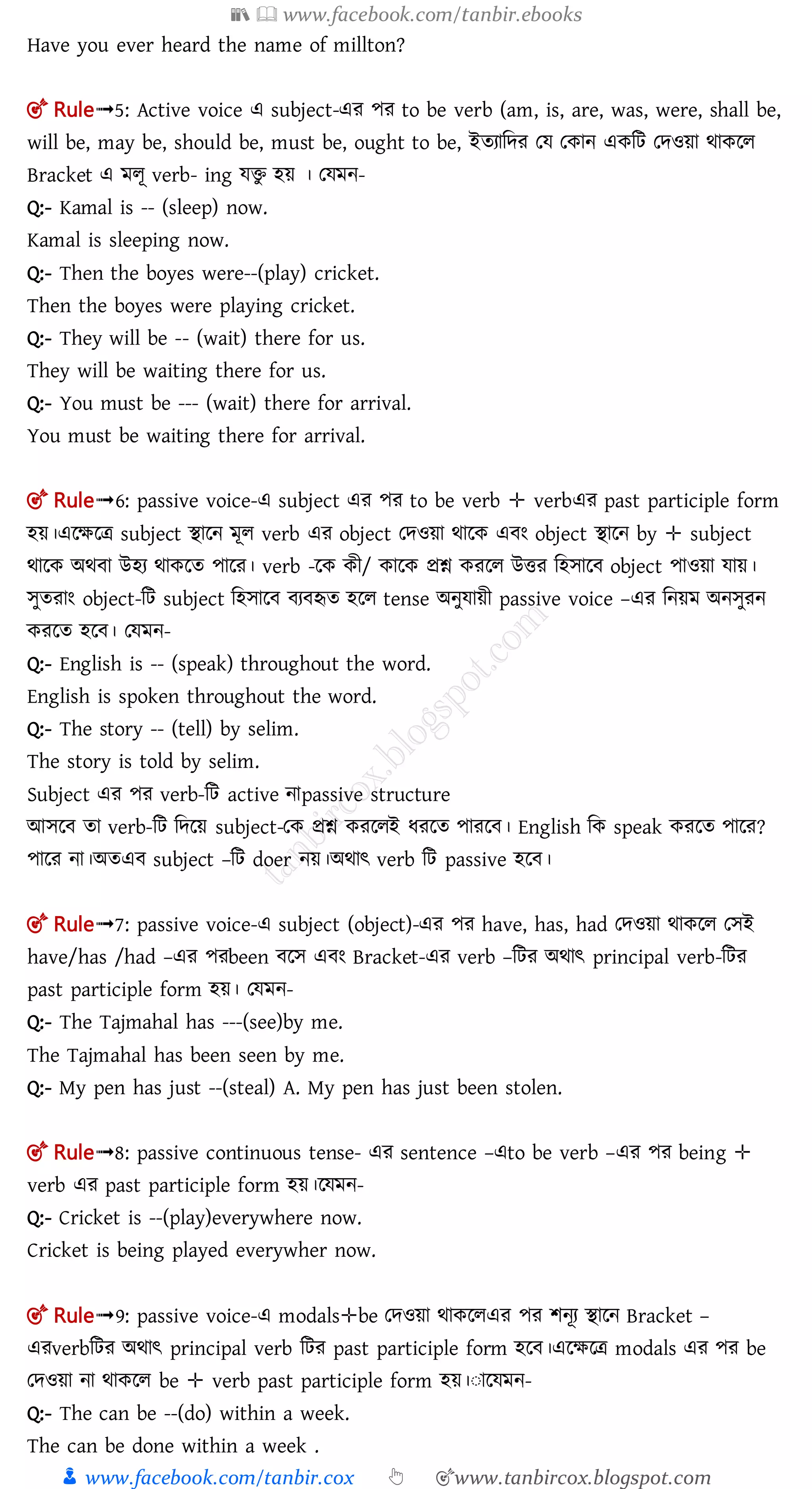📚  www.facebook.com/tanbir.ebooks
👦 www.facebook.com/tanbir.cox 👆 🎯www.tanbircox.blogspot.com
Have you ever heard the name of millton?
🎯 Rule➟5: Active voice এ subject-এর পর to be verb (am, is, are, was, were, shall be,
will be, may be, should be, must be, ought to be, ইতযামের তে তকান একমি তেওয়া র্াকলল
Bracket এ মলূ verb- ing েিু হয় । তেমন-
Q:- Kamal is -- (sleep) now.
Kamal is sleeping now.
Q:- Then the boyes were--(play) cricket.
Then the boyes were playing cricket.
Q:- They will be -- (wait) there for us.
They will be waiting there for us.
Q:- You must be --- (wait) there for arrival.
You must be waiting there for arrival.
🎯 Rule➟6: passive voice-এ subject এর পর to be verb ✛ verbএর past participle form
হয়।এলক্ষলত্র subject িালন মূল verb এর object তেওয়া র্ালক এ ং object িালন by ✛ subject
র্ালক অর্ া উহয র্াকলত পালর। verb -লক কী/ কালক প্রশ্ন করলল উির মহোল object পাওয়া োয়।
েুতরাং object-মি subject মহোল য হৃত হলল tense অনুোয়ী passive voice –এর মনয়ম অনেুরন
করলত হল । তেমন-
Q:- English is -- (speak) throughout the word.
English is spoken throughout the word.
Q:- The story -- (tell) by selim.
The story is told by selim.
Subject এর পর verb-মি active নাpassive structure
আেল তা verb-মি মেলয় subject-তক প্রশ্ন করললই ধরলত পারল । English মক speak করলত পালর?
পালর না।অতএ subject –মি doer নয়।অর্াৎ verb মি passive হল ।
🎯 Rule➟7: passive voice-এ subject (object)-এর পর have, has, had তেওয়া র্াকলল তেই
have/has /had –এর পরbeen লে এ ং Bracket-এর verb –মির অর্াৎ principal verb-মির
past participle form হয়। তেমন-
Q:- The Tajmahal has ---(see)by me.
The Tajmahal has been seen by me.
Q:- My pen has just --(steal) A. My pen has just been stolen.
🎯 Rule➟8: passive continuous tense- এর sentence –এto be verb –এর পর being ✛
verb এর past participle form হয়।লেমন-
Q:- Cricket is --(play)everywhere now.
Cricket is being played everywher now.
🎯 Rule➟9: passive voice-এ modals✛be তেওয়া র্াকললএর পর শনূয িালন Bracket –
এরverbমির অর্াৎ principal verb মির past participle form হল ।এলক্ষলত্র modals এর পর be
তেওয়া না র্াকলল be ✛ verb past participle form হয়।ঃালেমন-
Q:- The can be --(do) within a week.
The can be done within a week .
 