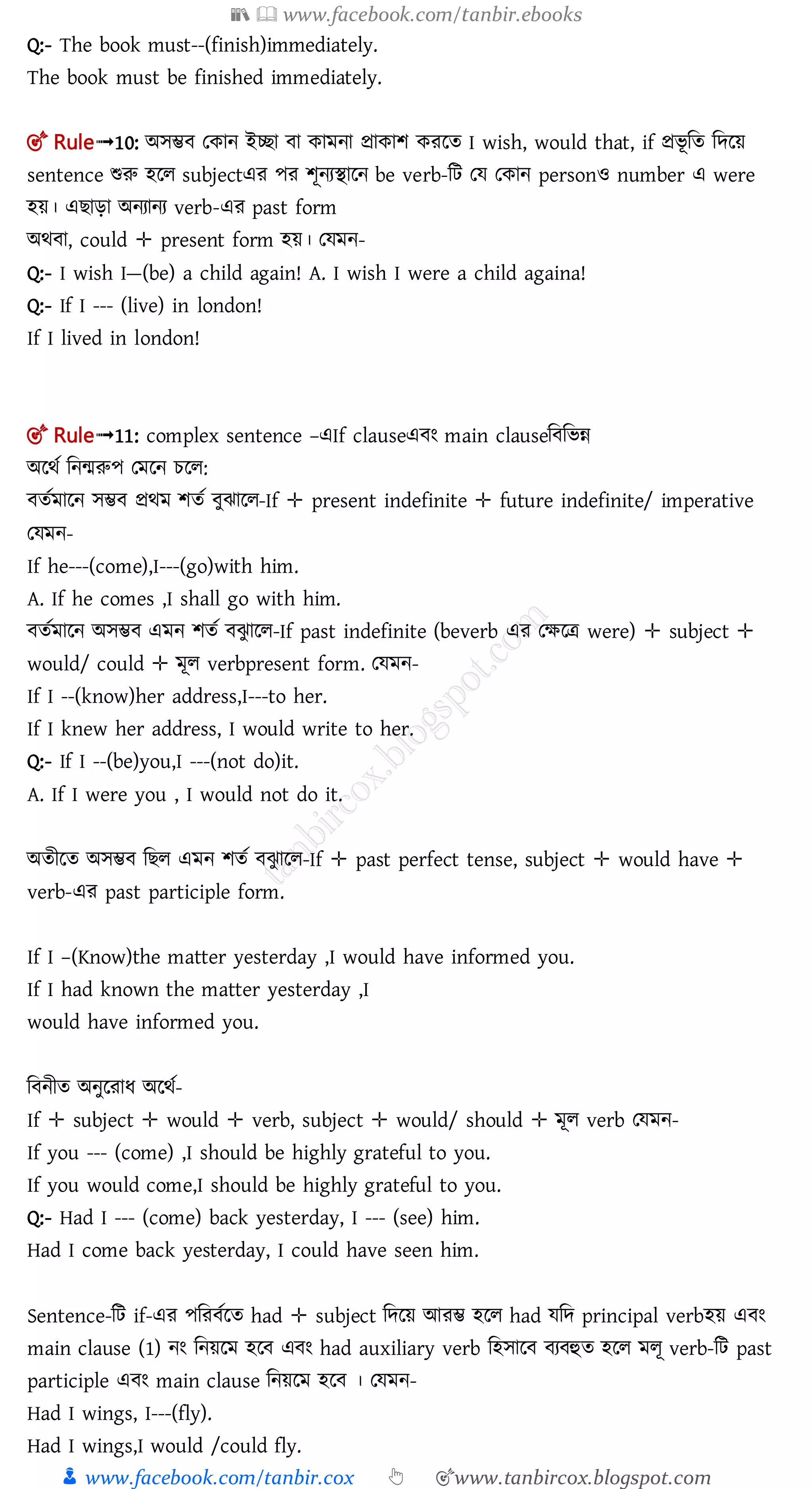 📚  www.facebook.com/tanbir.ebooks
👦 www.facebook.com/tanbir.cox 👆 🎯www.tanbircox.blogspot.com
Q:- The book must--(finish)immediately.
The book must be finished immediately.
🎯 Rule➟10: অেম্ভ তকান ইিা া কামনা প্রাকাশ করলত I wish, would that, if প্রিূ মত মেলয়
sentence শুরু হলল subjectএর পর শূনযিালন be verb-মি তে তকান personও number এ were
হয়। এ াড়া অনযানয verb-এর past form
অর্ া, could ✛ present form হয়। তেমন-
Q:- I wish I—(be) a child again! A. I wish I were a child againa!
Q:- If I --- (live) in london!
If I lived in london!
🎯 Rule➟11: complex sentence –এIf clauseএ ং main clauseম মিন্ন
অলর্ত মনমরুপ তমলন চলল:
ততমালন েম্ভ প্রর্ম শতত ুঝালল-If ✛ present indefinite ✛ future indefinite/ imperative
তেমন-
If he---(come),I---(go)with him.
A. If he comes ,I shall go with him.
ততমালন অেম্ভ এমন শতত ঝু ালল-If past indefinite (beverb এর তক্ষলত্র were) ✛ subject ✛
would/ could ✛ মূল verbpresent form. তেমন-
If I --(know)her address,I---to her.
If I knew her address, I would write to her.
Q:- If I --(be)you,I ---(not do)it.
A. If I were you , I would not do it.
অতীলত অেম্ভ ম ল এমন শতত ঝু ালল-If ✛ past perfect tense, subject ✛ would have ✛
verb-এর past participle form.
If I –(Know)the matter yesterday ,I would have informed you.
If I had known the matter yesterday ,I
would have informed you.
ম নীত অনুলরাধ অলর্ত-
If ✛ subject ✛ would ✛ verb, subject ✛ would/ should ✛ মূল verb তেমন-
If you --- (come) ,I should be highly grateful to you.
If you would come,I should be highly grateful to you.
Q:- Had I --- (come) back yesterday, I --- (see) him.
Had I come back yesterday, I could have seen him.
Sentence-মি if-এর পমর তলত had ✛ subject মেলয় আরম্ভ হলল had েমে principal verbহয় এ ং
main clause (1) নং মনয়লম হল এ ং had auxiliary verb মহোল য হুত হলল মলূ verb-মি past
participle এ ং main clause মনয়লম হল । তেমন-
Had I wings, I---(fly).
Had I wings,I would /could fly.
 