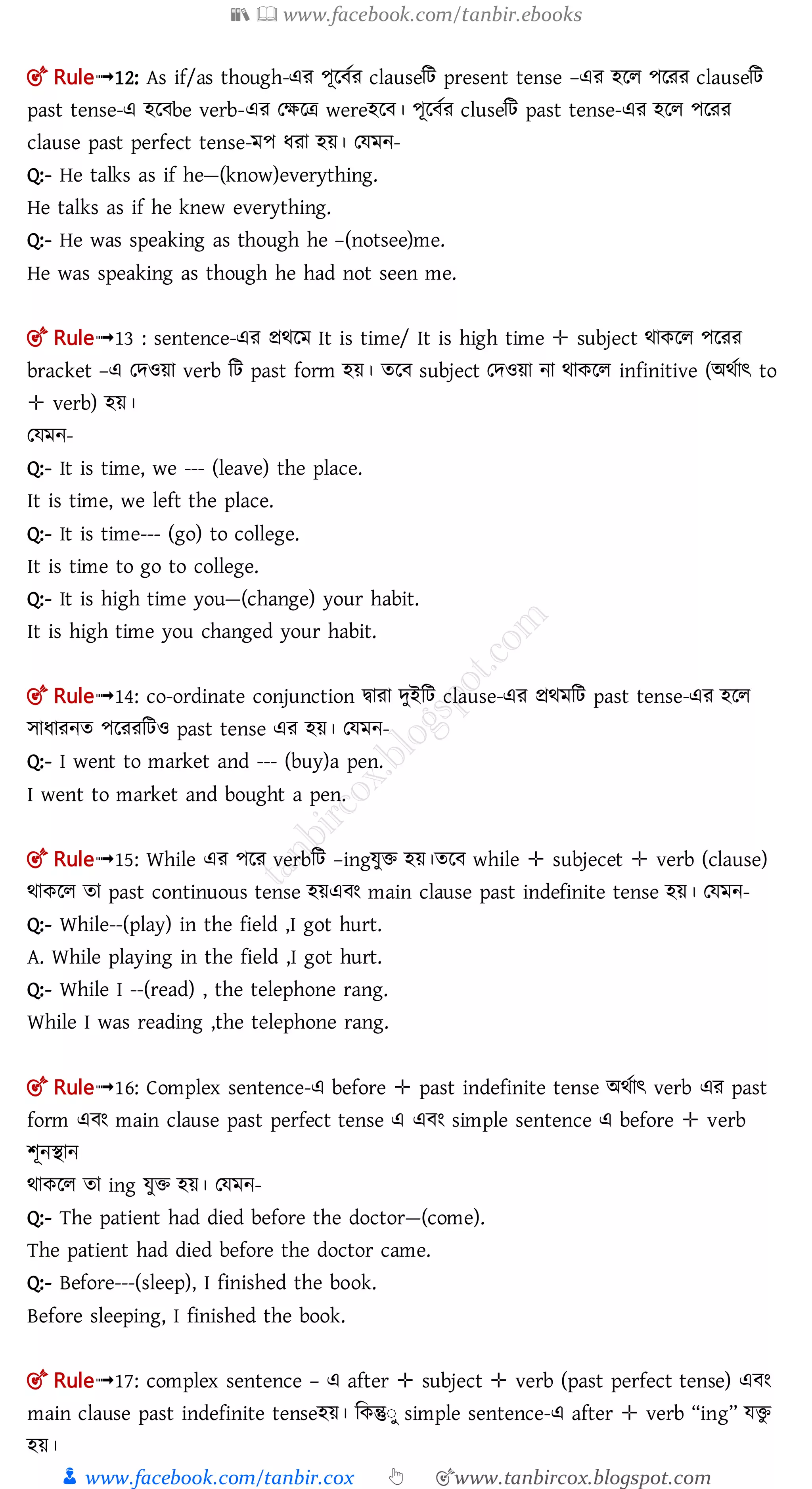 📚  www.facebook.com/tanbir.ebooks
👦 www.facebook.com/tanbir.cox 👆 🎯www.tanbircox.blogspot.com
🎯 Rule➟12: As if/as though-এর পূল তর clauseমি present tense –এর হলল পলরর clauseমি
past tense-এ হল be verb-এর তক্ষলত্র wereহল । পূল তর cluseমি past tense-এর হলল পলরর
clause past perfect tense-মপ ধরা হয়। তেমন-
Q:- He talks as if he—(know)everything.
He talks as if he knew everything.
Q:- He was speaking as though he –(notsee)me.
He was speaking as though he had not seen me.
🎯 Rule➟13 : sentence-এর প্রর্লম It is time/ It is high time ✛ subject র্াকলল পলরর
bracket –এ তেওয়া verb মি past form হয়। তল subject তেওয়া না র্াকলল infinitive (অর্তাৎ to
✛ verb) হয়।
তেমন-
Q:- It is time, we --- (leave) the place.
It is time, we left the place.
Q:- It is time--- (go) to college.
It is time to go to college.
Q:- It is high time you—(change) your habit.
It is high time you changed your habit.
🎯 Rule➟14: co-ordinate conjunction িারা েুইমি clause-এর প্রর্মমি past tense-এর হলল
োধারনত পলররমিও past tense এর হয়। তেমন-
Q:- I went to market and --- (buy)a pen.
I went to market and bought a pen.
🎯 Rule➟15: While এর পলর verbমি –ingেুি হয়।তল while ✛ subjecet ✛ verb (clause)
র্াকলল তা past continuous tense হয়এ ং main clause past indefinite tense হয়। তেমন-
Q:- While--(play) in the field ,I got hurt.
A. While playing in the field ,I got hurt.
Q:- While I --(read) , the telephone rang.
While I was reading ,the telephone rang.
🎯 Rule➟16: Complex sentence-এ before ✛ past indefinite tense অর্তাৎ verb এর past
form এ ং main clause past perfect tense এ এ ং simple sentence এ before ✛ verb
শূনিান
র্াকলল তা ing েুি হয়। তেমন-
Q:- The patient had died before the doctor—(come).
The patient had died before the doctor came.
Q:- Before---(sleep), I finished the book.
Before sleeping, I finished the book.
🎯 Rule➟17: complex sentence – এ after ✛ subject ✛ verb (past perfect tense) এ ং
main clause past indefinite tenseহয়। মকন্তুঃু simple sentence-এ after ✛ verb “ing” েিু
হয়।
 