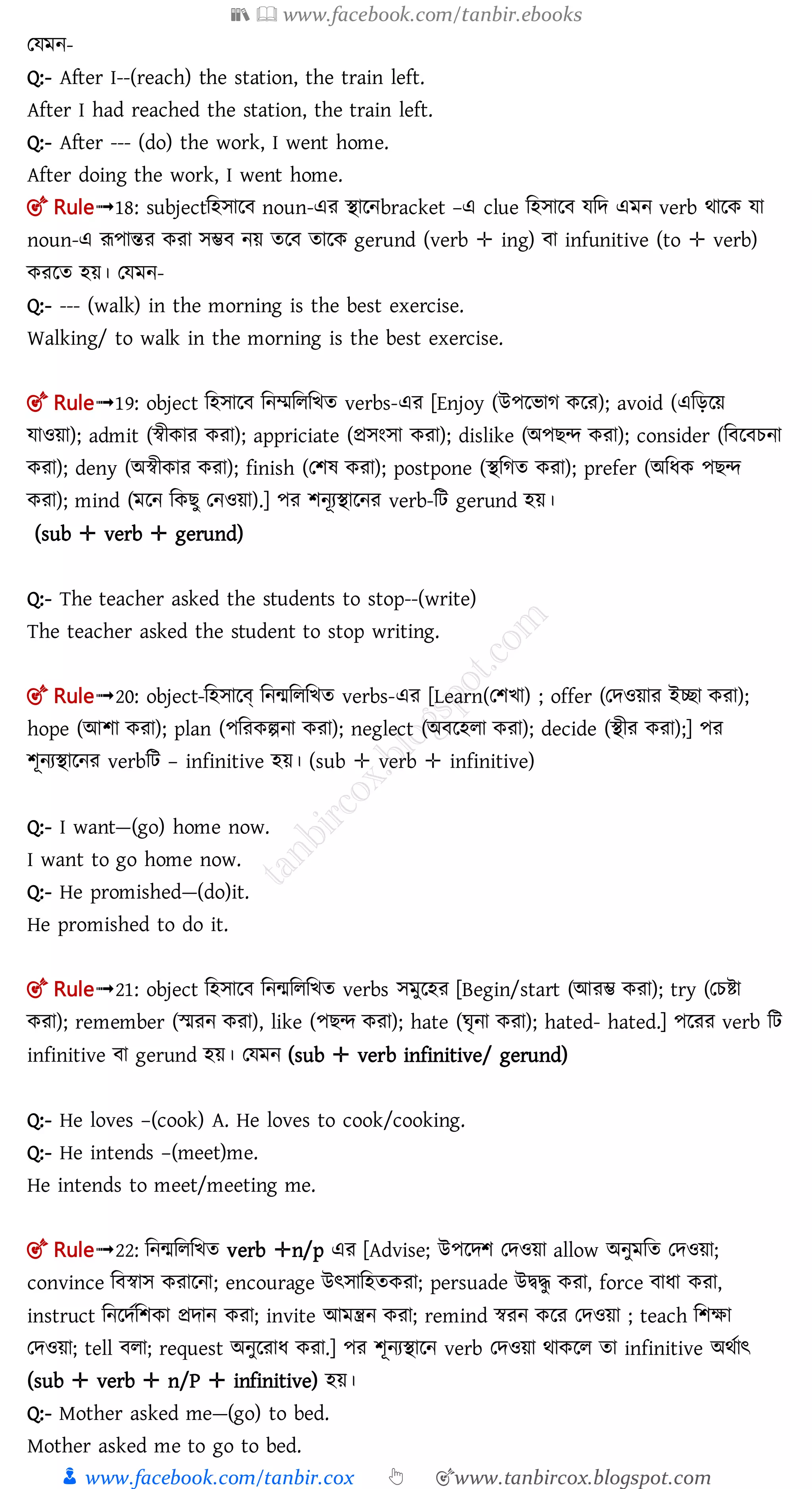 📚  www.facebook.com/tanbir.ebooks
👦 www.facebook.com/tanbir.cox 👆 🎯www.tanbircox.blogspot.com
তেমন-
Q:- After I--(reach) the station, the train left.
After I had reached the station, the train left.
Q:- After --- (do) the work, I went home.
After doing the work, I went home.
🎯 Rule➟18: subjectমহোল noun-এর িালনbracket –এ clue মহোল েমে এমন verb র্ালক ো
noun-এ রূপান্তর করা েম্ভ নয় তল তালক gerund (verb ✛ ing) া infunitive (to ✛ verb)
করলত হয়। তেমন-
Q:- --- (walk) in the morning is the best exercise.
Walking/ to walk in the morning is the best exercise.
🎯 Rule➟19: object মহোল মনম্মমলমিত verbs-এর [Enjoy (উপরভাে করে); avoid (এজড়রয়
যাওয়া); admit (স্বীকাে কো); appriciate (প্রসংসা কো); dislike (অপিন্দ কো); consider (জবরবেনা
কো); deny (অস্বীকাে কো); finish (তিষ্ কো); postpone (স্থজেে কো); prefer (অজযক পিন্দ
কো); mind (মরন জকিু তনওয়া).] পর শনূযিালনর verb-মি gerund হয়।
(sub ✛ verb ✛ gerund)
Q:- The teacher asked the students to stop--(write)
The teacher asked the student to stop writing.
🎯 Rule➟20: object-মহোলে্ মনমমলমিত verbs-এর [Learn(তিখা) ; offer (তদওয়াে ইচ্ছা কো);
hope (আিা কো); plan (পজেকল্পনা কো); neglect (অবরহো কো); decide (স্থীে কো);] পর
শূনযিালনর verbমি – infinitive হয়। (sub ✛ verb ✛ infinitive)
Q:- I want—(go) home now.
I want to go home now.
Q:- He promished—(do)it.
He promished to do it.
🎯 Rule➟21: object মহোল মনমমলমিত verbs েমুলহর [Begin/start (আেম্ভ কো); try (তেিা
কো); remember (স্মেন কো), like (পিন্দ কো); hate (ঘৃনা কো); hated- hated.] পলরর verb মি
infinitive া gerund হয়। তেমন (sub ✛ verb infinitive/ gerund)
Q:- He loves –(cook) A. He loves to cook/cooking.
Q:- He intends –(meet)me.
He intends to meet/meeting me.
🎯 Rule➟22: মনমমলমিত verb ✛n/p এর [Advise; উপরদি তদওয়া allow অনুমজে তদওয়া;
convince জবস্বাস কোরনা; encourage উৎসাজহেকো; persuade উদ্বদ্ধু কো, force বাযা কো,
instruct জনরদতজিকা প্রদান কো; invite আমন্ত্রন কো; remind স্বেন করে তদওয়া ; teach জিক্ষা
তদওয়া; tell বো; request অনুরোয কো.] পর শূনযিালন verb তেওয়া র্াকলল তা infinitive অথতাৎ
(sub ✛ verb ✛ n/P ✛ infinitive) হয়।
Q:- Mother asked me—(go) to bed.
Mother asked me to go to bed.
 