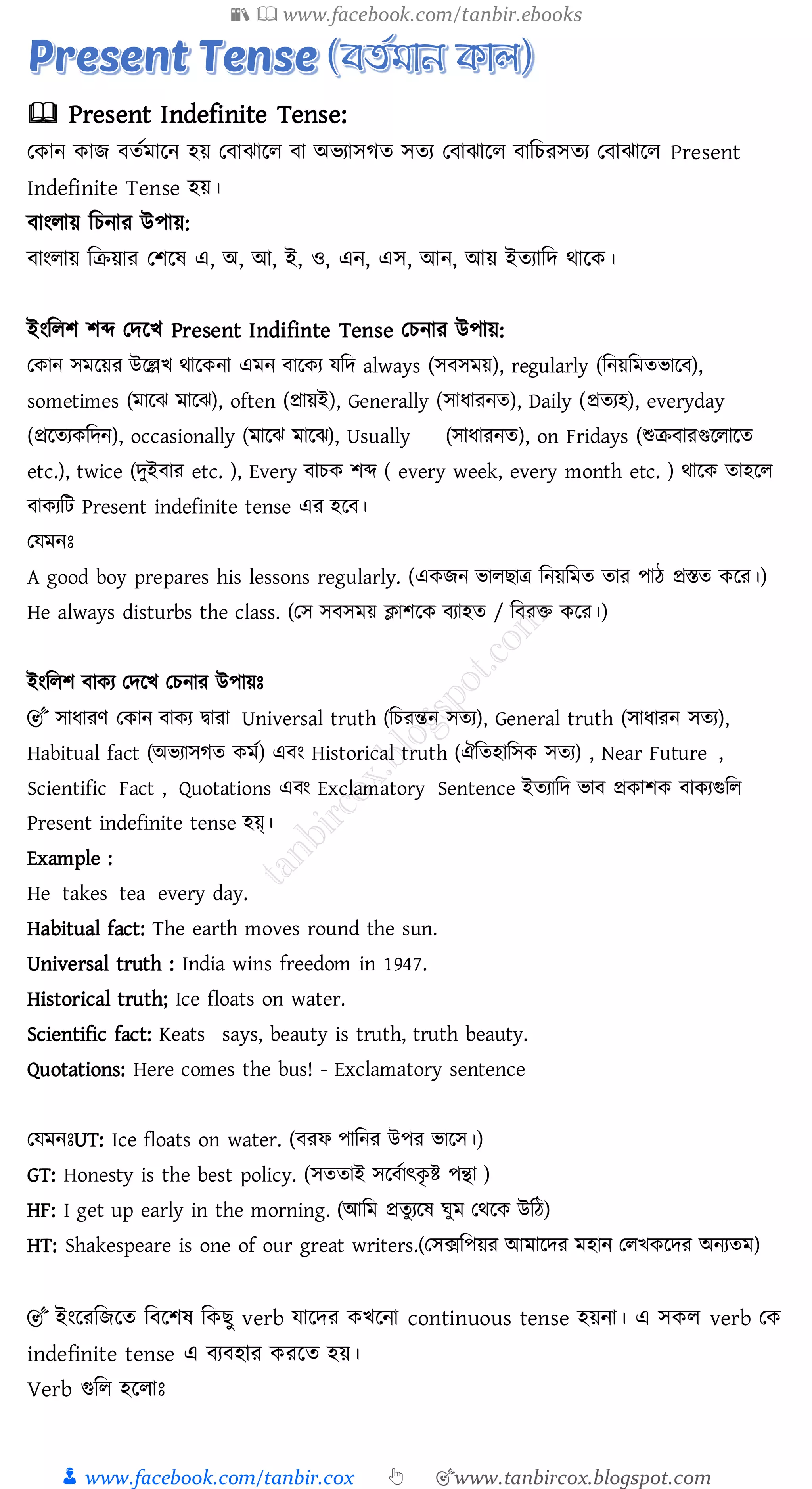 📚  www.facebook.com/tanbir.ebooks
👦 www.facebook.com/tanbir.cox 👆 🎯www.tanbircox.blogspot.com
🕮 Present Indefinite Tense:
তকান কাি বেতমারন হয় তবাঝারে বা অভোসেে সেে তবাঝারে বাজেেসেে তবাঝারে Present
Indefinite Tense হয়।
বাংোয় জেনাে উপায়:
বাংোয় জিয়াে তিরষ্ এ, অ, আ, ই, ও, এন, এস, আন, আয় ইেোজদ থারক।
ইংজেি িব্দ তদরখ Present Indifinte Tense তেনাে উপায়:
তকান সমরয়ে উরল্লখ থারকনা এমন বারকে যজদ always (সবসময়), regularly (জনয়জমেভারব),
sometimes (মারঝ মারঝ), often (প্রায়ই), Generally (সাযােনে), Daily (প্রেেহ), everyday
(প্ররেেকজদন), occasionally (মারঝ মারঝ), Usually (সাযােনে), on Fridays (শুিবােগুরোরে
etc.), twice (দুইবাে etc. ), Every বােক িব্দ ( every week, every month etc. ) থারক োহরে
বাকেজট Present indefinite tense এে হরব।
তযমনঃ
A good boy prepares his lessons regularly. (একিন ভােিাত্র জনয়জমে োে পাঠ প্রস্তে করে।)
He always disturbs the class. (তস সবসময় ক্লািরক বোহে / জবেি করে।)
ইংজেি বাকে তদরখ তেনাে উপায়ঃ
🎯 সাযােণ তকান বাকে দ্বাো Universal truth (জেেন্তন সেে), General truth (সাযােন সেে),
Habitual fact (অভোসেে কমত) এবং Historical truth (ঐজেহাজসক সেে) , Near Future ,
Scientific Fact , Quotations এবং Exclamatory Sentence ইেোজদ ভাব প্রকািক বাকেগুজে
Present indefinite tense হয়্।
Example :
He takes tea every day.
Habitual fact: The earth moves round the sun.
Universal truth : India wins freedom in 1947.
Historical truth; Ice floats on water.
Scientific fact: Keats says, beauty is truth, truth beauty.
Quotations: Here comes the bus! - Exclamatory sentence
তযমনঃUT: Ice floats on water. (বেফ পাজনে উপে ভারস।)
GT: Honesty is the best policy. (সেোই সরবতাৎকৃ ি পন্থা )
HF: I get up early in the morning. (আজম প্রেুেরষ্ ঘুম তথরক উজঠ)
HT: Shakespeare is one of our great writers.(তসক্সজপয়ে আমারদে মহান তেখকরদে অনেেম)
🎯 ইংরেজিরে জবরিষ্ জকিু verb যারদে কখরনা continuous tense হয়না। এ সকে verb তক
indefinite tense এ বেবহাে কেরে হয়।
Verb গুজে হরোঃ
 