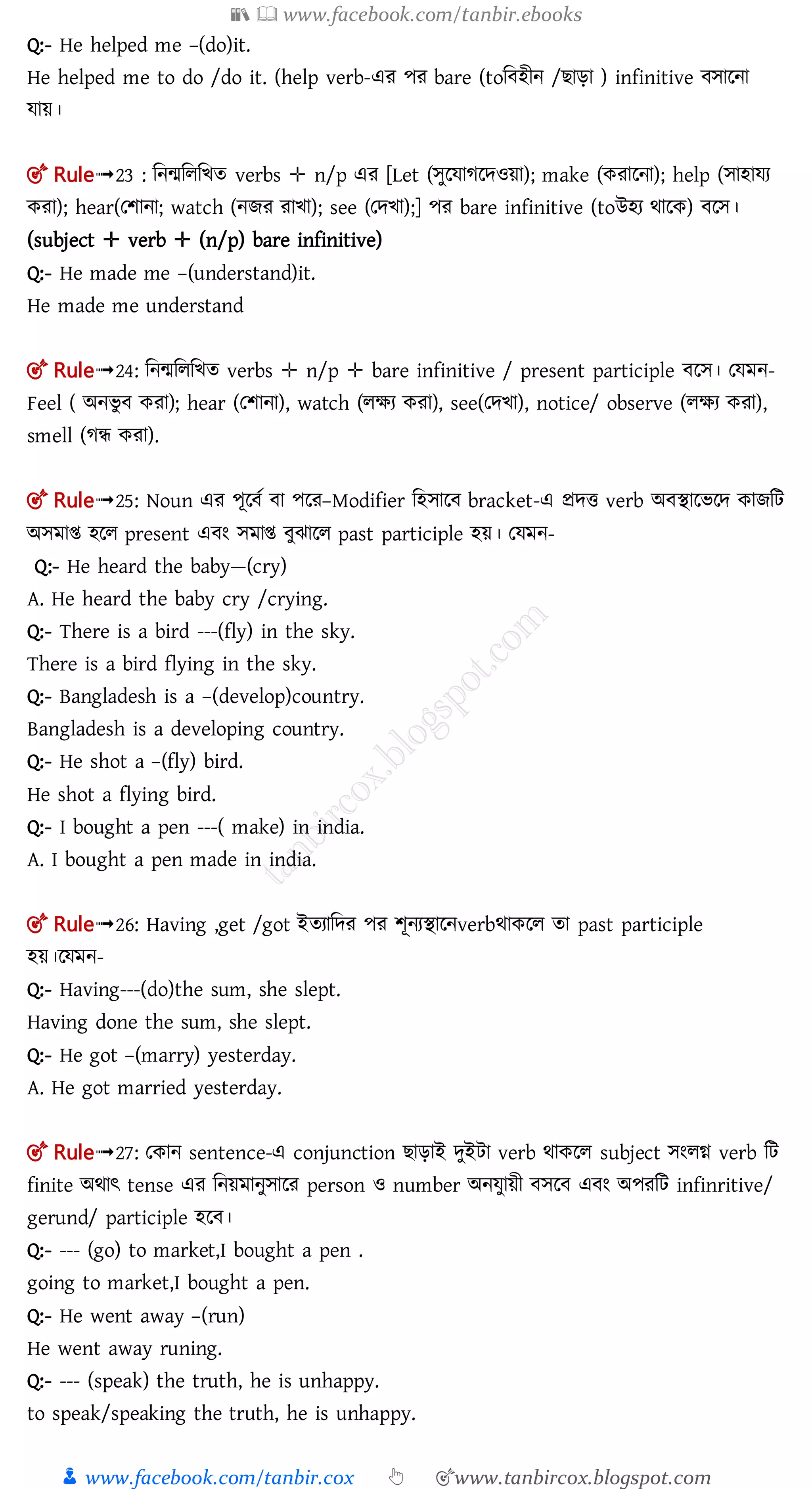 📚  www.facebook.com/tanbir.ebooks
👦 www.facebook.com/tanbir.cox 👆 🎯www.tanbircox.blogspot.com
Q:- He helped me –(do)it.
He helped me to do /do it. (help verb-এর পর bare (toম হীন / াড়া ) infinitive োলনা
োয়।
🎯 Rule➟23 : মনমমলমিত verbs ✛ n/p এর [Let (সুরযােরদওয়া); make (কোরনা); help (সাহাযে
কো); hear(তিানা; watch (নিে োখা); see (তদখা);] পর bare infinitive (toউহয র্ালক) লে।
(subject ✛ verb ✛ (n/p) bare infinitive)
Q:- He made me –(understand)it.
He made me understand
🎯 Rule➟24: মনমমলমিত verbs ✛ n/p ✛ bare infinitive / present participle লে। তেমন-
Feel ( অনিু করা); hear (তশানা), watch (লক্ষয করা), see(তেিা), notice/ observe (লক্ষয করা),
smell (গন্ধ করা).
🎯 Rule➟25: Noun এর পূল ত া পলর–Modifier মহোল bracket-এ প্রেি verb অ িালিলে কােমি
অেমাি হলল present এ ং েমাি ুঝালল past participle হয়। তেমন-
Q:- He heard the baby—(cry)
A. He heard the baby cry /crying.
Q:- There is a bird ---(fly) in the sky.
There is a bird flying in the sky.
Q:- Bangladesh is a –(develop)country.
Bangladesh is a developing country.
Q:- He shot a –(fly) bird.
He shot a flying bird.
Q:- I bought a pen ---( make) in india.
A. I bought a pen made in india.
🎯 Rule➟26: Having ,get /got ইতযামের পর শূনযিালনverbর্াকলল তা past participle
হয়।লেমন-
Q:- Having---(do)the sum, she slept.
Having done the sum, she slept.
Q:- He got –(marry) yesterday.
A. He got married yesterday.
🎯 Rule➟27: তকান sentence-এ conjunction াড়াই েুইিা verb র্াকলল subject েংলগ্ন verb মি
finite অর্াৎ tense এর মনয়মানুোলর person ও number অনেুায়ী েল এ ং অপরমি infinritive/
gerund/ participle হল ।
Q:- --- (go) to market,I bought a pen .
going to market,I bought a pen.
Q:- He went away –(run)
He went away runing.
Q:- --- (speak) the truth, he is unhappy.
to speak/speaking the truth, he is unhappy.
 