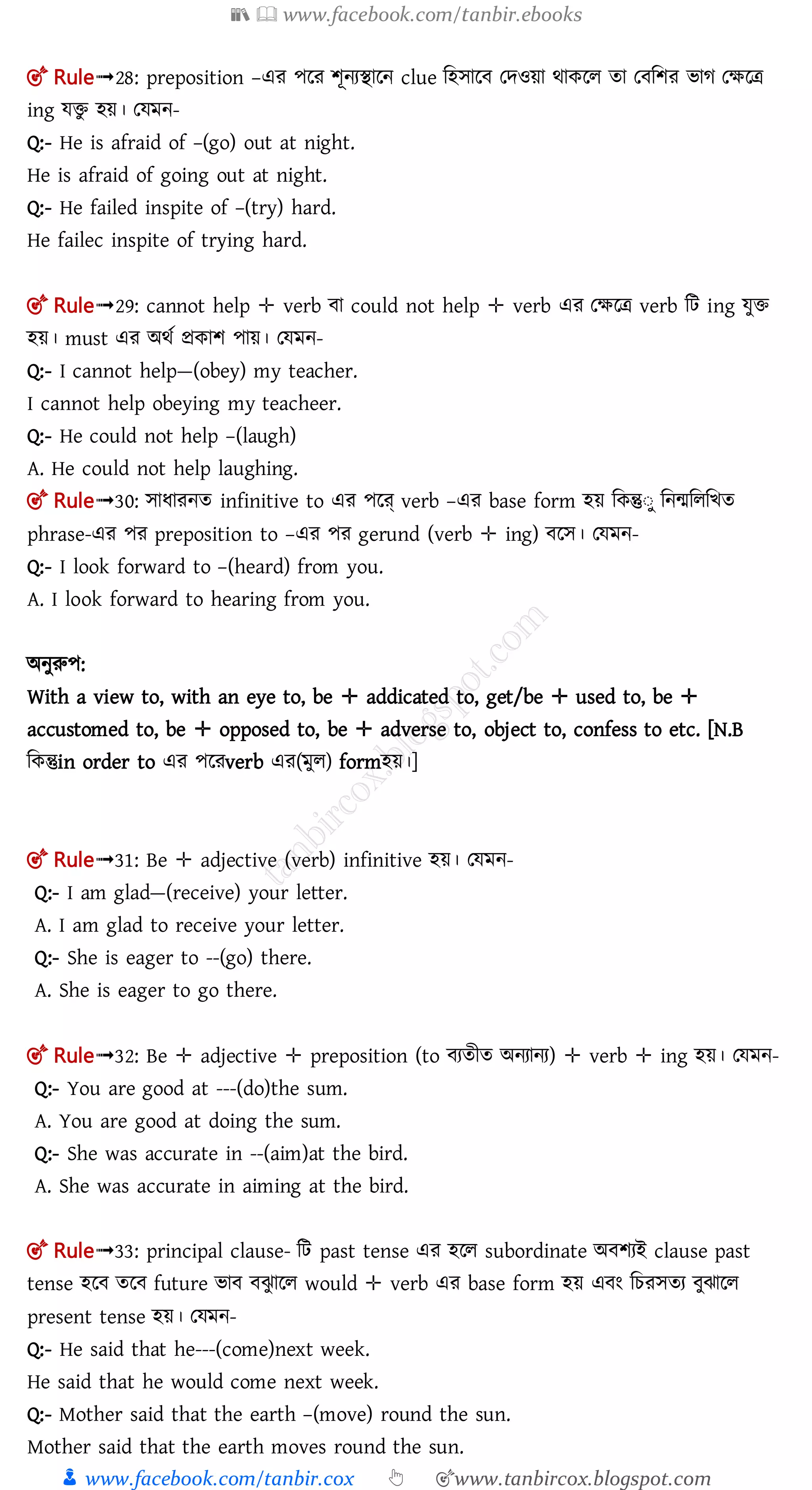 📚  www.facebook.com/tanbir.ebooks
👦 www.facebook.com/tanbir.cox 👆 🎯www.tanbircox.blogspot.com
🎯 Rule➟28: preposition –এর পলর শূনযিালন clue মহোল তেওয়া র্াকলল তা ত মশর িাগ তক্ষলত্র
ing েিু হয়। তেমন-
Q:- He is afraid of –(go) out at night.
He is afraid of going out at night.
Q:- He failed inspite of –(try) hard.
He failec inspite of trying hard.
🎯 Rule➟29: cannot help ✛ verb া could not help ✛ verb এর তক্ষলত্র verb মি ing েুি
হয়। must এর অর্ত প্রকাশ পায়। তেমন-
Q:- I cannot help—(obey) my teacher.
I cannot help obeying my teacheer.
Q:- He could not help –(laugh)
A. He could not help laughing.
🎯 Rule➟30: োধারনত infinitive to এর পলে্ verb –এর base form হয় মকন্তুঃু মনমমলমিত
phrase-এর পর preposition to –এর পর gerund (verb ✛ ing) লে। তেমন-
Q:- I look forward to –(heard) from you.
A. I look forward to hearing from you.
অনুরুপ:
With a view to, with an eye to, be ✛ addicated to, get/be ✛ used to, be ✛
accustomed to, be ✛ opposed to, be ✛ adverse to, object to, confess to etc. [N.B
মকন্তুin order to এর পলরverb এর(মুল) formহয়।]
🎯 Rule➟31: Be ✛ adjective (verb) infinitive হয়। তেমন-
Q:- I am glad—(receive) your letter.
A. I am glad to receive your letter.
Q:- She is eager to --(go) there.
A. She is eager to go there.
🎯 Rule➟32: Be ✛ adjective ✛ preposition (to যতীত অনযানয) ✛ verb ✛ ing হয়। তেমন-
Q:- You are good at ---(do)the sum.
A. You are good at doing the sum.
Q:- She was accurate in --(aim)at the bird.
A. She was accurate in aiming at the bird.
🎯 Rule➟33: principal clause- মি past tense এর হলল subordinate অ শযই clause past
tense হল তল future িা ঝু ালল would ✛ verb এর base form হয় এ ং মচরেতয ুঝালল
present tense হয়। তেমন-
Q:- He said that he---(come)next week.
He said that he would come next week.
Q:- Mother said that the earth –(move) round the sun.
Mother said that the earth moves round the sun.
 