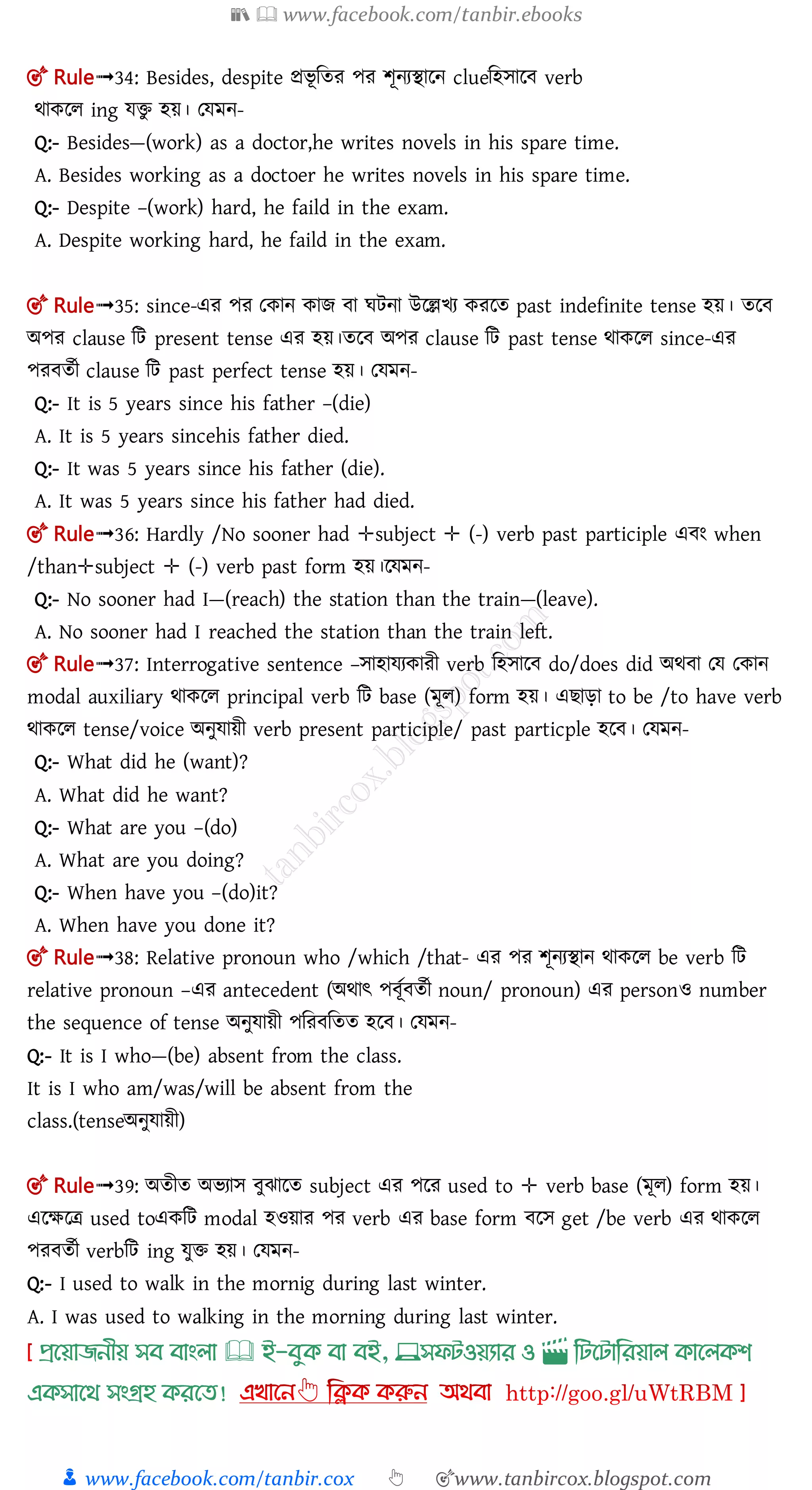 📚  www.facebook.com/tanbir.ebooks
👦 www.facebook.com/tanbir.cox 👆 🎯www.tanbircox.blogspot.com
🎯 Rule➟34: Besides, despite প্রিূ মতর পর শূনযিালন clueমহোল verb
র্াকলল ing েিু হয়। তেমন-
Q:- Besides—(work) as a doctor,he writes novels in his spare time.
A. Besides working as a doctoer he writes novels in his spare time.
Q:- Despite –(work) hard, he faild in the exam.
A. Despite working hard, he faild in the exam.
🎯 Rule➟35: since-এর পর তকান কাে া ঘিনা উলেিয করলত past indefinite tense হয়। তল
অপর clause মি present tense এর হয়।তল অপর clause মি past tense র্াকলল since-এর
পর ততী clause মি past perfect tense হয়। তেমন-
Q:- It is 5 years since his father –(die)
A. It is 5 years sincehis father died.
Q:- It was 5 years since his father (die).
A. It was 5 years since his father had died.
🎯 Rule➟36: Hardly /No sooner had ✛subject ✛ (-) verb past participle এ ং when
/than✛subject ✛ (-) verb past form হয়।লেমন-
Q:- No sooner had I—(reach) the station than the train—(leave).
A. No sooner had I reached the station than the train left.
🎯 Rule➟37: Interrogative sentence –োহােযকারী verb মহোল do/does did অর্ া তে তকান
modal auxiliary র্াকলল principal verb মি base (মূল) form হয়। এ াড়া to be /to have verb
র্াকলল tense/voice অনুোয়ী verb present participle/ past particple হল । তেমন-
Q:- What did he (want)?
A. What did he want?
Q:- What are you –(do)
A. What are you doing?
Q:- When have you –(do)it?
A. When have you done it?
🎯 Rule➟38: Relative pronoun who /which /that- এর পর শূনযিান র্াকলল be verb মি
relative pronoun –এর antecedent (অর্াৎ প ূত ততী noun/ pronoun) এর personও number
the sequence of tense অনুোয়ী পমর মতত হল । তেমন-
Q:- It is I who—(be) absent from the class.
It is I who am/was/will be absent from the
class.(tenseঅনুোয়ী)
🎯 Rule➟39: অতীত অিযাে ুঝালত subject এর পলর used to ✛ verb base (মূল) form হয়।
এলক্ষলত্র used toএকমি modal হওয়ার পর verb এর base form লে get /be verb এর র্াকলল
পর ততী verbমি ing েুি হয়। তেমন-
Q:- I used to walk in the mornig during last winter.
A. I was used to walking in the morning during last winter.
প্রখয়াজনীয় সব বাাংলা 🕮 ই-বমক্ বা বই, 💻সফিওয়যার ও 🎬 লিখিালরয়াল ক্াখলক্শ
এক্সাখর্ সাংগ্রহ ক্রখত!
 