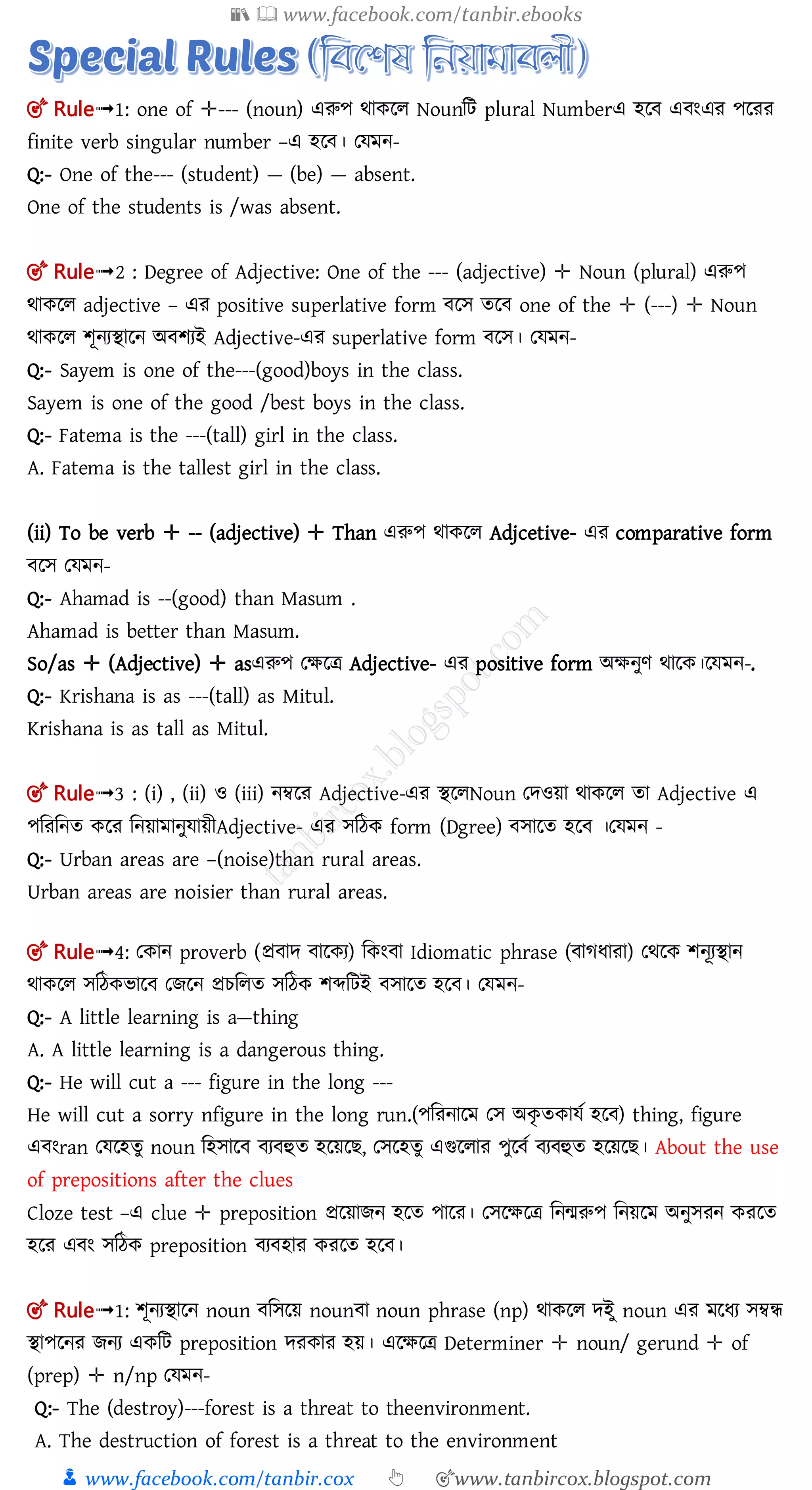 📚  www.facebook.com/tanbir.ebooks
👦 www.facebook.com/tanbir.cox 👆 🎯www.tanbircox.blogspot.com
🎯 Rule➟1: one of ✛--- (noun) এরুপ র্াকলল Nounমি plural Numberএ হল এ ংএর পলরর
finite verb singular number –এ হল । তেমন-
Q:- One of the--- (student) — (be) — absent.
One of the students is /was absent.
🎯 Rule➟2 : Degree of Adjective: One of the --- (adjective) ✛ Noun (plural) এরুপ
র্াকলল adjective – এর positive superlative form লে তল one of the ✛ (---) ✛ Noun
র্াকলল শূনযিালন অ শযই Adjective-এর superlative form লে। তেমন-
Q:- Sayem is one of the---(good)boys in the class.
Sayem is one of the good /best boys in the class.
Q:- Fatema is the ---(tall) girl in the class.
A. Fatema is the tallest girl in the class.
(ii) To be verb ✛ -- (adjective) ✛ Than এরুপ র্াকলল Adjcetive- এর comparative form
লে তেমন-
Q:- Ahamad is --(good) than Masum .
Ahamad is better than Masum.
So/as ✛ (Adjective) ✛ asএরুপ তক্ষলত্র Adjective- এর positive form অক্ষনুণ র্ালক।লেমন-.
Q:- Krishana is as ---(tall) as Mitul.
Krishana is as tall as Mitul.
🎯 Rule➟3 : (i) , (ii) ও (iii) নম্বলর Adjective-এর িললNoun তেওয়া র্াকলল তা Adjective এ
পমরমনত কলর মনয়ামানুোয়ীAdjective- এর েমঠক form (Dgree) োলত হল ।তেমন -
Q:- Urban areas are –(noise)than rural areas.
Urban areas are noisier than rural areas.
🎯 Rule➟4: তকান proverb (প্র াে ালকয) মকং া Idiomatic phrase ( াগধারা) তর্লক শনূযিান
র্াকলল েমঠকিাল তেলন প্রচমলত েমঠক শব্দমিই োলত হল । তেমন-
Q:- A little learning is a—thing
A. A little learning is a dangerous thing.
Q:- He will cut a --- figure in the long ---
He will cut a sorry nfigure in the long run.(পমরনালম তে অকৃ তকােত হল ) thing, figure
এ ংran তেলহতু noun মহোল য হুত হলয়ল , তেলহতু এগুললার পুল ত য হুত হলয়ল । About the use
of prepositions after the clues
Cloze test –এ clue ✛ preposition প্রলয়ােন হলত পালর। তেলক্ষলত্র মনমরুপ মনয়লম অনুেরন করলত
হলর এ ং েমঠক preposition য হার করলত হল ।
🎯 Rule➟1: শূনযিালন noun মেলয় noun া noun phrase (np) র্াকলল েইু noun এর মলধয েম্বন্ধ
িাপলনর েনয একমি preposition েরকার হয়। এলক্ষলত্র Determiner ✛ noun/ gerund ✛ of
(prep) ✛ n/np তেমন-
Q:- The (destroy)---forest is a threat to theenvironment.
A. The destruction of forest is a threat to the environment
 