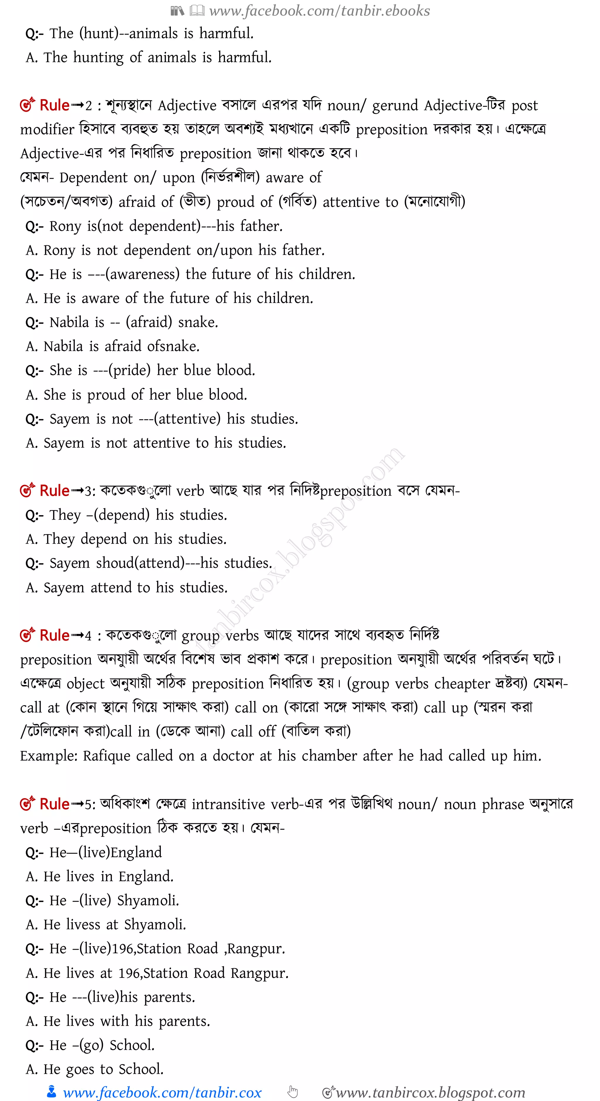 📚  www.facebook.com/tanbir.ebooks
👦 www.facebook.com/tanbir.cox 👆 🎯www.tanbircox.blogspot.com
Q:- The (hunt)--animals is harmful.
A. The hunting of animals is harmful.
🎯 Rule➟2 : শূনযিালন Adjective োলল এরপর েমে noun/ gerund Adjective-মির post
modifier মহোল য হুত হয় তাহলল অ শযই মধযিালন একমি preposition েরকার হয়। এলক্ষলত্র
Adjective-এর পর মনধামরত preposition োনা র্াকলত হল ।
তেমন- Dependent on/ upon (মনিতরশীল) aware of
(েলচতন/অ গত) afraid of (িীত) proud of (গম তত) attentive to (মলনালোগী)
Q:- Rony is(not dependent)---his father.
A. Rony is not dependent on/upon his father.
Q:- He is –--(awareness) the future of his children.
A. He is aware of the future of his children.
Q:- Nabila is -- (afraid) snake.
A. Nabila is afraid ofsnake.
Q:- She is ---(pride) her blue blood.
A. She is proud of her blue blood.
Q:- Sayem is not ---(attentive) his studies.
A. Sayem is not attentive to his studies.
🎯 Rule➟3: কলতকগুঃুললা verb আল োর পর মনমেিpreposition লে তেমন-
Q:- They –(depend) his studies.
A. They depend on his studies.
Q:- Sayem shoud(attend)---his studies.
A. Sayem attend to his studies.
🎯 Rule➟4 : কলতকগুঃুললা group verbs আল োলের োলর্ য হৃত মনমেতি
preposition অনেুায়ী অলর্তর ম লশষ িা প্রকাশ কলর। preposition অনেুায়ী অলর্তর পমর ততন ঘলি।
এলক্ষলত্র object অনুোয়ী েমঠক preposition মনধামরত হয়। (group verbs cheapter দ্রি য) তেমন-
call at (তকান িালন মগলয় োক্ষাৎ করা) call on (কালরা েলে োক্ষাৎ করা) call up (স্মরন করা
/লিমললফান করা)call in (তেলক আনা) call off ( ামতল করা)
Example: Rafique called on a doctor at his chamber after he had called up him.
🎯 Rule➟5: অমধকাংশ তক্ষলত্র intransitive verb-এর পর উমেমির্ noun/ noun phrase অনুোলর
verb –এরpreposition মঠক করলত হয়। তেমন-
Q:- He—(live)England
A. He lives in England.
Q:- He –(live) Shyamoli.
A. He livess at Shyamoli.
Q:- He –(live)196,Station Road ,Rangpur.
A. He lives at 196,Station Road Rangpur.
Q:- He ---(live)his parents.
A. He lives with his parents.
Q:- He –(go) School.
A. He goes to School.
 