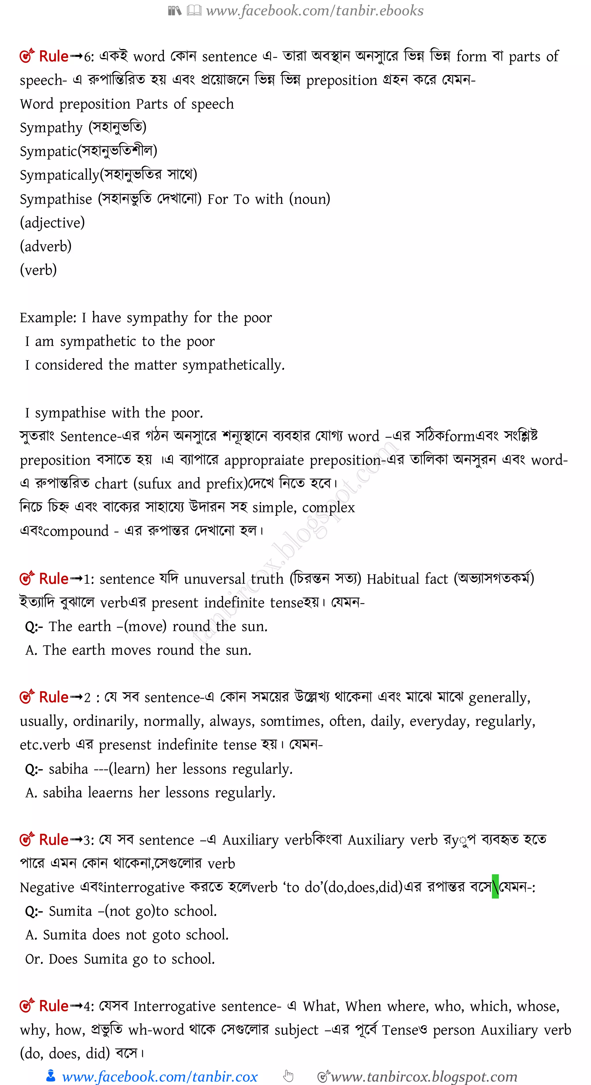 📚  www.facebook.com/tanbir.ebooks
👦 www.facebook.com/tanbir.cox 👆 🎯www.tanbircox.blogspot.com
🎯 Rule➟6: একই word তকান sentence এ- তারা অ িান অনেুালর মিন্ন মিন্ন form া parts of
speech- এ রুপামন্তমরত হয় এ ং প্রলয়ােলন মিন্ন মিন্ন preposition গ্রহন কলর তেমন-
Word preposition Parts of speech
Sympathy (েহানুিমত)
Sympatic(েহানুিমতশীল)
Sympatically(েহানুিমতর োলর্)
Sympathise (েহানিু মত তেিালনা) For To with (noun)
(adjective)
(adverb)
(verb)
Example: I have sympathy for the poor
I am sympathetic to the poor
I considered the matter sympathetically.
I sympathise with the poor.
েুতরাং Sentence-এর গঠন অনেুালর শনূযিালন য হার তোগয word –এর েমঠকformএ ং েংমিি
preposition োলত হয় ।এ যাপালর appropraiate preposition-এর তামলকা অনেুরন এ ং word-
এ রুপান্তমরত chart (sufux and prefix)তেলি মনলত হল ।
মনলচ মচি এ ং ালকযর োহালেয উোরন েহ simple, complex
এ ংcompound - এর রুপান্তর তেিালনা হল।
🎯 Rule➟1: sentence েমে unuversal truth (মচরন্তন েতয) Habitual fact (অিযােগতকমত)
ইতযামে ুঝালল verbএর present indefinite tenseহয়। তেমন-
Q:- The earth –(move) round the sun.
A. The earth moves round the sun.
🎯 Rule➟2 : তে ে sentence-এ তকান েমলয়র উলেিয র্ালকনা এ ং মালঝ মালঝ generally,
usually, ordinarily, normally, always, somtimes, often, daily, everyday, regularly,
etc.verb এর presenst indefinite tense হয়। তেমন-
Q:- sabiha ---(learn) her lessons regularly.
A. sabiha leaerns her lessons regularly.
🎯 Rule➟3: তে ে sentence –এ Auxiliary verbমকং া Auxiliary verb রyঃুপ য হৃত হলত
পালর এমন তকান র্ালকনা,লেগুললার verb
Negative এ ংinterrogative করলত হললverb ‘to do’(do,does,did)এর রপান্তর লেতেমন-:
Q:- Sumita –(not go)to school.
A. Sumita does not goto school.
Or. Does Sumita go to school.
🎯 Rule➟4: তেে Interrogative sentence- এ What, When where, who, which, whose,
why, how, প্রিু মত wh-word র্ালক তেগুললার subject –এর পূল ত Tenseও person Auxiliary verb
(do, does, did) লে।
 