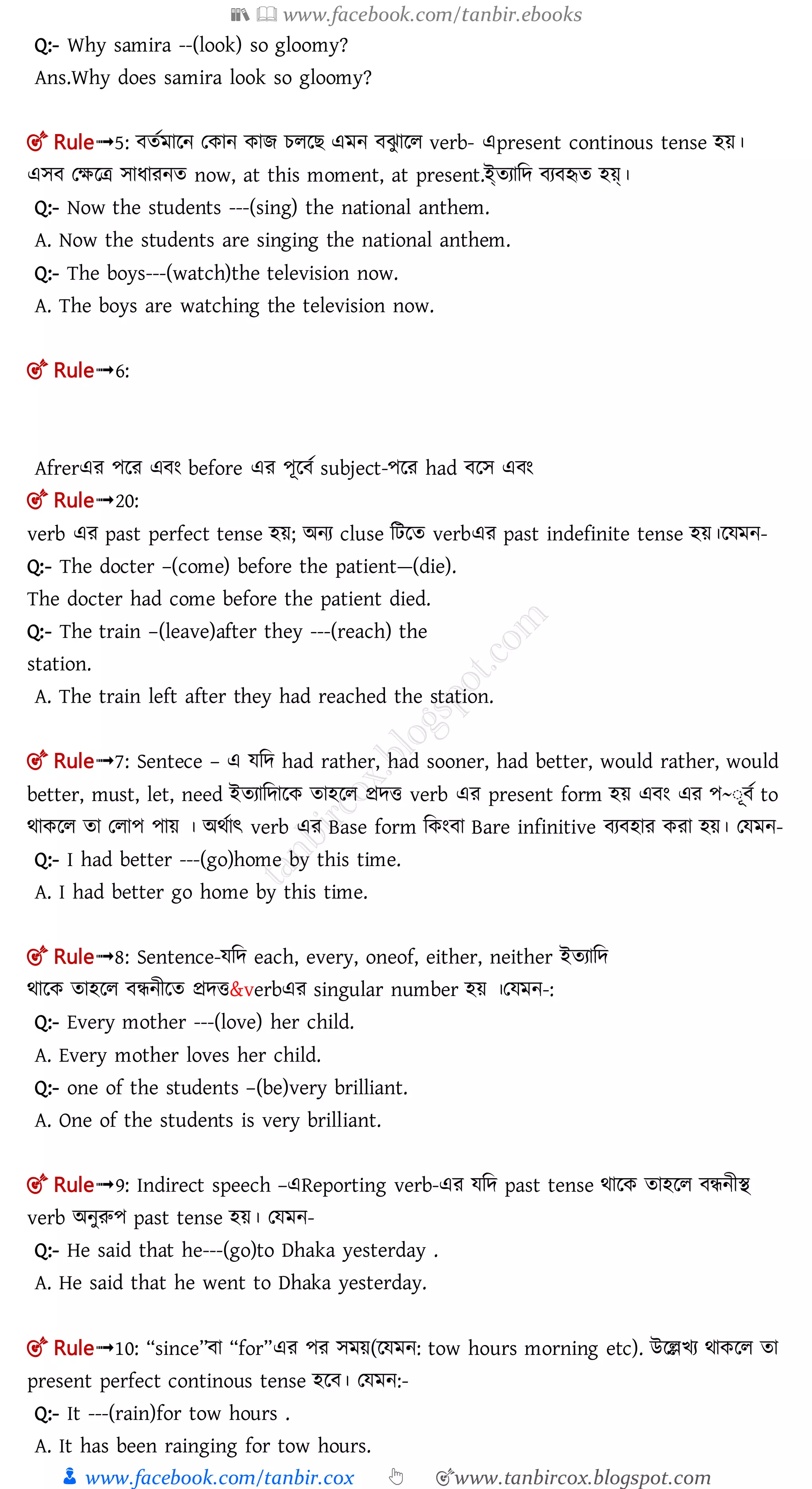 📚  www.facebook.com/tanbir.ebooks
👦 www.facebook.com/tanbir.cox 👆 🎯www.tanbircox.blogspot.com
Q:- Why samira --(look) so gloomy?
Ans.Why does samira look so gloomy?
🎯 Rule➟5: ততমালন তকান কাে চলল এমন ঝু ালল verb- এpresent continous tense হয়।
এে তক্ষলত্র োধারনত now, at this moment, at present.ইততযামে য হৃত হয়্।
Q:- Now the students ---(sing) the national anthem.
A. Now the students are singing the national anthem.
Q:- The boys---(watch)the television now.
A. The boys are watching the television now.
🎯 Rule➟6:
Afrerএর পলর এ ং before এর পূল ত subject-পলর had লে এ ং
🎯 Rule➟20:
verb এর past perfect tense হয়; অনয cluse মিলত verbএর past indefinite tense হয়।লেমন-
Q:- The docter –(come) before the patient—(die).
The docter had come before the patient died.
Q:- The train –(leave)after they ---(reach) the
station.
A. The train left after they had reached the station.
🎯 Rule➟7: Sentece – এ েমে had rather, had sooner, had better, would rather, would
better, must, let, need ইতযামোলক তাহলল প্রেি verb এর present form হয় এ ং এর প~ঃূ ত to
র্াকলল তা তলাপ পায় । অর্তাৎ verb এর Base form মকং া Bare infinitive য হার করা হয়। তেমন-
Q:- I had better ---(go)home by this time.
A. I had better go home by this time.
🎯 Rule➟8: Sentence-েমে each, every, oneof, either, neither ইতযামে
র্ালক তাহলল ন্ধনীলত প্রেি&verbএর singular number হয় ।তেমন-:
Q:- Every mother ---(love) her child.
A. Every mother loves her child.
Q:- one of the students –(be)very brilliant.
A. One of the students is very brilliant.
🎯 Rule➟9: Indirect speech –এReporting verb-এর েমে past tense র্ালক তাহলল ন্ধনীি
verb অনুরুপ past tense হয়। তেমন-
Q:- He said that he---(go)to Dhaka yesterday .
A. He said that he went to Dhaka yesterday.
🎯 Rule➟10: “since” া “for”এর পর েময়(লেমন: tow hours morning etc). উলেিয র্াকলল তা
present perfect continous tense হল । তেমন:-
Q:- It ---(rain)for tow hours .
A. It has been rainging for tow hours.
 