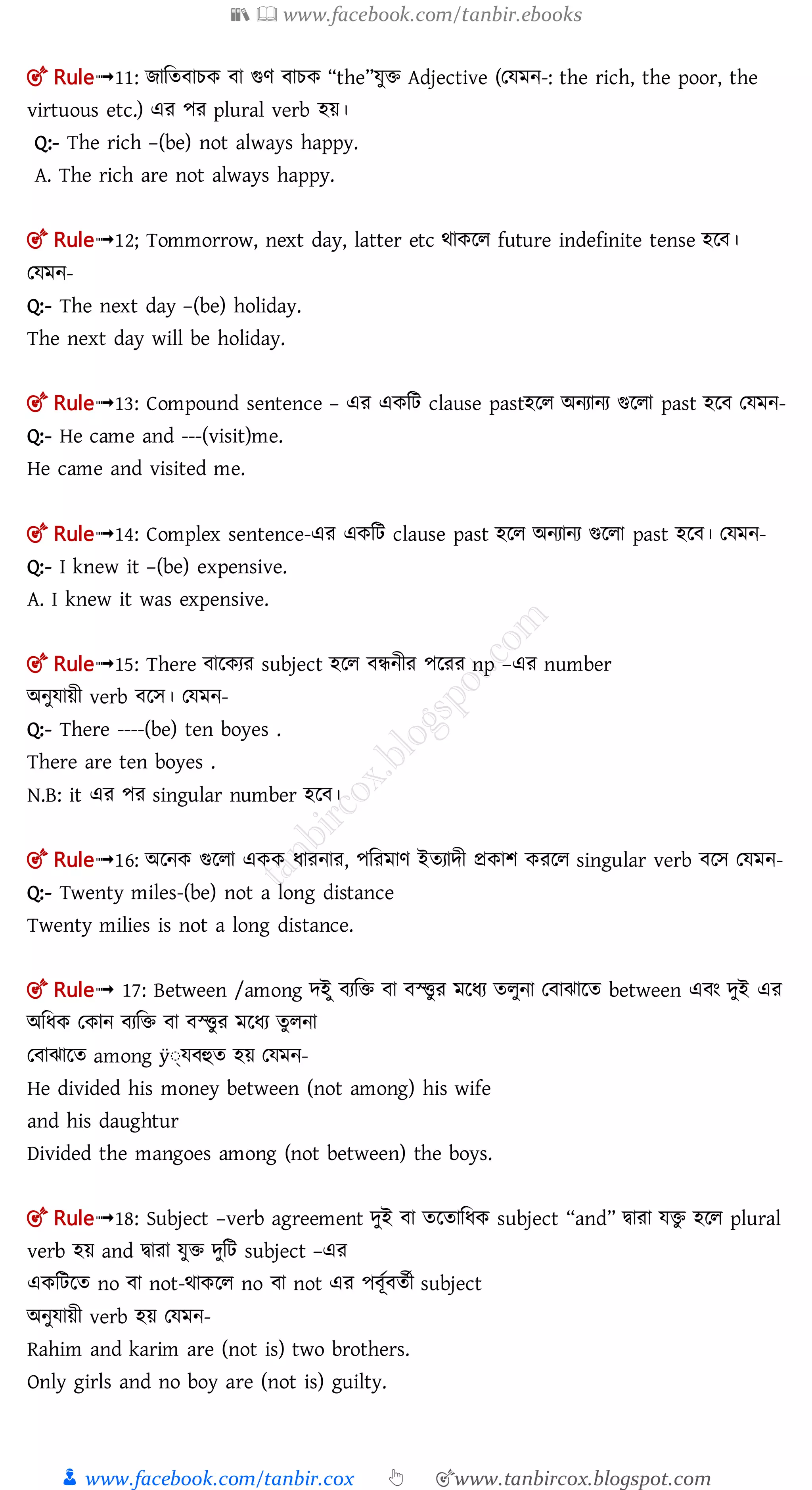 📚  www.facebook.com/tanbir.ebooks
👦 www.facebook.com/tanbir.cox 👆 🎯www.tanbircox.blogspot.com
🎯 Rule➟11: োমত াচক া গুণ াচক “the”েুি Adjective (তেমন-: the rich, the poor, the
virtuous etc.) এর পর plural verb হয়।
Q:- The rich –(be) not always happy.
A. The rich are not always happy.
🎯 Rule➟12; Tommorrow, next day, latter etc র্াকলল future indefinite tense হল ।
তেমন-
Q:- The next day –(be) holiday.
The next day will be holiday.
🎯 Rule➟13: Compound sentence – এর একমি clause pastহলল অনযানয গুললা past হল তেমন-
Q:- He came and ---(visit)me.
He came and visited me.
🎯 Rule➟14: Complex sentence-এর একমি clause past হলল অনযানয গুললা past হল । তেমন-
Q:- I knew it –(be) expensive.
A. I knew it was expensive.
🎯 Rule➟15: There ালকযর subject হলল ন্ধনীর পলরর np –এর number
অনুোয়ী verb লে। তেমন-
Q:- There ----(be) ten boyes .
There are ten boyes .
N.B: it এর পর singular number হল ।
🎯 Rule➟16: অলনক গুললা একক ধারনার, পমরমাণ ইতযােী প্রকাশ করলল singular verb লে তেমন-
Q:- Twenty miles-(be) not a long distance
Twenty milies is not a long distance.
🎯 Rule➟ 17: Between /among েইু যমি া স্ত্িুর মলধয তলুনা ত াঝালত between এ ং েুই এর
অমধক তকান যমি া স্ত্িুর মলধয তুলনা
ত াঝালত among ÿঃতে হুত হয় তেমন-
He divided his money between (not among) his wife
and his daughtur
Divided the mangoes among (not between) the boys.
🎯 Rule➟18: Subject –verb agreement েুই া তলতামধক subject “and” িারা েিু হলল plural
verb হয় and িারা েুি েুমি subject –এর
একমিলত no া not-র্াকলল no া not এর প ূত ততী subject
অনুোয়ী verb হয় তেমন-
Rahim and karim are (not is) two brothers.
Only girls and no boy are (not is) guilty.
 