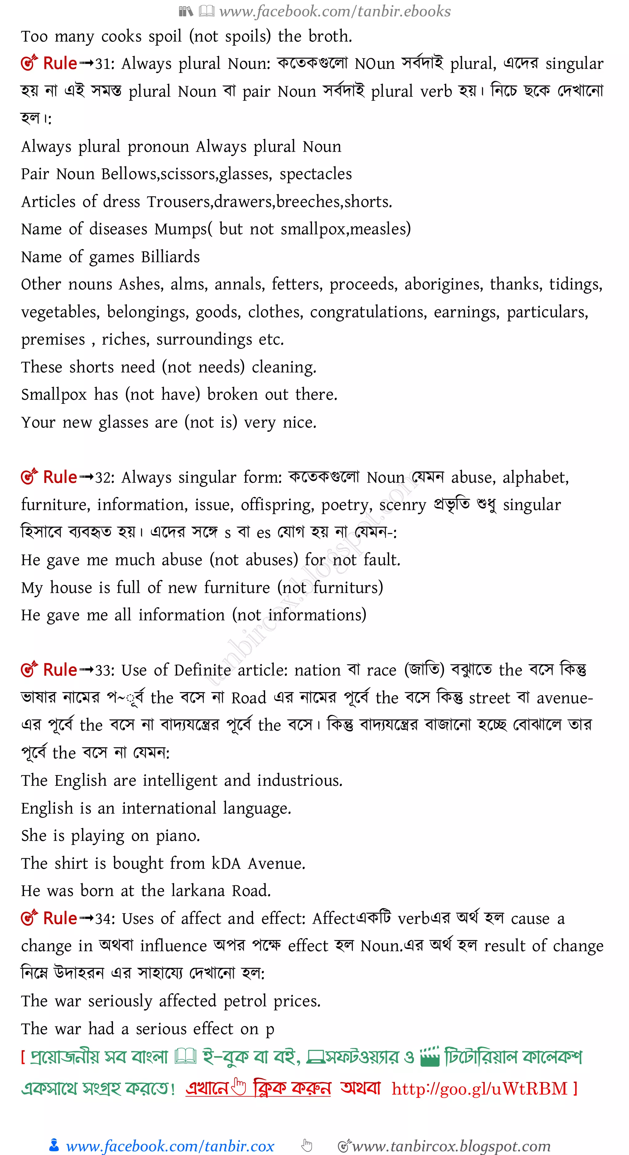 📚  www.facebook.com/tanbir.ebooks
👦 www.facebook.com/tanbir.cox 👆 🎯www.tanbircox.blogspot.com
Too many cooks spoil (not spoils) the broth.
🎯 Rule➟31: Always plural Noun: কলতকগুললা NOun ে তোই plural, এলের singular
হয় না এই েমস্ত plural Noun া pair Noun ে তোই plural verb হয়। মনলচ লক তেিালনা
হল।:
Always plural pronoun Always plural Noun
Pair Noun Bellows,scissors,glasses, spectacles
Articles of dress Trousers,drawers,breeches,shorts.
Name of diseases Mumps( but not smallpox,measles)
Name of games Billiards
Other nouns Ashes, alms, annals, fetters, proceeds, aborigines, thanks, tidings,
vegetables, belongings, goods, clothes, congratulations, earnings, particulars,
premises , riches, surroundings etc.
These shorts need (not needs) cleaning.
Smallpox has (not have) broken out there.
Your new glasses are (not is) very nice.
🎯 Rule➟32: Always singular form: কলতকগুললা Noun তেমন abuse, alphabet,
furniture, information, issue, offispring, poetry, scenry প্রিৃ মত শুধু singular
মহোল য হৃত হয়। এলের েলে s া es তোগ হয় না তেমন-:
He gave me much abuse (not abuses) for not fault.
My house is full of new furniture (not furniturs)
He gave me all information (not informations)
🎯 Rule➟33: Use of Definite article: nation া race (োমত) ঝু ালত the লে মকন্তু
িাষার নালমর প~ঃূ ত the লে না Road এর নালমর পূল ত the লে মকন্তু street া avenue-
এর পূল ত the লে না ােযেলন্ত্রর পূল ত the লে। মকন্তু ােযেলন্ত্রর াোলনা হলি ত াঝালল তার
পূল ত the লে না তেমন:
The English are intelligent and industrious.
English is an international language.
She is playing on piano.
The shirt is bought from kDA Avenue.
He was born at the larkana Road.
🎯 Rule➟34: Uses of affect and effect: Affectএকমি verbএর অর্ত হল cause a
change in অর্ া influence অপর পলক্ষ effect হল Noun.এর অর্ত হল result of change
মনলম্ন উোহরন এর োহালেয তেিালনা হল:
The war seriously affected petrol prices.
The war had a serious effect on p
প্রখয়াজনীয় সব বাাংলা 🕮 ই-বমক্ বা বই, 💻সফিওয়যার ও 🎬 লিখিালরয়াল ক্াখলক্শ
এক্সাখর্ সাংগ্রহ ক্রখত!
 