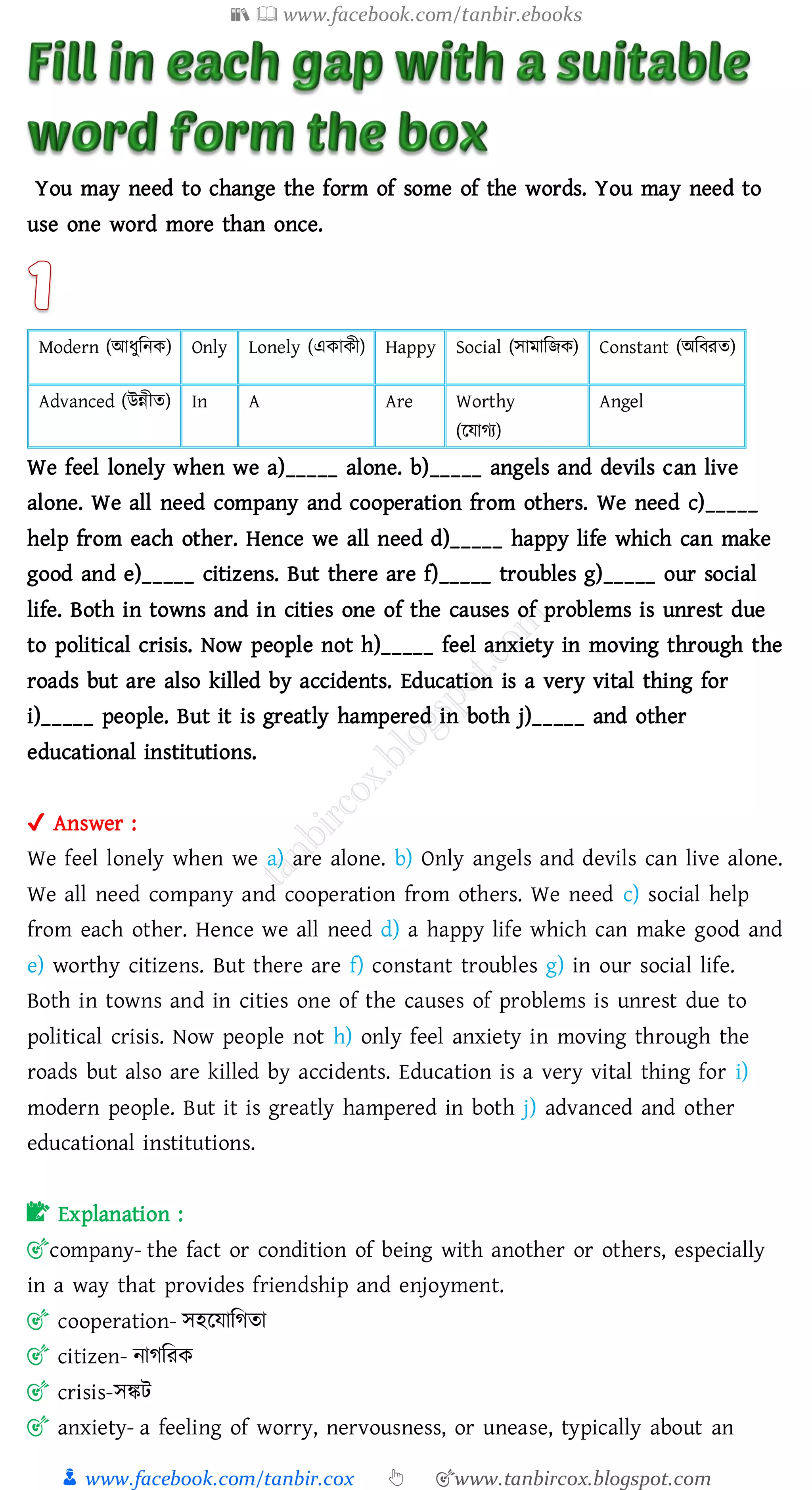 📚  www.facebook.com/tanbir.ebooks
👦 www.facebook.com/tanbir.cox 👆 🎯www.tanbircox.blogspot.com
You may need to change the form of some of the words. You may need to
use one word more than once.
Modern (আযুজনক) Only Lonely (একাকী) Happy Social (সামাজিক) Constant (অজবেে)
Advanced (উন্নীে) In A Are Worthy
(রযােে)
Angel
We feel lonely when we a)_____ alone. b)_____ angels and devils can live
alone. We all need company and cooperation from others. We need c)_____
help from each other. Hence we all need d)_____ happy life which can make
good and e)_____ citizens. But there are f)_____ troubles g)_____ our social
life. Both in towns and in cities one of the causes of problems is unrest due
to political crisis. Now people not h)_____ feel anxiety in moving through the
roads but are also killed by accidents. Education is a very vital thing for
i)_____ people. But it is greatly hampered in both j)_____ and other
educational institutions.
✔ Answer :
We feel lonely when we a) are alone. b) Only angels and devils can live alone.
We all need company and cooperation from others. We need c) social help
from each other. Hence we all need d) a happy life which can make good and
e) worthy citizens. But there are f) constant troubles g) in our social life.
Both in towns and in cities one of the causes of problems is unrest due to
political crisis. Now people not h) only feel anxiety in moving through the
roads but also are killed by accidents. Education is a very vital thing for i)
modern people. But it is greatly hampered in both j) advanced and other
educational institutions.
📝 Explanation :
🎯company- the fact or condition of being with another or others, especially
in a way that provides friendship and enjoyment.
🎯 cooperation- সহরযাজেো
🎯 citizen- নােজেক
🎯 crisis-সঙ্কট
🎯 anxiety- a feeling of worry, nervousness, or unease, typically about an
 