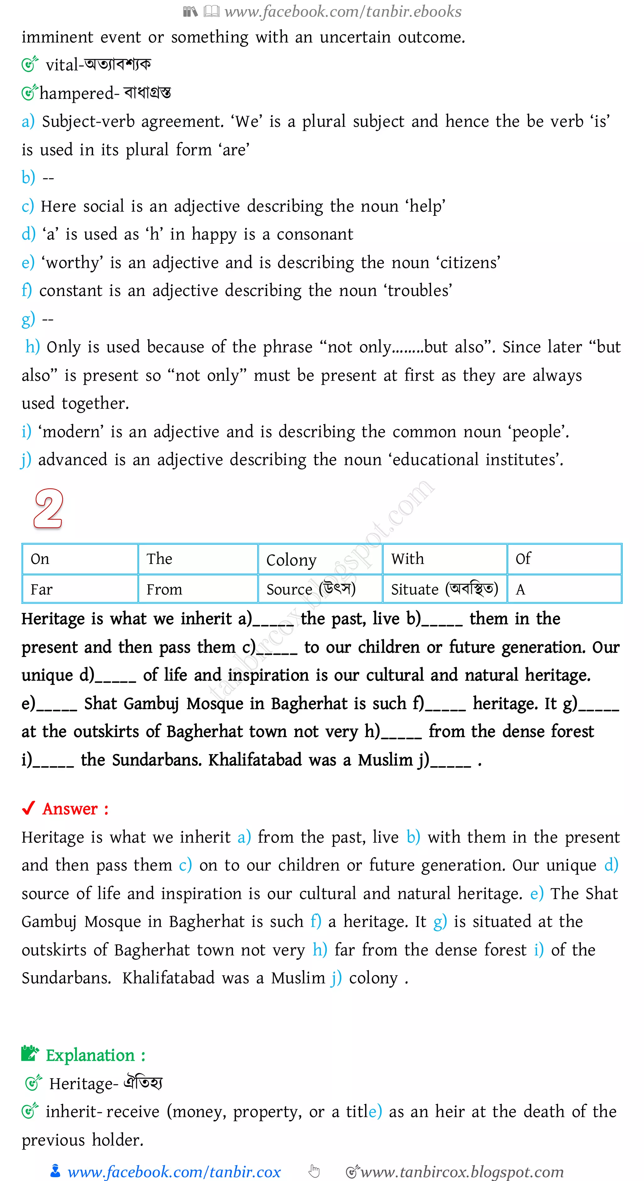 📚  www.facebook.com/tanbir.ebooks
👦 www.facebook.com/tanbir.cox 👆 🎯www.tanbircox.blogspot.com
imminent event or something with an uncertain outcome.
🎯 vital-অেোবিেক
🎯hampered- বাযাগ্রস্ত
a) Subject-verb agreement. ‘We’ is a plural subject and hence the be verb ‘is’
is used in its plural form ‘are’
b) --
c) Here social is an adjective describing the noun ‘help’
d) ‘a’ is used as ‘h’ in happy is a consonant
e) ‘worthy’ is an adjective and is describing the noun ‘citizens’
f) constant is an adjective describing the noun ‘troubles’
g) --
h) Only is used because of the phrase “not only……..but also”. Since later “but
also” is present so “not only” must be present at first as they are always
used together.
i) ‘modern’ is an adjective and is describing the common noun ‘people’.
j) advanced is an adjective describing the noun ‘educational institutes’.
On The Colony With Of
Far From Source (উৎস) Situate (অবজস্থে) A
Heritage is what we inherit a)_____ the past, live b)_____ them in the
present and then pass them c)_____ to our children or future generation. Our
unique d)_____ of life and inspiration is our cultural and natural heritage.
e)_____ Shat Gambuj Mosque in Bagherhat is such f)_____ heritage. It g)_____
at the outskirts of Bagherhat town not very h)_____ from the dense forest
i)_____ the Sundarbans. Khalifatabad was a Muslim j)_____ .
✔ Answer :
Heritage is what we inherit a) from the past, live b) with them in the present
and then pass them c) on to our children or future generation. Our unique d)
source of life and inspiration is our cultural and natural heritage. e) The Shat
Gambuj Mosque in Bagherhat is such f) a heritage. It g) is situated at the
outskirts of Bagherhat town not very h) far from the dense forest i) of the
Sundarbans. Khalifatabad was a Muslim j) colony .
📝 Explanation :
🎯 Heritage- ঐজেহে
🎯 inherit- receive (money, property, or a title) as an heir at the death of the
previous holder.
 
