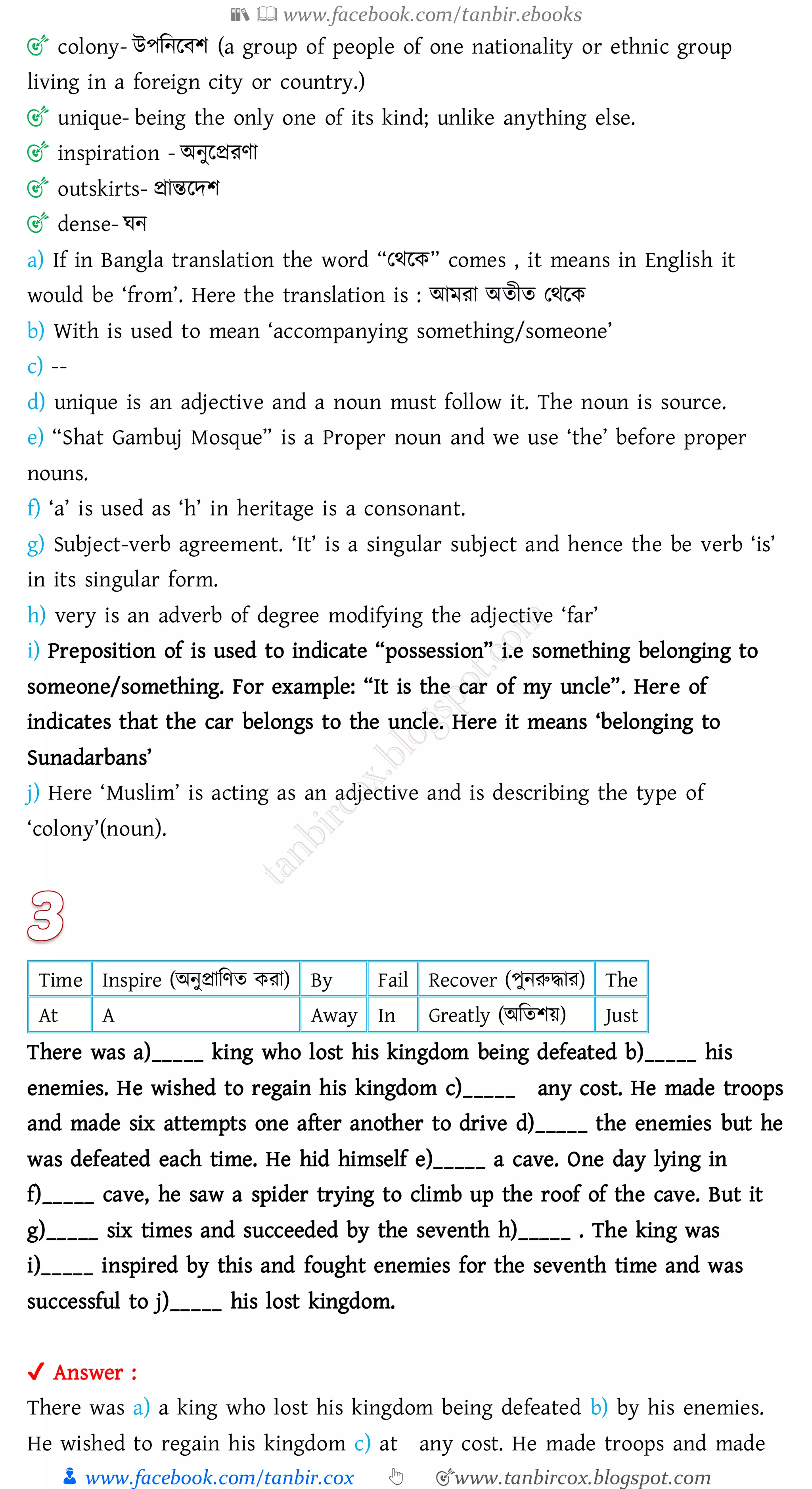 📚  www.facebook.com/tanbir.ebooks
👦 www.facebook.com/tanbir.cox 👆 🎯www.tanbircox.blogspot.com
🎯 colony- উপজনরবি (a group of people of one nationality or ethnic group
living in a foreign city or country.)
🎯 unique- being the only one of its kind; unlike anything else.
🎯 inspiration - অনুরপ্রেণা
🎯 outskirts- প্রান্তরদি
🎯 dense- ঘন
a) If in Bangla translation the word “তথরক” comes , it means in English it
would be ‘from’. Here the translation is : আমো অেীে তথরক
b) With is used to mean ‘accompanying something/someone’
c) --
d) unique is an adjective and a noun must follow it. The noun is source.
e) “Shat Gambuj Mosque” is a Proper noun and we use ‘the’ before proper
nouns.
f) ‘a’ is used as ‘h’ in heritage is a consonant.
g) Subject-verb agreement. ‘It’ is a singular subject and hence the be verb ‘is’
in its singular form.
h) very is an adverb of degree modifying the adjective ‘far’
i) Preposition of is used to indicate “possession” i.e something belonging to
someone/something. For example: “It is the car of my uncle”. Here of
indicates that the car belongs to the uncle. Here it means ‘belonging to
Sunadarbans’
j) Here ‘Muslim’ is acting as an adjective and is describing the type of
‘colony’(noun).
Time Inspire (অনুপ্রাজণে কো) By Fail Recover (পুনরুদ্ধাে) The
At A Away In Greatly (অজেিয়) Just
There was a)_____ king who lost his kingdom being defeated b)_____ his
enemies. He wished to regain his kingdom c)_____ any cost. He made troops
and made six attempts one after another to drive d)_____ the enemies but he
was defeated each time. He hid himself e)_____ a cave. One day lying in
f)_____ cave, he saw a spider trying to climb up the roof of the cave. But it
g)_____ six times and succeeded by the seventh h)_____ . The king was
i)_____ inspired by this and fought enemies for the seventh time and was
successful to j)_____ his lost kingdom.
✔ Answer :
There was a) a king who lost his kingdom being defeated b) by his enemies.
He wished to regain his kingdom c) at any cost. He made troops and made
 