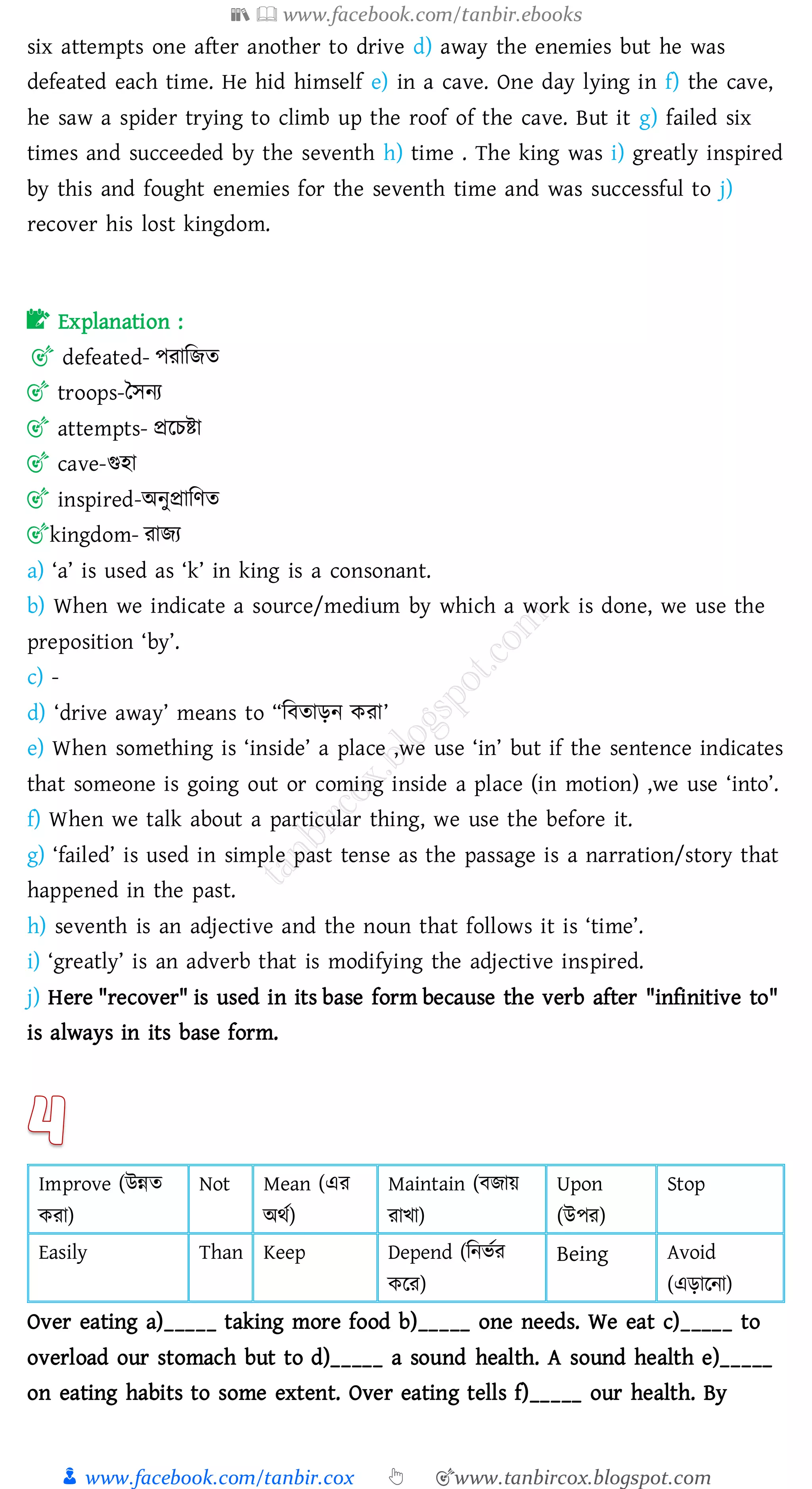 📚  www.facebook.com/tanbir.ebooks
👦 www.facebook.com/tanbir.cox 👆 🎯www.tanbircox.blogspot.com
six attempts one after another to drive d) away the enemies but he was
defeated each time. He hid himself e) in a cave. One day lying in f) the cave,
he saw a spider trying to climb up the roof of the cave. But it g) failed six
times and succeeded by the seventh h) time . The king was i) greatly inspired
by this and fought enemies for the seventh time and was successful to j)
recover his lost kingdom.
📝 Explanation :
🎯 defeated- পোজিে
🎯 troops-তসনে
🎯 attempts- প্ররেিা
🎯 cave-গুহা
🎯 inspired-অনুপ্রাজণে
🎯kingdom- োিে
a) ‘a’ is used as ‘k’ in king is a consonant.
b) When we indicate a source/medium by which a work is done, we use the
preposition ‘by’.
c) -
d) ‘drive away’ means to “জবোড়ন কো’
e) When something is ‘inside’ a place ,we use ‘in’ but if the sentence indicates
that someone is going out or coming inside a place (in motion) ,we use ‘into’.
f) When we talk about a particular thing, we use the before it.
g) ‘failed’ is used in simple past tense as the passage is a narration/story that
happened in the past.
h) seventh is an adjective and the noun that follows it is ‘time’.
i) ‘greatly’ is an adverb that is modifying the adjective inspired.
j) Here "recover" is used in its base form because the verb after "infinitive to"
is always in its base form.
Improve (উন্নে
কো)
Not Mean (এে
অথত)
Maintain (বিায়
োখা)
Upon
(উপে)
Stop
Easily Than Keep Depend (জনভতে
করে)
Being Avoid
(এড়ারনা)
Over eating a)_____ taking more food b)_____ one needs. We eat c)_____ to
overload our stomach but to d)_____ a sound health. A sound health e)_____
on eating habits to some extent. Over eating tells f)_____ our health. By
 