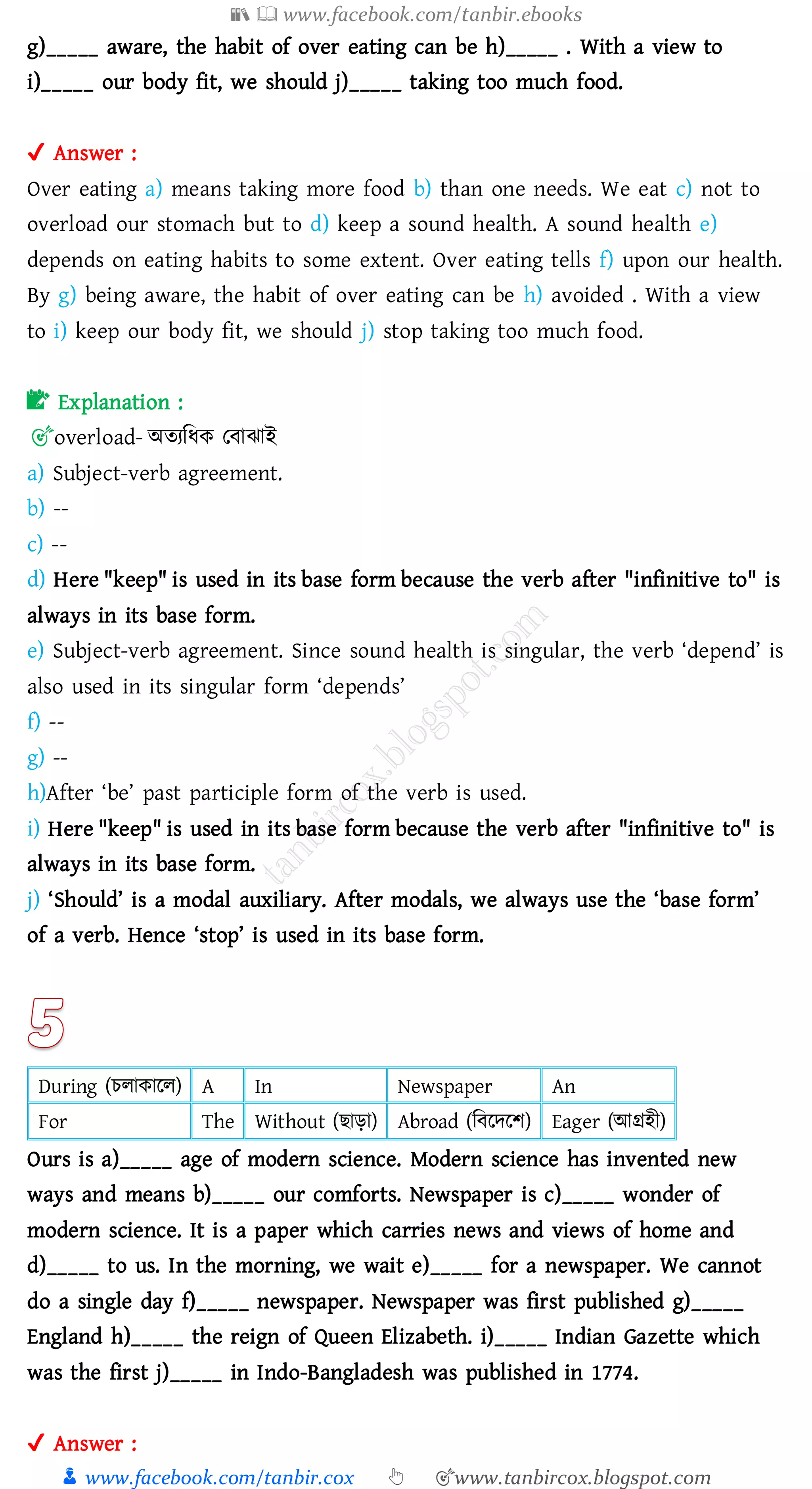📚  www.facebook.com/tanbir.ebooks
👦 www.facebook.com/tanbir.cox 👆 🎯www.tanbircox.blogspot.com
g)_____ aware, the habit of over eating can be h)_____ . With a view to
i)_____ our body fit, we should j)_____ taking too much food.
✔ Answer :
Over eating a) means taking more food b) than one needs. We eat c) not to
overload our stomach but to d) keep a sound health. A sound health e)
depends on eating habits to some extent. Over eating tells f) upon our health.
By g) being aware, the habit of over eating can be h) avoided . With a view
to i) keep our body fit, we should j) stop taking too much food.
📝 Explanation :
🎯overload- অেেজযক তবাঝাই
a) Subject-verb agreement.
b) --
c) --
d) Here "keep" is used in its base form because the verb after "infinitive to" is
always in its base form.
e) Subject-verb agreement. Since sound health is singular, the verb ‘depend’ is
also used in its singular form ‘depends’
f) --
g) --
h)After ‘be’ past participle form of the verb is used.
i) Here "keep" is used in its base form because the verb after "infinitive to" is
always in its base form.
j) ‘Should’ is a modal auxiliary. After modals, we always use the ‘base form’
of a verb. Hence ‘stop’ is used in its base form.
During (েোকারে) A In Newspaper An
For The Without (িাড়া) Abroad (জবরদরি) Eager (আগ্রহী)
Ours is a)_____ age of modern science. Modern science has invented new
ways and means b)_____ our comforts. Newspaper is c)_____ wonder of
modern science. It is a paper which carries news and views of home and
d)_____ to us. In the morning, we wait e)_____ for a newspaper. We cannot
do a single day f)_____ newspaper. Newspaper was first published g)_____
England h)_____ the reign of Queen Elizabeth. i)_____ Indian Gazette which
was the first j)_____ in Indo-Bangladesh was published in 1774.
✔ Answer :
 