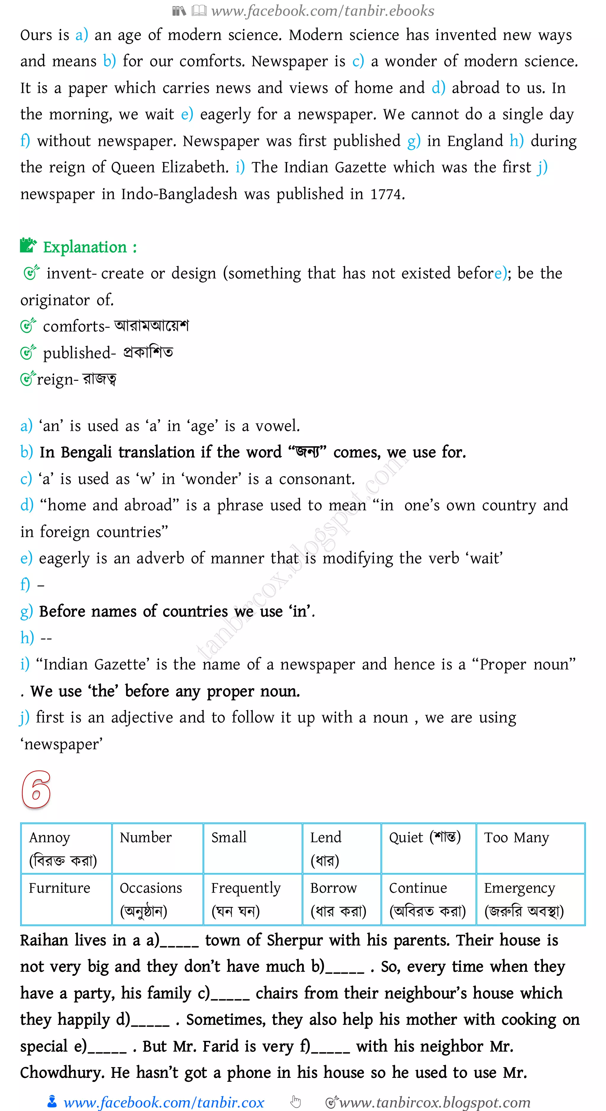 📚  www.facebook.com/tanbir.ebooks
👦 www.facebook.com/tanbir.cox 👆 🎯www.tanbircox.blogspot.com
Ours is a) an age of modern science. Modern science has invented new ways
and means b) for our comforts. Newspaper is c) a wonder of modern science.
It is a paper which carries news and views of home and d) abroad to us. In
the morning, we wait e) eagerly for a newspaper. We cannot do a single day
f) without newspaper. Newspaper was first published g) in England h) during
the reign of Queen Elizabeth. i) The Indian Gazette which was the first j)
newspaper in Indo-Bangladesh was published in 1774.
📝 Explanation :
🎯 invent- create or design (something that has not existed before); be the
originator of.
🎯 comforts- আোমআরয়ি
🎯 published- প্রকাজিে
🎯reign- োিত্ব
a) ‘an’ is used as ‘a’ in ‘age’ is a vowel.
b) In Bengali translation if the word “িনে” comes, we use for.
c) ‘a’ is used as ‘w’ in ‘wonder’ is a consonant.
d) “home and abroad” is a phrase used to mean “in one’s own country and
in foreign countries”
e) eagerly is an adverb of manner that is modifying the verb ‘wait’
f) –
g) Before names of countries we use ‘in’.
h) --
i) “Indian Gazette’ is the name of a newspaper and hence is a “Proper noun”
. We use ‘the’ before any proper noun.
j) first is an adjective and to follow it up with a noun , we are using
‘newspaper’
Annoy
(জবেি কো)
Number Small Lend
(যাে)
Quiet (িান্ত) Too Many
Furniture Occasions
(অনুষ্ঠান)
Frequently
(ঘন ঘন)
Borrow
(যাে কো)
Continue
(অজবেে কো)
Emergency
(িরুজে অবস্থা)
Raihan lives in a a)_____ town of Sherpur with his parents. Their house is
not very big and they don’t have much b)_____ . So, every time when they
have a party, his family c)_____ chairs from their neighbour’s house which
they happily d)_____ . Sometimes, they also help his mother with cooking on
special e)_____ . But Mr. Farid is very f)_____ with his neighbor Mr.
Chowdhury. He hasn’t got a phone in his house so he used to use Mr.
 