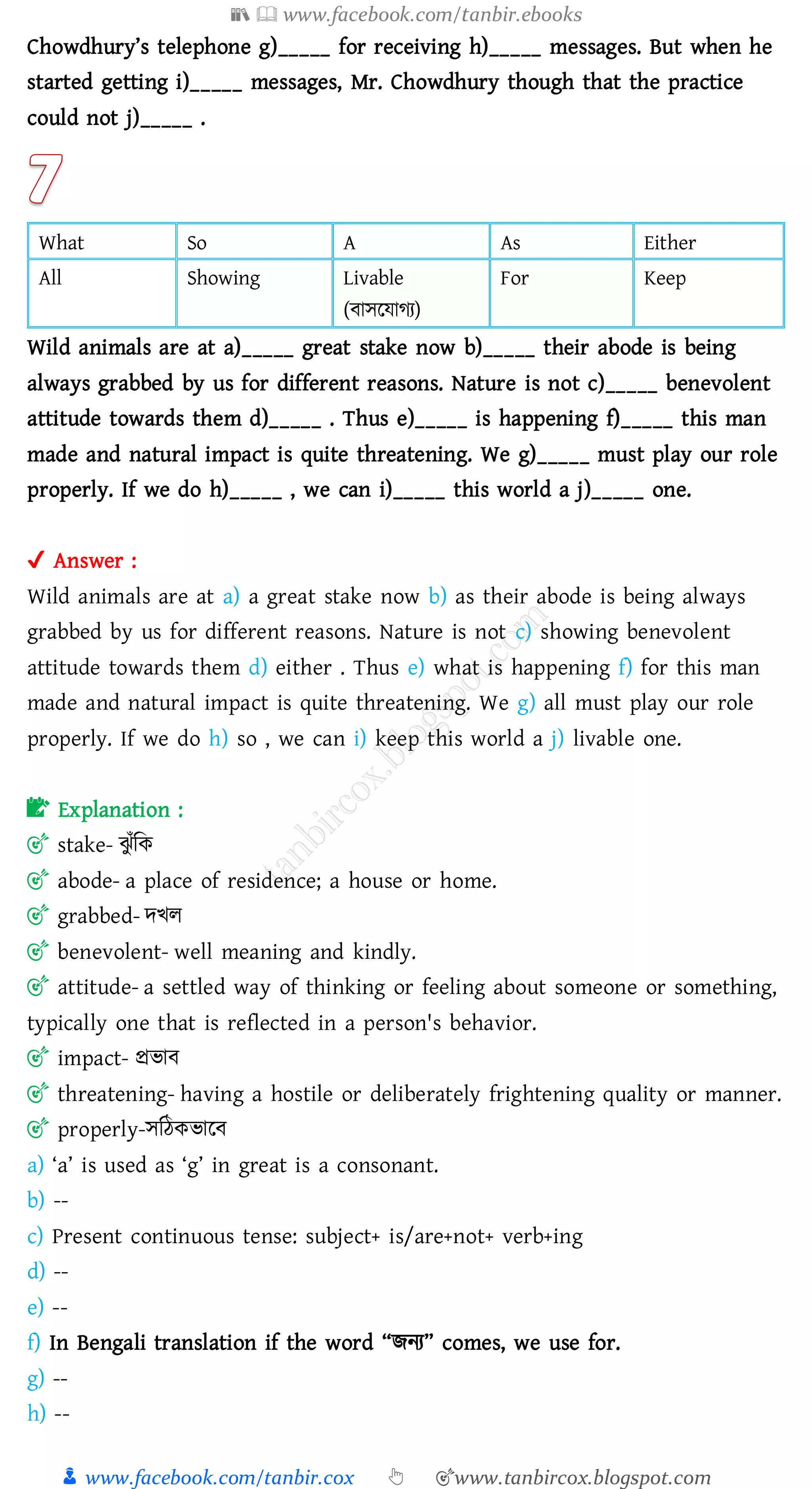 📚  www.facebook.com/tanbir.ebooks
👦 www.facebook.com/tanbir.cox 👆 🎯www.tanbircox.blogspot.com
Chowdhury’s telephone g)_____ for receiving h)_____ messages. But when he
started getting i)_____ messages, Mr. Chowdhury though that the practice
could not j)_____ .
What So A As Either
All Showing Livable
(বাসরযােে)
For Keep
Wild animals are at a)_____ great stake now b)_____ their abode is being
always grabbed by us for different reasons. Nature is not c)_____ benevolent
attitude towards them d)_____ . Thus e)_____ is happening f)_____ this man
made and natural impact is quite threatening. We g)_____ must play our role
properly. If we do h)_____ , we can i)_____ this world a j)_____ one.
✔ Answer :
Wild animals are at a) a great stake now b) as their abode is being always
grabbed by us for different reasons. Nature is not c) showing benevolent
attitude towards them d) either . Thus e) what is happening f) for this man
made and natural impact is quite threatening. We g) all must play our role
properly. If we do h) so , we can i) keep this world a j) livable one.
📝 Explanation :
🎯 stake- ঝু াঁজক
🎯 abode- a place of residence; a house or home.
🎯 grabbed- দখে
🎯 benevolent- well meaning and kindly.
🎯 attitude- a settled way of thinking or feeling about someone or something,
typically one that is reflected in a person's behavior.
🎯 impact- প্রভাব
🎯 threatening- having a hostile or deliberately frightening quality or manner.
🎯 properly-সজঠকভারব
a) ‘a’ is used as ‘g’ in great is a consonant.
b) --
c) Present continuous tense: subject+ is/are+not+ verb+ing
d) --
e) --
f) In Bengali translation if the word “িনে” comes, we use for.
g) --
h) --
 