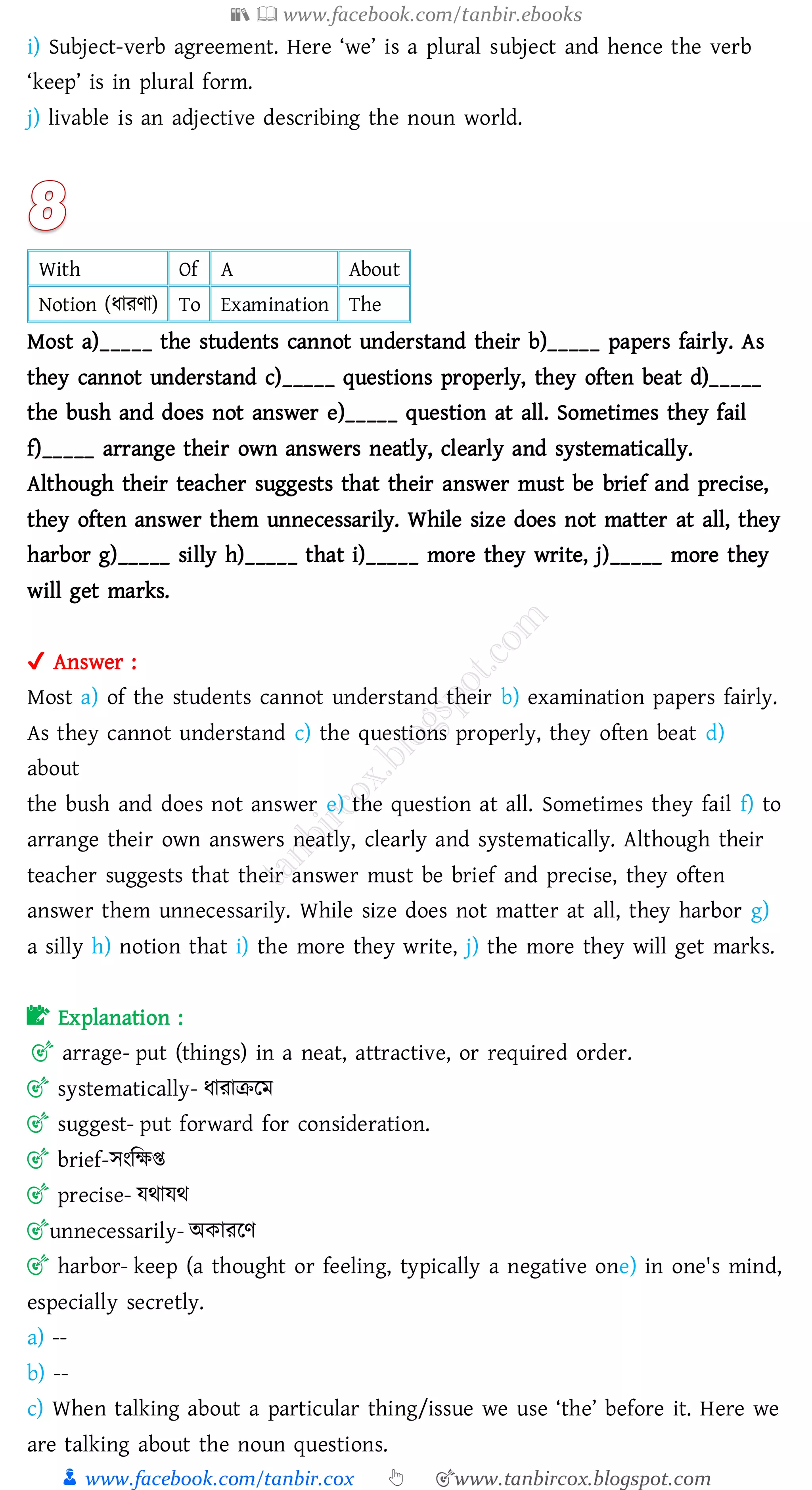 📚  www.facebook.com/tanbir.ebooks
👦 www.facebook.com/tanbir.cox 👆 🎯www.tanbircox.blogspot.com
i) Subject-verb agreement. Here ‘we’ is a plural subject and hence the verb
‘keep’ is in plural form.
j) livable is an adjective describing the noun world.
With Of A About
Notion (যােণা) To Examination The
Most a)_____ the students cannot understand their b)_____ papers fairly. As
they cannot understand c)_____ questions properly, they often beat d)_____
the bush and does not answer e)_____ question at all. Sometimes they fail
f)_____ arrange their own answers neatly, clearly and systematically.
Although their teacher suggests that their answer must be brief and precise,
they often answer them unnecessarily. While size does not matter at all, they
harbor g)_____ silly h)_____ that i)_____ more they write, j)_____ more they
will get marks.
✔ Answer :
Most a) of the students cannot understand their b) examination papers fairly.
As they cannot understand c) the questions properly, they often beat d)
about
the bush and does not answer e) the question at all. Sometimes they fail f) to
arrange their own answers neatly, clearly and systematically. Although their
teacher suggests that their answer must be brief and precise, they often
answer them unnecessarily. While size does not matter at all, they harbor g)
a silly h) notion that i) the more they write, j) the more they will get marks.
📝 Explanation :
🎯 arrage- put (things) in a neat, attractive, or required order.
🎯 systematically- যাোিরম
🎯 suggest- put forward for consideration.
🎯 brief-সংজক্ষি
🎯 precise- যথাযথ
🎯unnecessarily- অকােরণ
🎯 harbor- keep (a thought or feeling, typically a negative one) in one's mind,
especially secretly.
a) --
b) --
c) When talking about a particular thing/issue we use ‘the’ before it. Here we
are talking about the noun questions.
 